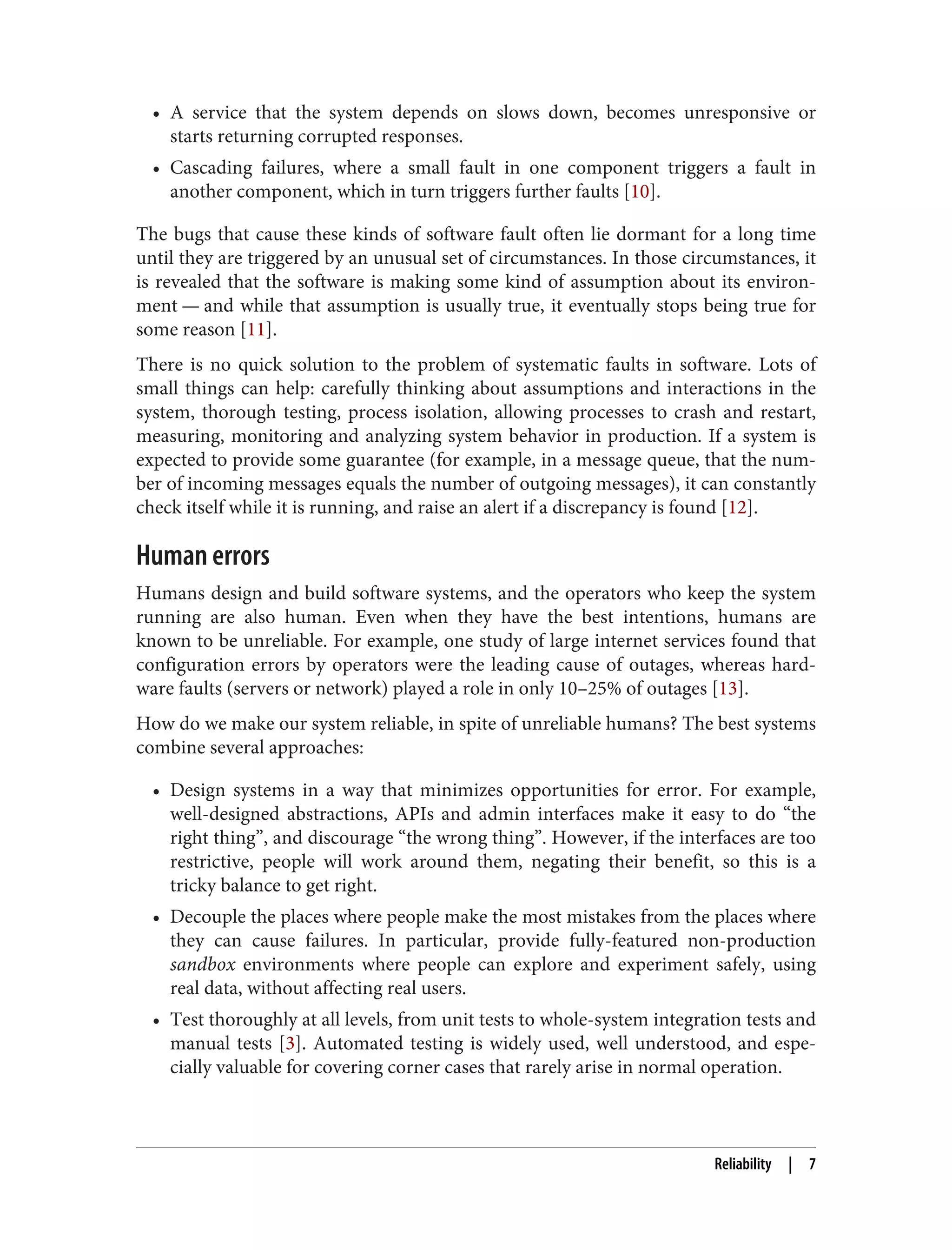 • A service that the system depends on slows down, becomes unresponsive or
starts returning corrupted responses.
• Cascading failures, where a small fault in one component triggers a fault in
another component, which in turn triggers further faults [10].
The bugs that cause these kinds of software fault often lie dormant for a long time
until they are triggered by an unusual set of circumstances. In those circumstances, it
is revealed that the software is making some kind of assumption about its environ‐
ment — and while that assumption is usually true, it eventually stops being true for
some reason [11].
There is no quick solution to the problem of systematic faults in software. Lots of
small things can help: carefully thinking about assumptions and interactions in the
system, thorough testing, process isolation, allowing processes to crash and restart,
measuring, monitoring and analyzing system behavior in production. If a system is
expected to provide some guarantee (for example, in a message queue, that the num‐
ber of incoming messages equals the number of outgoing messages), it can constantly
check itself while it is running, and raise an alert if a discrepancy is found [12].
Human errors
Humans design and build software systems, and the operators who keep the system
running are also human. Even when they have the best intentions, humans are
known to be unreliable. For example, one study of large internet services found that
configuration errors by operators were the leading cause of outages, whereas hard‐
ware faults (servers or network) played a role in only 10–25% of outages [13].
How do we make our system reliable, in spite of unreliable humans? The best systems
combine several approaches:
• Design systems in a way that minimizes opportunities for error. For example,
well-designed abstractions, APIs and admin interfaces make it easy to do “the
right thing”, and discourage “the wrong thing”. However, if the interfaces are too
restrictive, people will work around them, negating their benefit, so this is a
tricky balance to get right.
• Decouple the places where people make the most mistakes from the places where
they can cause failures. In particular, provide fully-featured non-production
sandbox environments where people can explore and experiment safely, using
real data, without affecting real users.
• Test thoroughly at all levels, from unit tests to whole-system integration tests and
manual tests [3]. Automated testing is widely used, well understood, and espe‐
cially valuable for covering corner cases that rarely arise in normal operation.
Reliability | 7
 
