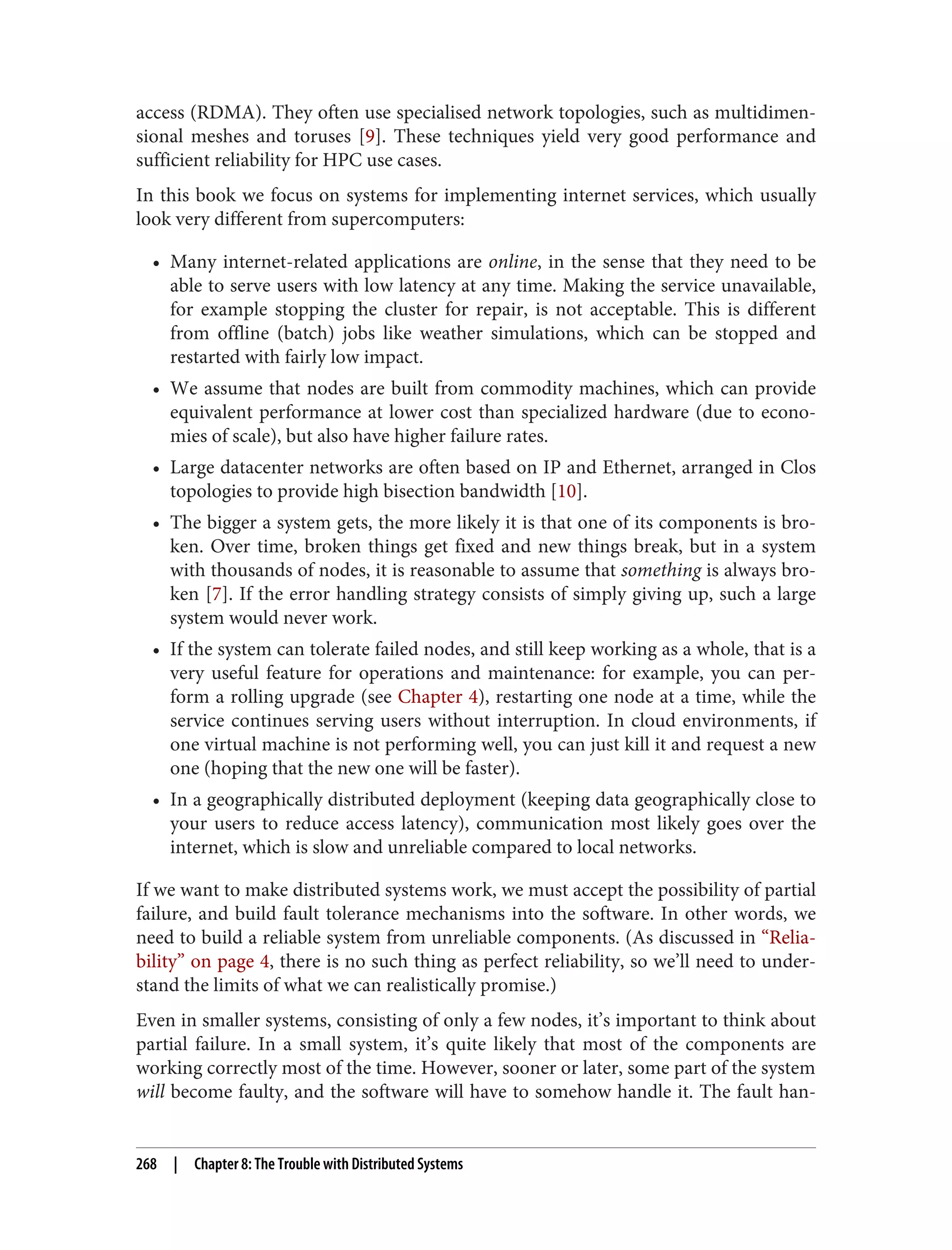 access (RDMA). They often use specialised network topologies, such as multidimen‐
sional meshes and toruses [9]. These techniques yield very good performance and
sufficient reliability for HPC use cases.
In this book we focus on systems for implementing internet services, which usually
look very different from supercomputers:
• Many internet-related applications are online, in the sense that they need to be
able to serve users with low latency at any time. Making the service unavailable,
for example stopping the cluster for repair, is not acceptable. This is different
from offline (batch) jobs like weather simulations, which can be stopped and
restarted with fairly low impact.
• We assume that nodes are built from commodity machines, which can provide
equivalent performance at lower cost than specialized hardware (due to econo‐
mies of scale), but also have higher failure rates.
• Large datacenter networks are often based on IP and Ethernet, arranged in Clos
topologies to provide high bisection bandwidth [10].
• The bigger a system gets, the more likely it is that one of its components is bro‐
ken. Over time, broken things get fixed and new things break, but in a system
with thousands of nodes, it is reasonable to assume that something is always bro‐
ken [7]. If the error handling strategy consists of simply giving up, such a large
system would never work.
• If the system can tolerate failed nodes, and still keep working as a whole, that is a
very useful feature for operations and maintenance: for example, you can per‐
form a rolling upgrade (see Chapter 4), restarting one node at a time, while the
service continues serving users without interruption. In cloud environments, if
one virtual machine is not performing well, you can just kill it and request a new
one (hoping that the new one will be faster).
• In a geographically distributed deployment (keeping data geographically close to
your users to reduce access latency), communication most likely goes over the
internet, which is slow and unreliable compared to local networks.
If we want to make distributed systems work, we must accept the possibility of partial
failure, and build fault tolerance mechanisms into the software. In other words, we
need to build a reliable system from unreliable components. (As discussed in “Relia‐
bility” on page 4, there is no such thing as perfect reliability, so we’ll need to under‐
stand the limits of what we can realistically promise.)
Even in smaller systems, consisting of only a few nodes, it’s important to think about
partial failure. In a small system, it’s quite likely that most of the components are
working correctly most of the time. However, sooner or later, some part of the system
will become faulty, and the software will have to somehow handle it. The fault han‐
268 | Chapter 8: The Trouble with Distributed Systems
 