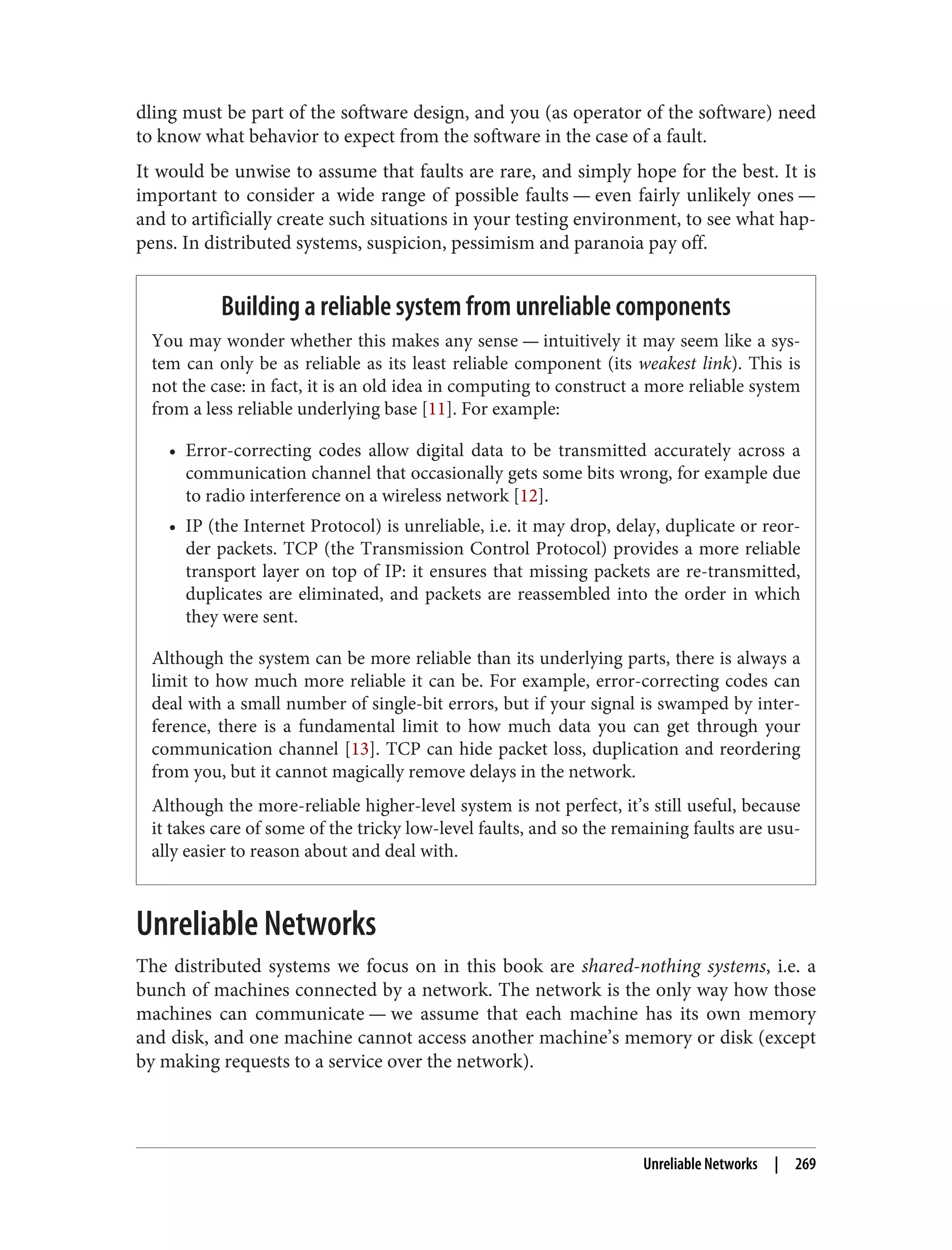 dling must be part of the software design, and you (as operator of the software) need
to know what behavior to expect from the software in the case of a fault.
It would be unwise to assume that faults are rare, and simply hope for the best. It is
important to consider a wide range of possible faults — even fairly unlikely ones —
and to artificially create such situations in your testing environment, to see what hap‐
pens. In distributed systems, suspicion, pessimism and paranoia pay off.
Building a reliable system from unreliable components
You may wonder whether this makes any sense — intuitively it may seem like a sys‐
tem can only be as reliable as its least reliable component (its weakest link). This is
not the case: in fact, it is an old idea in computing to construct a more reliable system
from a less reliable underlying base [11]. For example:
• Error-correcting codes allow digital data to be transmitted accurately across a
communication channel that occasionally gets some bits wrong, for example due
to radio interference on a wireless network [12].
• IP (the Internet Protocol) is unreliable, i.e. it may drop, delay, duplicate or reor‐
der packets. TCP (the Transmission Control Protocol) provides a more reliable
transport layer on top of IP: it ensures that missing packets are re-transmitted,
duplicates are eliminated, and packets are reassembled into the order in which
they were sent.
Although the system can be more reliable than its underlying parts, there is always a
limit to how much more reliable it can be. For example, error-correcting codes can
deal with a small number of single-bit errors, but if your signal is swamped by inter‐
ference, there is a fundamental limit to how much data you can get through your
communication channel [13]. TCP can hide packet loss, duplication and reordering
from you, but it cannot magically remove delays in the network.
Although the more-reliable higher-level system is not perfect, it’s still useful, because
it takes care of some of the tricky low-level faults, and so the remaining faults are usu‐
ally easier to reason about and deal with.
Unreliable Networks
The distributed systems we focus on in this book are shared-nothing systems, i.e. a
bunch of machines connected by a network. The network is the only way how those
machines can communicate — we assume that each machine has its own memory
and disk, and one machine cannot access another machine’s memory or disk (except
by making requests to a service over the network).
Unreliable Networks | 269
 