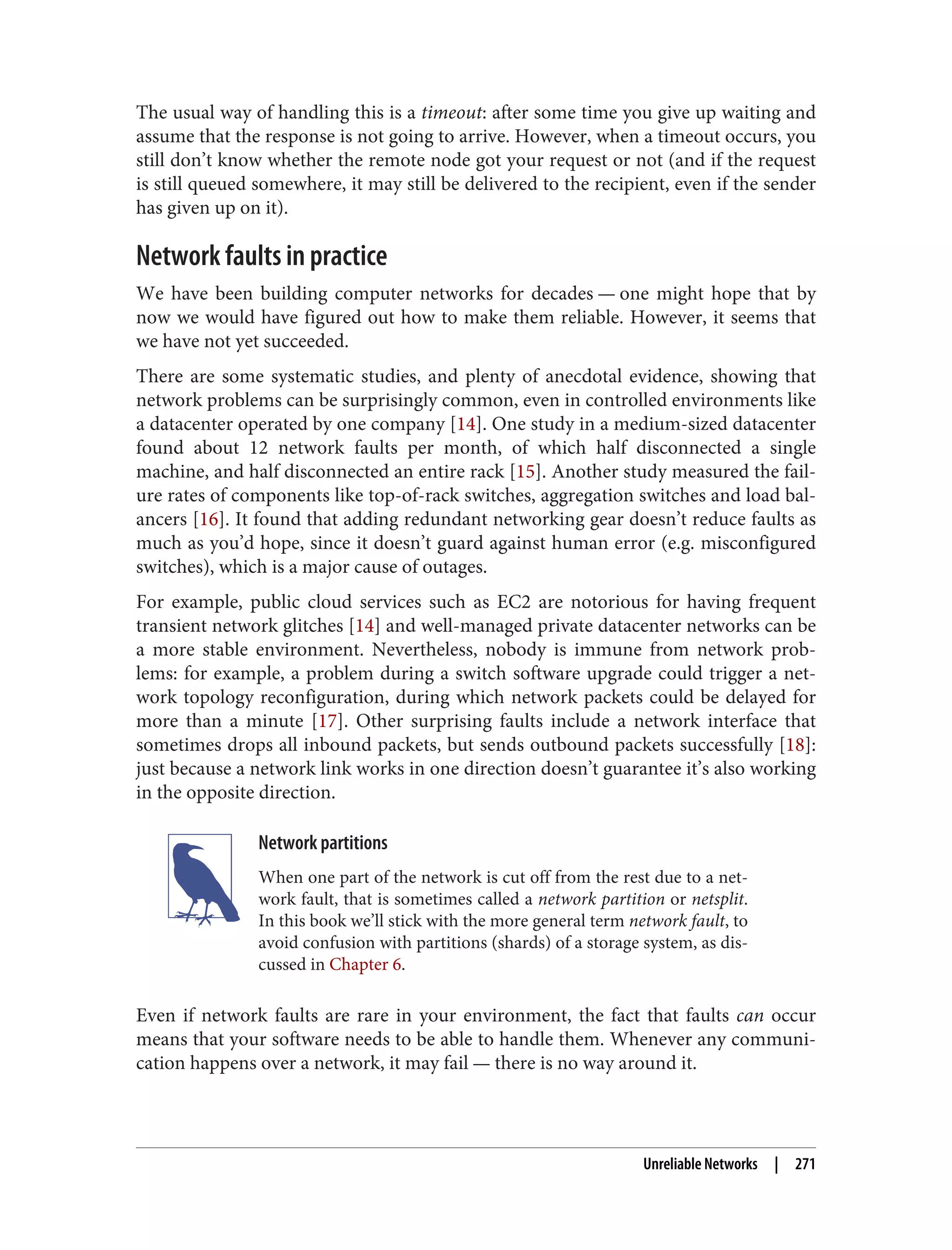 The usual way of handling this is a timeout: after some time you give up waiting and
assume that the response is not going to arrive. However, when a timeout occurs, you
still don’t know whether the remote node got your request or not (and if the request
is still queued somewhere, it may still be delivered to the recipient, even if the sender
has given up on it).
Network faults in practice
We have been building computer networks for decades — one might hope that by
now we would have figured out how to make them reliable. However, it seems that
we have not yet succeeded.
There are some systematic studies, and plenty of anecdotal evidence, showing that
network problems can be surprisingly common, even in controlled environments like
a datacenter operated by one company [14]. One study in a medium-sized datacenter
found about 12 network faults per month, of which half disconnected a single
machine, and half disconnected an entire rack [15]. Another study measured the fail‐
ure rates of components like top-of-rack switches, aggregation switches and load bal‐
ancers [16]. It found that adding redundant networking gear doesn’t reduce faults as
much as you’d hope, since it doesn’t guard against human error (e.g. misconfigured
switches), which is a major cause of outages.
For example, public cloud services such as EC2 are notorious for having frequent
transient network glitches [14] and well-managed private datacenter networks can be
a more stable environment. Nevertheless, nobody is immune from network prob‐
lems: for example, a problem during a switch software upgrade could trigger a net‐
work topology reconfiguration, during which network packets could be delayed for
more than a minute [17]. Other surprising faults include a network interface that
sometimes drops all inbound packets, but sends outbound packets successfully [18]:
just because a network link works in one direction doesn’t guarantee it’s also working
in the opposite direction.
Network partitions
When one part of the network is cut off from the rest due to a net‐
work fault, that is sometimes called a network partition or netsplit.
In this book we’ll stick with the more general term network fault, to
avoid confusion with partitions (shards) of a storage system, as dis‐
cussed in Chapter 6.
Even if network faults are rare in your environment, the fact that faults can occur
means that your software needs to be able to handle them. Whenever any communi‐
cation happens over a network, it may fail — there is no way around it.
Unreliable Networks | 271
 
