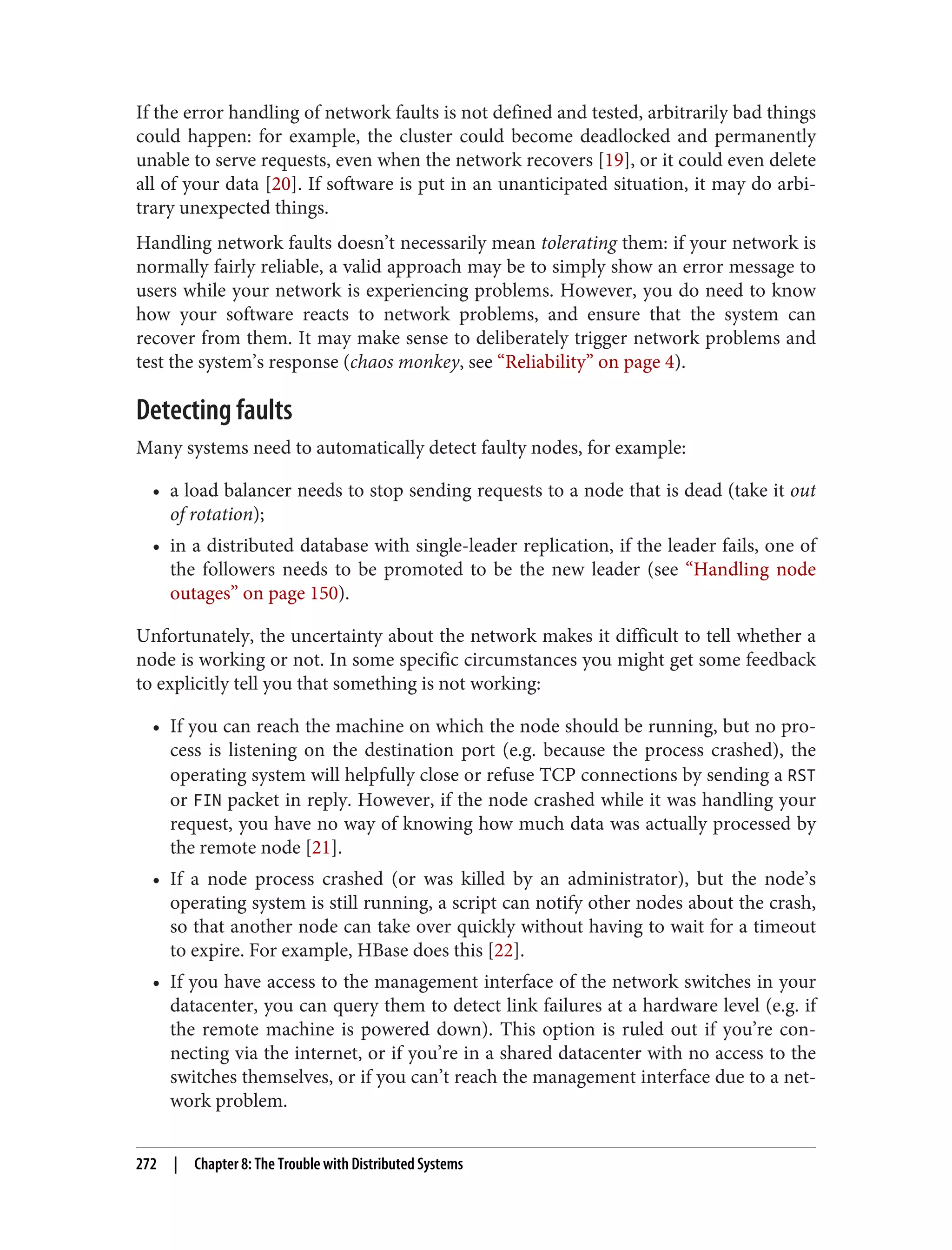 If the error handling of network faults is not defined and tested, arbitrarily bad things
could happen: for example, the cluster could become deadlocked and permanently
unable to serve requests, even when the network recovers [19], or it could even delete
all of your data [20]. If software is put in an unanticipated situation, it may do arbi‐
trary unexpected things.
Handling network faults doesn’t necessarily mean tolerating them: if your network is
normally fairly reliable, a valid approach may be to simply show an error message to
users while your network is experiencing problems. However, you do need to know
how your software reacts to network problems, and ensure that the system can
recover from them. It may make sense to deliberately trigger network problems and
test the system’s response (chaos monkey, see “Reliability” on page 4).
Detecting faults
Many systems need to automatically detect faulty nodes, for example:
• a load balancer needs to stop sending requests to a node that is dead (take it out
of rotation);
• in a distributed database with single-leader replication, if the leader fails, one of
the followers needs to be promoted to be the new leader (see “Handling node
outages” on page 150).
Unfortunately, the uncertainty about the network makes it difficult to tell whether a
node is working or not. In some specific circumstances you might get some feedback
to explicitly tell you that something is not working:
• If you can reach the machine on which the node should be running, but no pro‐
cess is listening on the destination port (e.g. because the process crashed), the
operating system will helpfully close or refuse TCP connections by sending a RST
or FIN packet in reply. However, if the node crashed while it was handling your
request, you have no way of knowing how much data was actually processed by
the remote node [21].
• If a node process crashed (or was killed by an administrator), but the node’s
operating system is still running, a script can notify other nodes about the crash,
so that another node can take over quickly without having to wait for a timeout
to expire. For example, HBase does this [22].
• If you have access to the management interface of the network switches in your
datacenter, you can query them to detect link failures at a hardware level (e.g. if
the remote machine is powered down). This option is ruled out if you’re con‐
necting via the internet, or if you’re in a shared datacenter with no access to the
switches themselves, or if you can’t reach the management interface due to a net‐
work problem.
272 | Chapter 8: The Trouble with Distributed Systems
 