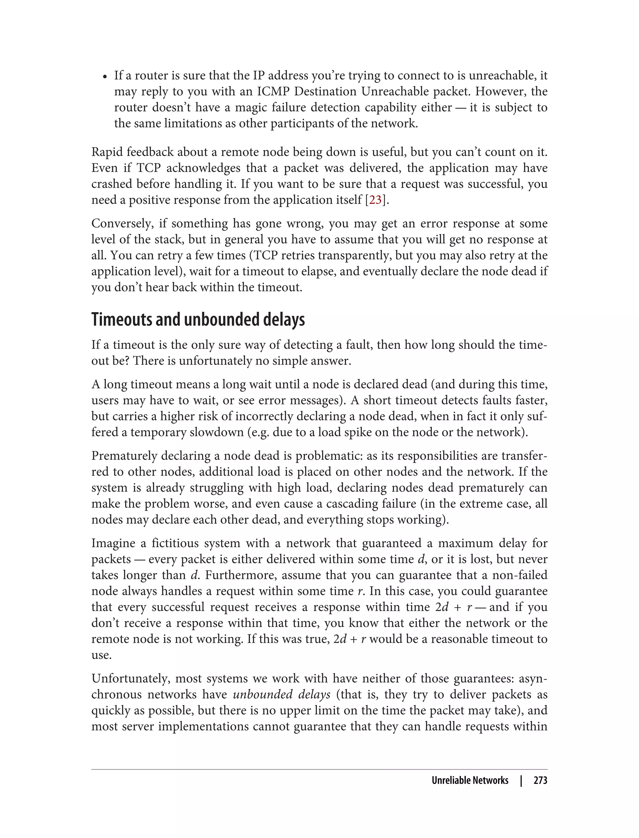 • If a router is sure that the IP address you’re trying to connect to is unreachable, it
may reply to you with an ICMP Destination Unreachable packet. However, the
router doesn’t have a magic failure detection capability either — it is subject to
the same limitations as other participants of the network.
Rapid feedback about a remote node being down is useful, but you can’t count on it.
Even if TCP acknowledges that a packet was delivered, the application may have
crashed before handling it. If you want to be sure that a request was successful, you
need a positive response from the application itself [23].
Conversely, if something has gone wrong, you may get an error response at some
level of the stack, but in general you have to assume that you will get no response at
all. You can retry a few times (TCP retries transparently, but you may also retry at the
application level), wait for a timeout to elapse, and eventually declare the node dead if
you don’t hear back within the timeout.
Timeouts and unbounded delays
If a timeout is the only sure way of detecting a fault, then how long should the time‐
out be? There is unfortunately no simple answer.
A long timeout means a long wait until a node is declared dead (and during this time,
users may have to wait, or see error messages). A short timeout detects faults faster,
but carries a higher risk of incorrectly declaring a node dead, when in fact it only suf‐
fered a temporary slowdown (e.g. due to a load spike on the node or the network).
Prematurely declaring a node dead is problematic: as its responsibilities are transfer‐
red to other nodes, additional load is placed on other nodes and the network. If the
system is already struggling with high load, declaring nodes dead prematurely can
make the problem worse, and even cause a cascading failure (in the extreme case, all
nodes may declare each other dead, and everything stops working).
Imagine a fictitious system with a network that guaranteed a maximum delay for
packets — every packet is either delivered within some time d, or it is lost, but never
takes longer than d. Furthermore, assume that you can guarantee that a non-failed
node always handles a request within some time r. In this case, you could guarantee
that every successful request receives a response within time 2d + r — and if you
don’t receive a response within that time, you know that either the network or the
remote node is not working. If this was true, 2d + r would be a reasonable timeout to
use.
Unfortunately, most systems we work with have neither of those guarantees: asyn‐
chronous networks have unbounded delays (that is, they try to deliver packets as
quickly as possible, but there is no upper limit on the time the packet may take), and
most server implementations cannot guarantee that they can handle requests within
Unreliable Networks | 273
 