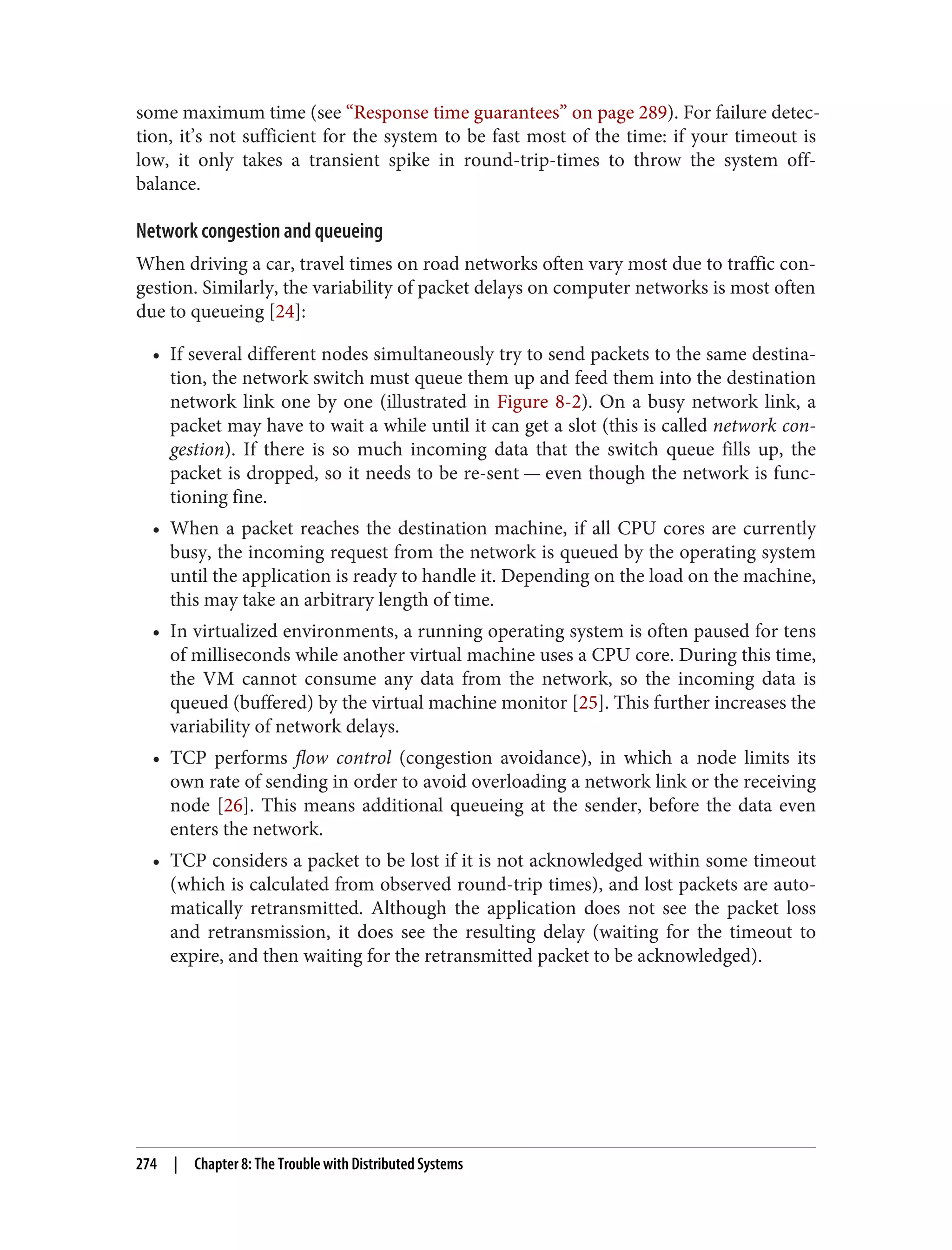 some maximum time (see “Response time guarantees” on page 289). For failure detec‐
tion, it’s not sufficient for the system to be fast most of the time: if your timeout is
low, it only takes a transient spike in round-trip-times to throw the system off-
balance.
Network congestion and queueing
When driving a car, travel times on road networks often vary most due to traffic con‐
gestion. Similarly, the variability of packet delays on computer networks is most often
due to queueing [24]:
• If several different nodes simultaneously try to send packets to the same destina‐
tion, the network switch must queue them up and feed them into the destination
network link one by one (illustrated in Figure 8-2). On a busy network link, a
packet may have to wait a while until it can get a slot (this is called network con‐
gestion). If there is so much incoming data that the switch queue fills up, the
packet is dropped, so it needs to be re-sent — even though the network is func‐
tioning fine.
• When a packet reaches the destination machine, if all CPU cores are currently
busy, the incoming request from the network is queued by the operating system
until the application is ready to handle it. Depending on the load on the machine,
this may take an arbitrary length of time.
• In virtualized environments, a running operating system is often paused for tens
of milliseconds while another virtual machine uses a CPU core. During this time,
the VM cannot consume any data from the network, so the incoming data is
queued (buffered) by the virtual machine monitor [25]. This further increases the
variability of network delays.
• TCP performs flow control (congestion avoidance), in which a node limits its
own rate of sending in order to avoid overloading a network link or the receiving
node [26]. This means additional queueing at the sender, before the data even
enters the network.
• TCP considers a packet to be lost if it is not acknowledged within some timeout
(which is calculated from observed round-trip times), and lost packets are auto‐
matically retransmitted. Although the application does not see the packet loss
and retransmission, it does see the resulting delay (waiting for the timeout to
expire, and then waiting for the retransmitted packet to be acknowledged).
274 | Chapter 8: The Trouble with Distributed Systems
 