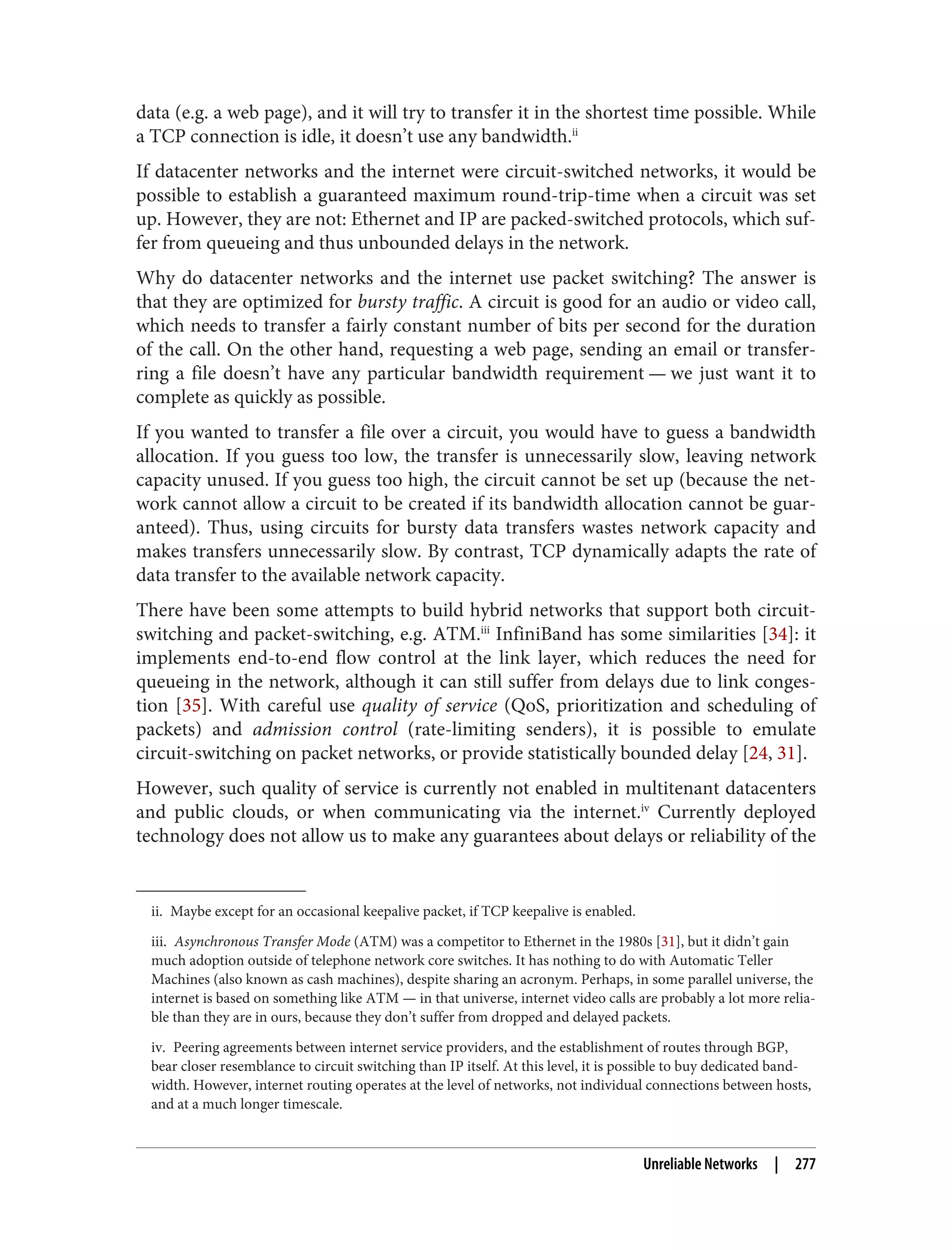 ii. Maybe except for an occasional keepalive packet, if TCP keepalive is enabled.
iii. Asynchronous Transfer Mode (ATM) was a competitor to Ethernet in the 1980s [31], but it didn’t gain
much adoption outside of telephone network core switches. It has nothing to do with Automatic Teller
Machines (also known as cash machines), despite sharing an acronym. Perhaps, in some parallel universe, the
internet is based on something like ATM — in that universe, internet video calls are probably a lot more relia‐
ble than they are in ours, because they don’t suffer from dropped and delayed packets.
iv. Peering agreements between internet service providers, and the establishment of routes through BGP,
bear closer resemblance to circuit switching than IP itself. At this level, it is possible to buy dedicated band‐
width. However, internet routing operates at the level of networks, not individual connections between hosts,
and at a much longer timescale.
data (e.g. a web page), and it will try to transfer it in the shortest time possible. While
a TCP connection is idle, it doesn’t use any bandwidth.ii
If datacenter networks and the internet were circuit-switched networks, it would be
possible to establish a guaranteed maximum round-trip-time when a circuit was set
up. However, they are not: Ethernet and IP are packed-switched protocols, which suf‐
fer from queueing and thus unbounded delays in the network.
Why do datacenter networks and the internet use packet switching? The answer is
that they are optimized for bursty traffic. A circuit is good for an audio or video call,
which needs to transfer a fairly constant number of bits per second for the duration
of the call. On the other hand, requesting a web page, sending an email or transfer‐
ring a file doesn’t have any particular bandwidth requirement — we just want it to
complete as quickly as possible.
If you wanted to transfer a file over a circuit, you would have to guess a bandwidth
allocation. If you guess too low, the transfer is unnecessarily slow, leaving network
capacity unused. If you guess too high, the circuit cannot be set up (because the net‐
work cannot allow a circuit to be created if its bandwidth allocation cannot be guar‐
anteed). Thus, using circuits for bursty data transfers wastes network capacity and
makes transfers unnecessarily slow. By contrast, TCP dynamically adapts the rate of
data transfer to the available network capacity.
There have been some attempts to build hybrid networks that support both circuit-
switching and packet-switching, e.g. ATM.iii
InfiniBand has some similarities [34]: it
implements end-to-end flow control at the link layer, which reduces the need for
queueing in the network, although it can still suffer from delays due to link conges‐
tion [35]. With careful use quality of service (QoS, prioritization and scheduling of
packets) and admission control (rate-limiting senders), it is possible to emulate
circuit-switching on packet networks, or provide statistically bounded delay [24, 31].
However, such quality of service is currently not enabled in multitenant datacenters
and public clouds, or when communicating via the internet.iv
Currently deployed
technology does not allow us to make any guarantees about delays or reliability of the
Unreliable Networks | 277
 