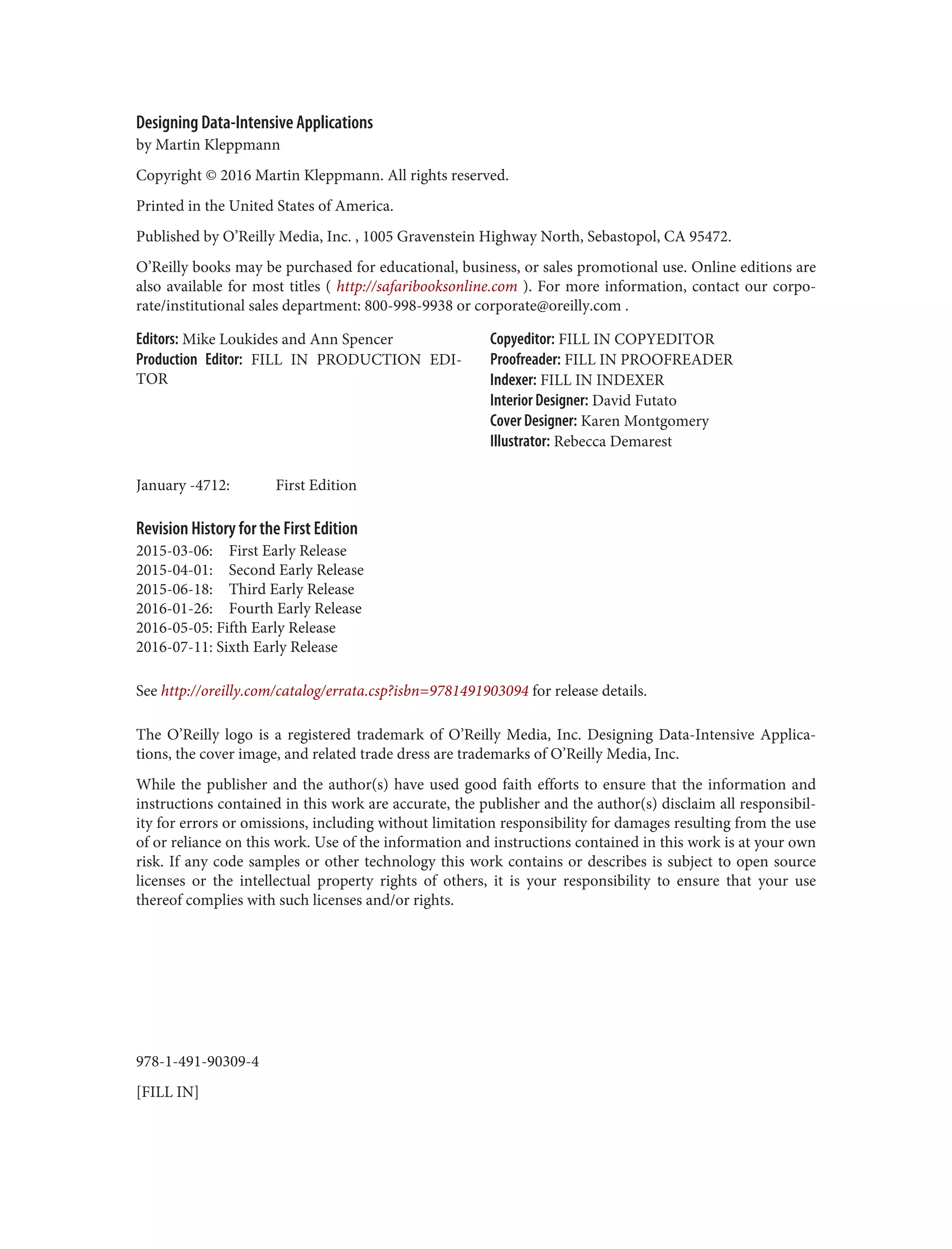 978-1-491-90309-4
[FILL IN]
Designing Data-Intensive Applications
by Martin Kleppmann
Copyright © 2016 Martin Kleppmann. All rights reserved.
Printed in the United States of America.
Published by O’Reilly Media, Inc. , 1005 Gravenstein Highway North, Sebastopol, CA 95472.
O’Reilly books may be purchased for educational, business, or sales promotional use. Online editions are
also available for most titles ( http://safaribooksonline.com ). For more information, contact our corpo‐
rate/institutional sales department: 800-998-9938 or corporate@oreilly.com .
Editors: Mike Loukides and Ann Spencer
Production Editor: FILL IN PRODUCTION EDI‐
TOR
Copyeditor: FILL IN COPYEDITOR
Proofreader: FILL IN PROOFREADER
Indexer: FILL IN INDEXER
Interior Designer: David Futato
Cover Designer: Karen Montgomery
Illustrator: Rebecca Demarest
January -4712: First Edition
Revision History for the First Edition
2015-03-06: First Early Release
2015-04-01: Second Early Release
2015-06-18: Third Early Release
2016-01-26: Fourth Early Release
2016-05-05: Fifth Early Release
2016-07-11: Sixth Early Release
See http://oreilly.com/catalog/errata.csp?isbn=9781491903094 for release details.
The O’Reilly logo is a registered trademark of O’Reilly Media, Inc. Designing Data-Intensive Applica‐
tions, the cover image, and related trade dress are trademarks of O’Reilly Media, Inc.
While the publisher and the author(s) have used good faith efforts to ensure that the information and
instructions contained in this work are accurate, the publisher and the author(s) disclaim all responsibil‐
ity for errors or omissions, including without limitation responsibility for damages resulting from the use
of or reliance on this work. Use of the information and instructions contained in this work is at your own
risk. If any code samples or other technology this work contains or describes is subject to open source
licenses or the intellectual property rights of others, it is your responsibility to ensure that your use
thereof complies with such licenses and/or rights.
 