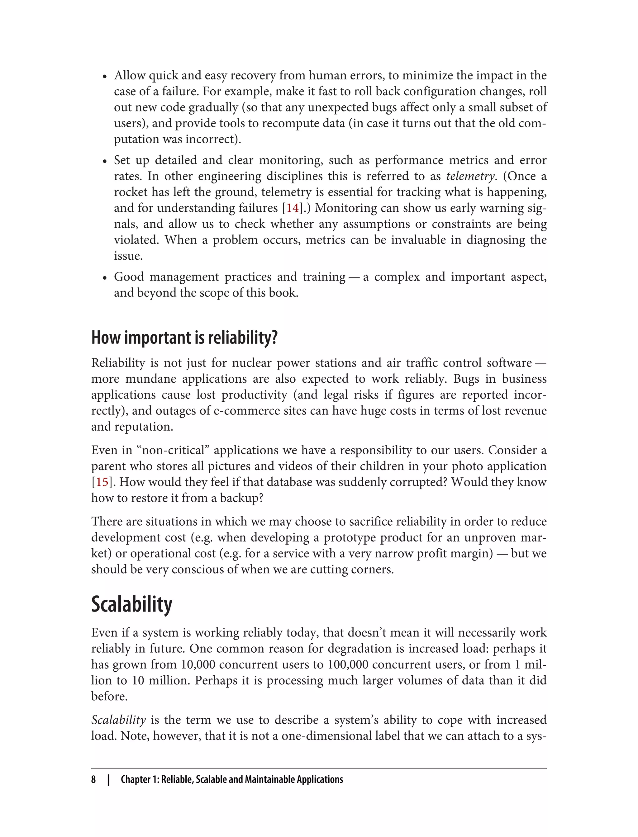 • Allow quick and easy recovery from human errors, to minimize the impact in the
case of a failure. For example, make it fast to roll back configuration changes, roll
out new code gradually (so that any unexpected bugs affect only a small subset of
users), and provide tools to recompute data (in case it turns out that the old com‐
putation was incorrect).
• Set up detailed and clear monitoring, such as performance metrics and error
rates. In other engineering disciplines this is referred to as telemetry. (Once a
rocket has left the ground, telemetry is essential for tracking what is happening,
and for understanding failures [14].) Monitoring can show us early warning sig‐
nals, and allow us to check whether any assumptions or constraints are being
violated. When a problem occurs, metrics can be invaluable in diagnosing the
issue.
• Good management practices and training — a complex and important aspect,
and beyond the scope of this book.
How important is reliability?
Reliability is not just for nuclear power stations and air traffic control software —
more mundane applications are also expected to work reliably. Bugs in business
applications cause lost productivity (and legal risks if figures are reported incor‐
rectly), and outages of e-commerce sites can have huge costs in terms of lost revenue
and reputation.
Even in “non-critical” applications we have a responsibility to our users. Consider a
parent who stores all pictures and videos of their children in your photo application
[15]. How would they feel if that database was suddenly corrupted? Would they know
how to restore it from a backup?
There are situations in which we may choose to sacrifice reliability in order to reduce
development cost (e.g. when developing a prototype product for an unproven mar‐
ket) or operational cost (e.g. for a service with a very narrow profit margin) — but we
should be very conscious of when we are cutting corners.
Scalability
Even if a system is working reliably today, that doesn’t mean it will necessarily work
reliably in future. One common reason for degradation is increased load: perhaps it
has grown from 10,000 concurrent users to 100,000 concurrent users, or from 1 mil‐
lion to 10 million. Perhaps it is processing much larger volumes of data than it did
before.
Scalability is the term we use to describe a system’s ability to cope with increased
load. Note, however, that it is not a one-dimensional label that we can attach to a sys‐
8 | Chapter 1: Reliable, Scalable and Maintainable Applications
 