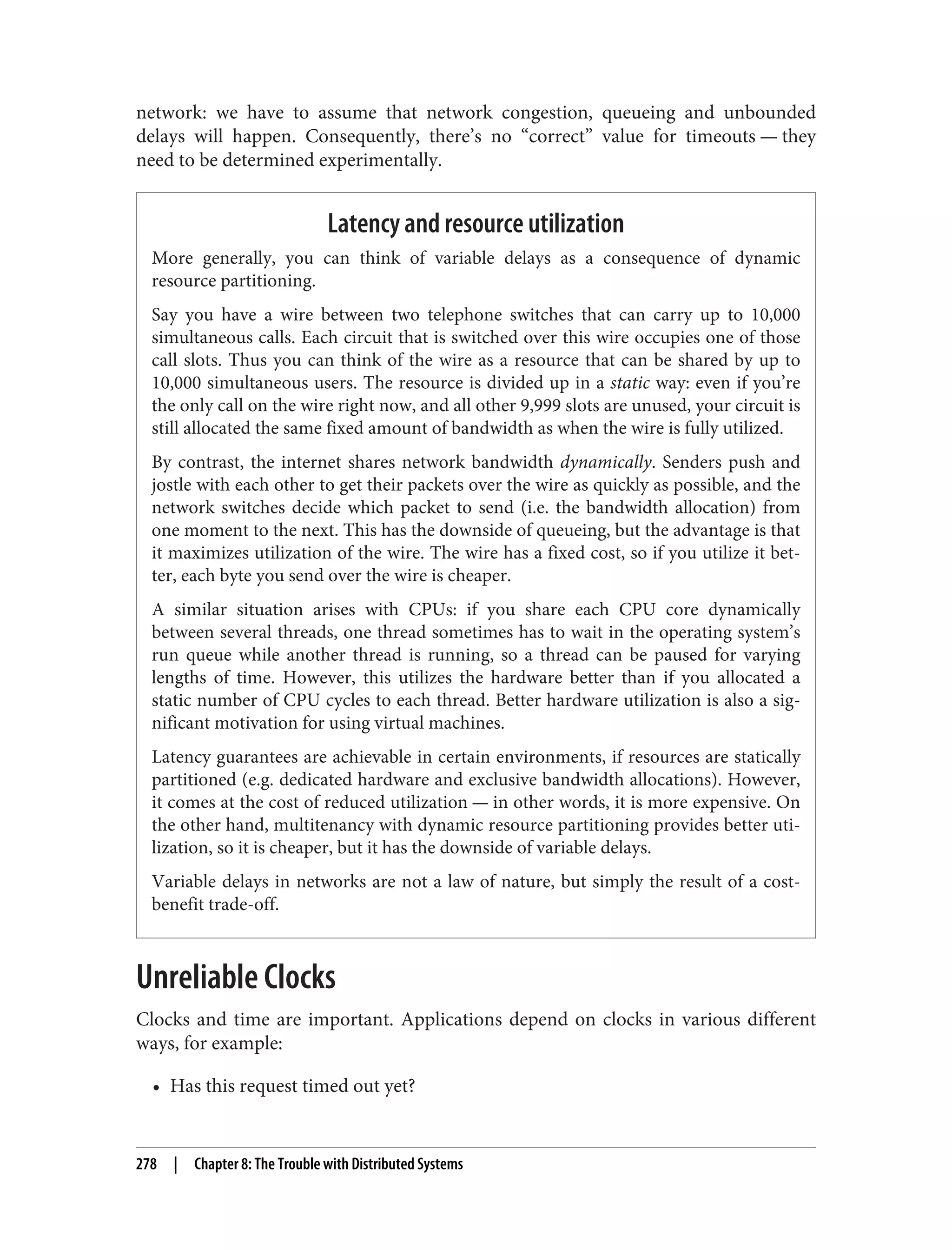 network: we have to assume that network congestion, queueing and unbounded
delays will happen. Consequently, there’s no “correct” value for timeouts — they
need to be determined experimentally.
Latency and resource utilization
More generally, you can think of variable delays as a consequence of dynamic
resource partitioning.
Say you have a wire between two telephone switches that can carry up to 10,000
simultaneous calls. Each circuit that is switched over this wire occupies one of those
call slots. Thus you can think of the wire as a resource that can be shared by up to
10,000 simultaneous users. The resource is divided up in a static way: even if you’re
the only call on the wire right now, and all other 9,999 slots are unused, your circuit is
still allocated the same fixed amount of bandwidth as when the wire is fully utilized.
By contrast, the internet shares network bandwidth dynamically. Senders push and
jostle with each other to get their packets over the wire as quickly as possible, and the
network switches decide which packet to send (i.e. the bandwidth allocation) from
one moment to the next. This has the downside of queueing, but the advantage is that
it maximizes utilization of the wire. The wire has a fixed cost, so if you utilize it bet‐
ter, each byte you send over the wire is cheaper.
A similar situation arises with CPUs: if you share each CPU core dynamically
between several threads, one thread sometimes has to wait in the operating system’s
run queue while another thread is running, so a thread can be paused for varying
lengths of time. However, this utilizes the hardware better than if you allocated a
static number of CPU cycles to each thread. Better hardware utilization is also a sig‐
nificant motivation for using virtual machines.
Latency guarantees are achievable in certain environments, if resources are statically
partitioned (e.g. dedicated hardware and exclusive bandwidth allocations). However,
it comes at the cost of reduced utilization — in other words, it is more expensive. On
the other hand, multitenancy with dynamic resource partitioning provides better uti‐
lization, so it is cheaper, but it has the downside of variable delays.
Variable delays in networks are not a law of nature, but simply the result of a cost-
benefit trade-off.
Unreliable Clocks
Clocks and time are important. Applications depend on clocks in various different
ways, for example:
• Has this request timed out yet?
278 | Chapter 8: The Trouble with Distributed Systems
 