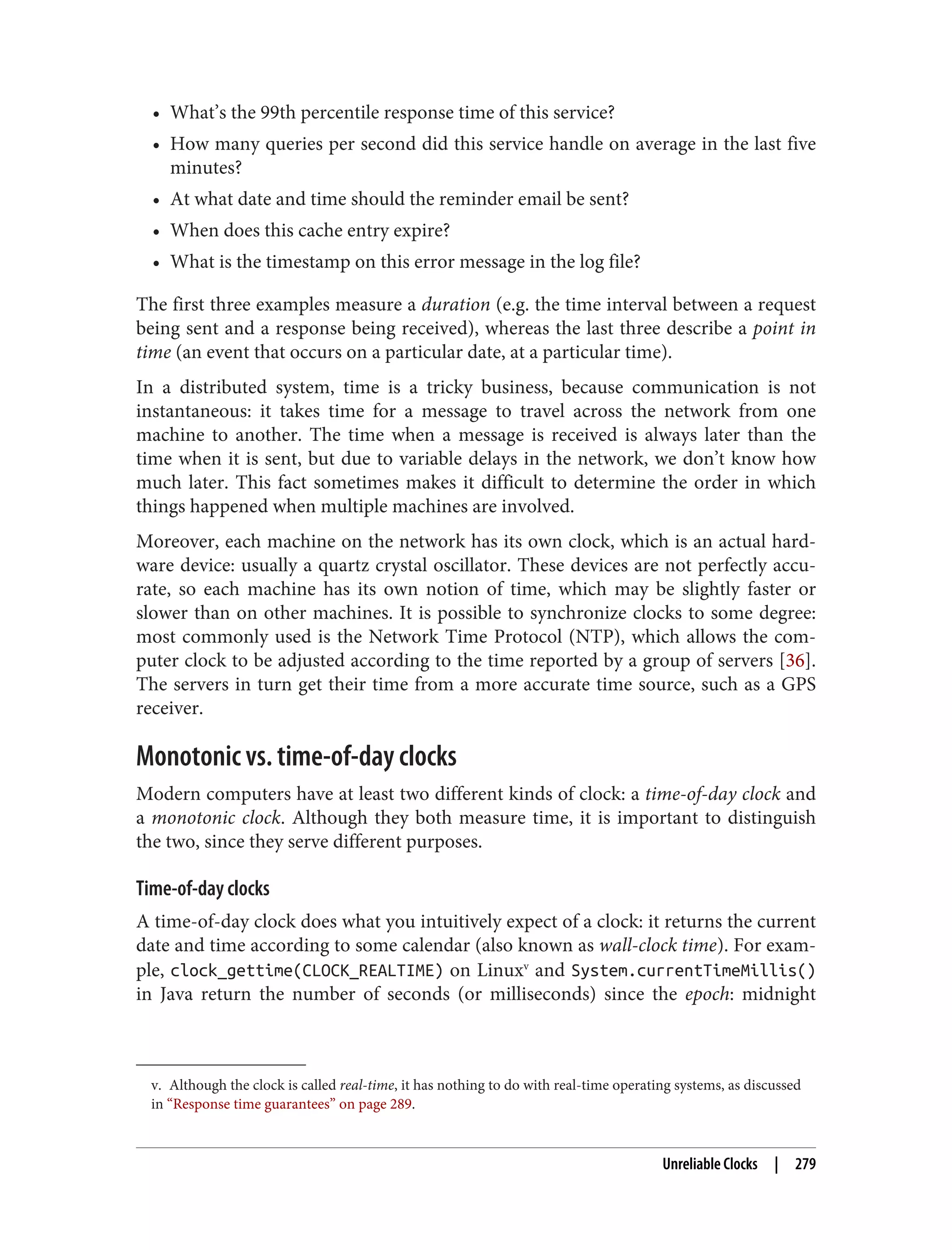 v. Although the clock is called real-time, it has nothing to do with real-time operating systems, as discussed
in “Response time guarantees” on page 289.
• What’s the 99th percentile response time of this service?
• How many queries per second did this service handle on average in the last five
minutes?
• At what date and time should the reminder email be sent?
• When does this cache entry expire?
• What is the timestamp on this error message in the log file?
The first three examples measure a duration (e.g. the time interval between a request
being sent and a response being received), whereas the last three describe a point in
time (an event that occurs on a particular date, at a particular time).
In a distributed system, time is a tricky business, because communication is not
instantaneous: it takes time for a message to travel across the network from one
machine to another. The time when a message is received is always later than the
time when it is sent, but due to variable delays in the network, we don’t know how
much later. This fact sometimes makes it difficult to determine the order in which
things happened when multiple machines are involved.
Moreover, each machine on the network has its own clock, which is an actual hard‐
ware device: usually a quartz crystal oscillator. These devices are not perfectly accu‐
rate, so each machine has its own notion of time, which may be slightly faster or
slower than on other machines. It is possible to synchronize clocks to some degree:
most commonly used is the Network Time Protocol (NTP), which allows the com‐
puter clock to be adjusted according to the time reported by a group of servers [36].
The servers in turn get their time from a more accurate time source, such as a GPS
receiver.
Monotonic vs. time-of-day clocks
Modern computers have at least two different kinds of clock: a time-of-day clock and
a monotonic clock. Although they both measure time, it is important to distinguish
the two, since they serve different purposes.
Time-of-day clocks
A time-of-day clock does what you intuitively expect of a clock: it returns the current
date and time according to some calendar (also known as wall-clock time). For exam‐
ple, clock_gettime(CLOCK_REALTIME) on Linuxv
and System.currentTimeMillis()
in Java return the number of seconds (or milliseconds) since the epoch: midnight
Unreliable Clocks | 279
 