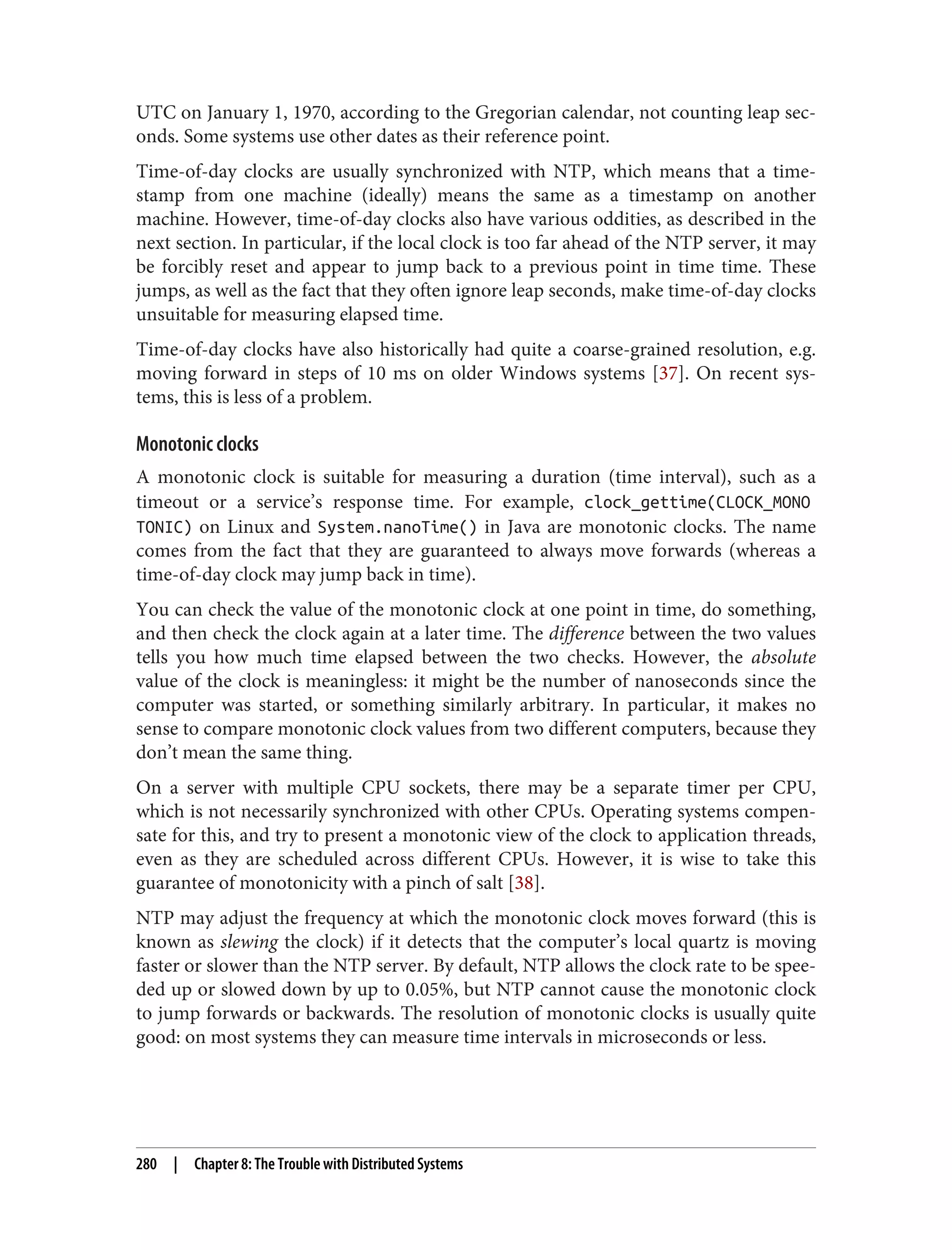 UTC on January 1, 1970, according to the Gregorian calendar, not counting leap sec‐
onds. Some systems use other dates as their reference point.
Time-of-day clocks are usually synchronized with NTP, which means that a time‐
stamp from one machine (ideally) means the same as a timestamp on another
machine. However, time-of-day clocks also have various oddities, as described in the
next section. In particular, if the local clock is too far ahead of the NTP server, it may
be forcibly reset and appear to jump back to a previous point in time time. These
jumps, as well as the fact that they often ignore leap seconds, make time-of-day clocks
unsuitable for measuring elapsed time.
Time-of-day clocks have also historically had quite a coarse-grained resolution, e.g.
moving forward in steps of 10 ms on older Windows systems [37]. On recent sys‐
tems, this is less of a problem.
Monotonic clocks
A monotonic clock is suitable for measuring a duration (time interval), such as a
timeout or a service’s response time. For example, clock_gettime(CLOCK_MONO
TONIC) on Linux and System.nanoTime() in Java are monotonic clocks. The name
comes from the fact that they are guaranteed to always move forwards (whereas a
time-of-day clock may jump back in time).
You can check the value of the monotonic clock at one point in time, do something,
and then check the clock again at a later time. The difference between the two values
tells you how much time elapsed between the two checks. However, the absolute
value of the clock is meaningless: it might be the number of nanoseconds since the
computer was started, or something similarly arbitrary. In particular, it makes no
sense to compare monotonic clock values from two different computers, because they
don’t mean the same thing.
On a server with multiple CPU sockets, there may be a separate timer per CPU,
which is not necessarily synchronized with other CPUs. Operating systems compen‐
sate for this, and try to present a monotonic view of the clock to application threads,
even as they are scheduled across different CPUs. However, it is wise to take this
guarantee of monotonicity with a pinch of salt [38].
NTP may adjust the frequency at which the monotonic clock moves forward (this is
known as slewing the clock) if it detects that the computer’s local quartz is moving
faster or slower than the NTP server. By default, NTP allows the clock rate to be spee‐
ded up or slowed down by up to 0.05%, but NTP cannot cause the monotonic clock
to jump forwards or backwards. The resolution of monotonic clocks is usually quite
good: on most systems they can measure time intervals in microseconds or less.
280 | Chapter 8: The Trouble with Distributed Systems
 