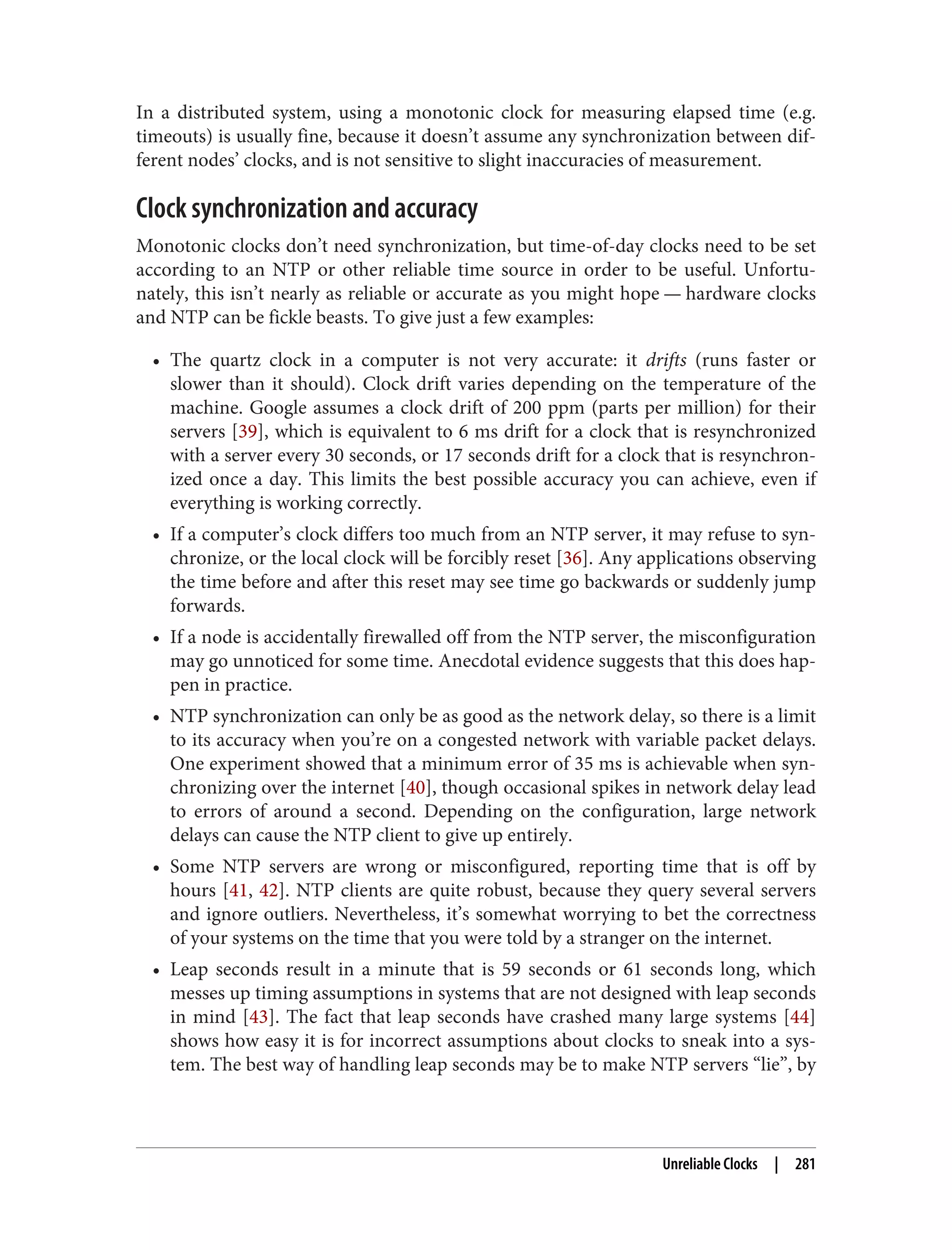 In a distributed system, using a monotonic clock for measuring elapsed time (e.g.
timeouts) is usually fine, because it doesn’t assume any synchronization between dif‐
ferent nodes’ clocks, and is not sensitive to slight inaccuracies of measurement.
Clock synchronization and accuracy
Monotonic clocks don’t need synchronization, but time-of-day clocks need to be set
according to an NTP or other reliable time source in order to be useful. Unfortu‐
nately, this isn’t nearly as reliable or accurate as you might hope — hardware clocks
and NTP can be fickle beasts. To give just a few examples:
• The quartz clock in a computer is not very accurate: it drifts (runs faster or
slower than it should). Clock drift varies depending on the temperature of the
machine. Google assumes a clock drift of 200 ppm (parts per million) for their
servers [39], which is equivalent to 6 ms drift for a clock that is resynchronized
with a server every 30 seconds, or 17 seconds drift for a clock that is resynchron‐
ized once a day. This limits the best possible accuracy you can achieve, even if
everything is working correctly.
• If a computer’s clock differs too much from an NTP server, it may refuse to syn‐
chronize, or the local clock will be forcibly reset [36]. Any applications observing
the time before and after this reset may see time go backwards or suddenly jump
forwards.
• If a node is accidentally firewalled off from the NTP server, the misconfiguration
may go unnoticed for some time. Anecdotal evidence suggests that this does hap‐
pen in practice.
• NTP synchronization can only be as good as the network delay, so there is a limit
to its accuracy when you’re on a congested network with variable packet delays.
One experiment showed that a minimum error of 35 ms is achievable when syn‐
chronizing over the internet [40], though occasional spikes in network delay lead
to errors of around a second. Depending on the configuration, large network
delays can cause the NTP client to give up entirely.
• Some NTP servers are wrong or misconfigured, reporting time that is off by
hours [41, 42]. NTP clients are quite robust, because they query several servers
and ignore outliers. Nevertheless, it’s somewhat worrying to bet the correctness
of your systems on the time that you were told by a stranger on the internet.
• Leap seconds result in a minute that is 59 seconds or 61 seconds long, which
messes up timing assumptions in systems that are not designed with leap seconds
in mind [43]. The fact that leap seconds have crashed many large systems [44]
shows how easy it is for incorrect assumptions about clocks to sneak into a sys‐
tem. The best way of handling leap seconds may be to make NTP servers “lie”, by
Unreliable Clocks | 281
 