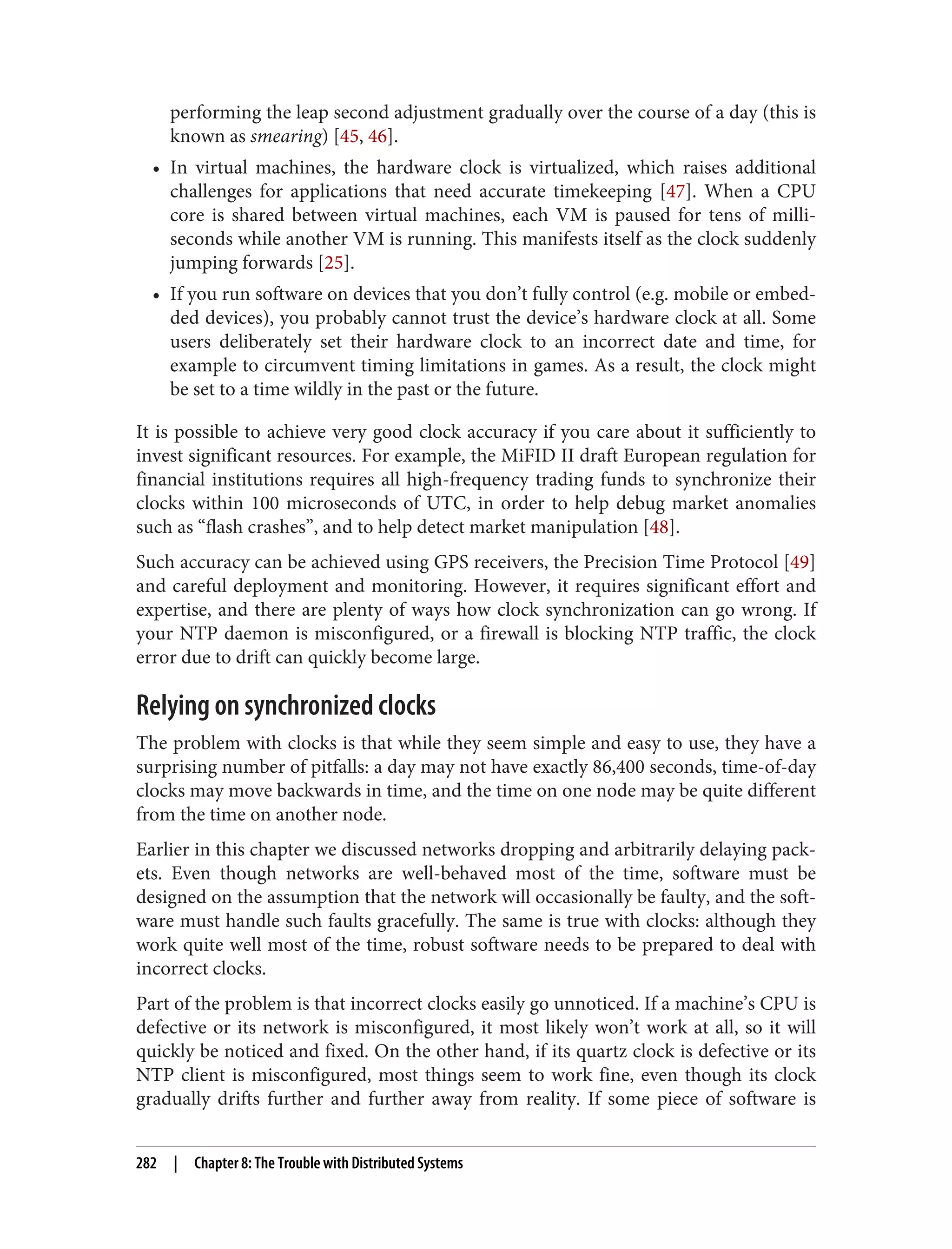 performing the leap second adjustment gradually over the course of a day (this is
known as smearing) [45, 46].
• In virtual machines, the hardware clock is virtualized, which raises additional
challenges for applications that need accurate timekeeping [47]. When a CPU
core is shared between virtual machines, each VM is paused for tens of milli‐
seconds while another VM is running. This manifests itself as the clock suddenly
jumping forwards [25].
• If you run software on devices that you don’t fully control (e.g. mobile or embed‐
ded devices), you probably cannot trust the device’s hardware clock at all. Some
users deliberately set their hardware clock to an incorrect date and time, for
example to circumvent timing limitations in games. As a result, the clock might
be set to a time wildly in the past or the future.
It is possible to achieve very good clock accuracy if you care about it sufficiently to
invest significant resources. For example, the MiFID II draft European regulation for
financial institutions requires all high-frequency trading funds to synchronize their
clocks within 100 microseconds of UTC, in order to help debug market anomalies
such as “flash crashes”, and to help detect market manipulation [48].
Such accuracy can be achieved using GPS receivers, the Precision Time Protocol [49]
and careful deployment and monitoring. However, it requires significant effort and
expertise, and there are plenty of ways how clock synchronization can go wrong. If
your NTP daemon is misconfigured, or a firewall is blocking NTP traffic, the clock
error due to drift can quickly become large.
Relying on synchronized clocks
The problem with clocks is that while they seem simple and easy to use, they have a
surprising number of pitfalls: a day may not have exactly 86,400 seconds, time-of-day
clocks may move backwards in time, and the time on one node may be quite different
from the time on another node.
Earlier in this chapter we discussed networks dropping and arbitrarily delaying pack‐
ets. Even though networks are well-behaved most of the time, software must be
designed on the assumption that the network will occasionally be faulty, and the soft‐
ware must handle such faults gracefully. The same is true with clocks: although they
work quite well most of the time, robust software needs to be prepared to deal with
incorrect clocks.
Part of the problem is that incorrect clocks easily go unnoticed. If a machine’s CPU is
defective or its network is misconfigured, it most likely won’t work at all, so it will
quickly be noticed and fixed. On the other hand, if its quartz clock is defective or its
NTP client is misconfigured, most things seem to work fine, even though its clock
gradually drifts further and further away from reality. If some piece of software is
282 | Chapter 8: The Trouble with Distributed Systems
 