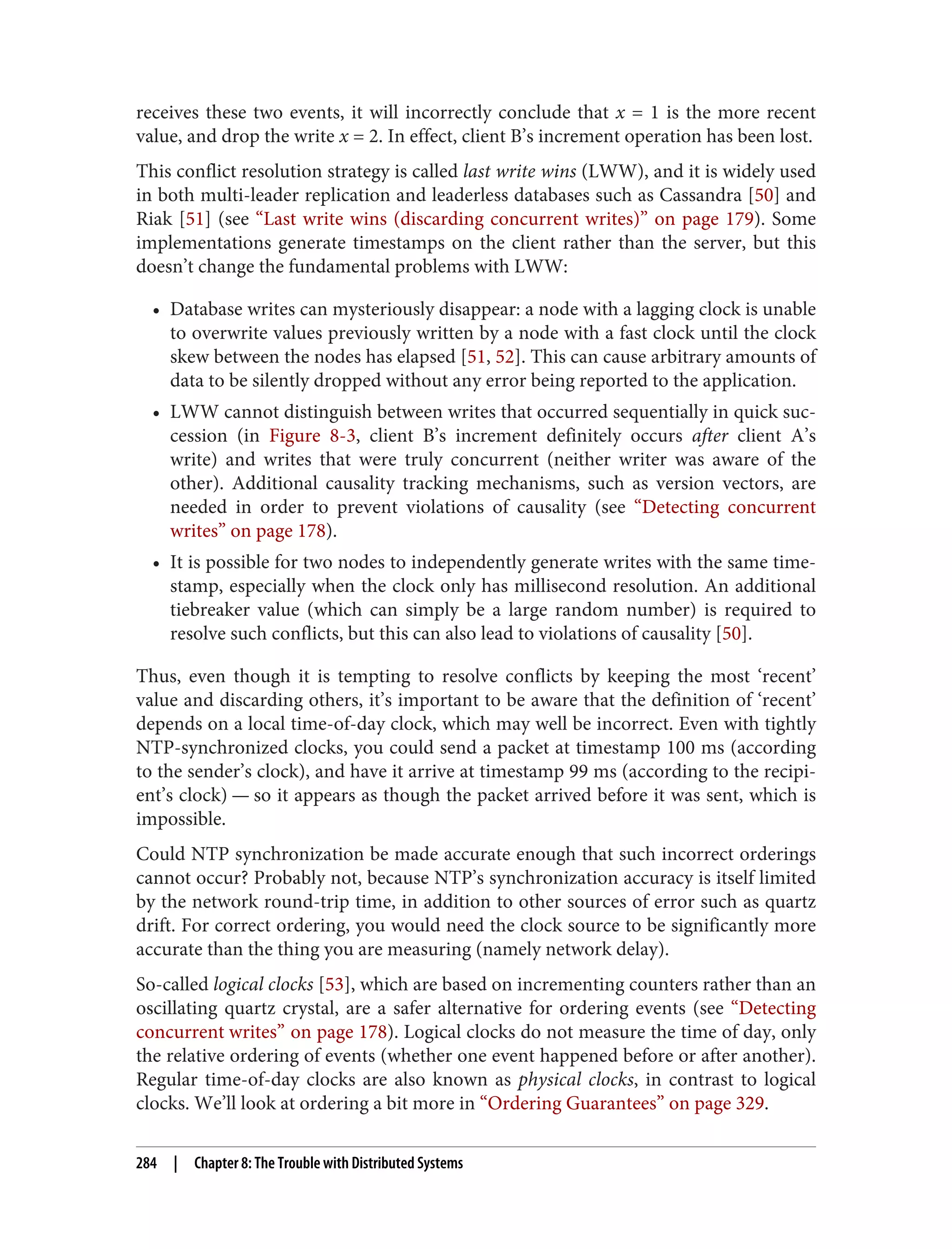 receives these two events, it will incorrectly conclude that x = 1 is the more recent
value, and drop the write x = 2. In effect, client B’s increment operation has been lost.
This conflict resolution strategy is called last write wins (LWW), and it is widely used
in both multi-leader replication and leaderless databases such as Cassandra [50] and
Riak [51] (see “Last write wins (discarding concurrent writes)” on page 179). Some
implementations generate timestamps on the client rather than the server, but this
doesn’t change the fundamental problems with LWW:
• Database writes can mysteriously disappear: a node with a lagging clock is unable
to overwrite values previously written by a node with a fast clock until the clock
skew between the nodes has elapsed [51, 52]. This can cause arbitrary amounts of
data to be silently dropped without any error being reported to the application.
• LWW cannot distinguish between writes that occurred sequentially in quick suc‐
cession (in Figure 8-3, client B’s increment definitely occurs after client A’s
write) and writes that were truly concurrent (neither writer was aware of the
other). Additional causality tracking mechanisms, such as version vectors, are
needed in order to prevent violations of causality (see “Detecting concurrent
writes” on page 178).
• It is possible for two nodes to independently generate writes with the same time‐
stamp, especially when the clock only has millisecond resolution. An additional
tiebreaker value (which can simply be a large random number) is required to
resolve such conflicts, but this can also lead to violations of causality [50].
Thus, even though it is tempting to resolve conflicts by keeping the most ‘recent’
value and discarding others, it’s important to be aware that the definition of ‘recent’
depends on a local time-of-day clock, which may well be incorrect. Even with tightly
NTP-synchronized clocks, you could send a packet at timestamp 100 ms (according
to the sender’s clock), and have it arrive at timestamp 99 ms (according to the recipi‐
ent’s clock) — so it appears as though the packet arrived before it was sent, which is
impossible.
Could NTP synchronization be made accurate enough that such incorrect orderings
cannot occur? Probably not, because NTP’s synchronization accuracy is itself limited
by the network round-trip time, in addition to other sources of error such as quartz
drift. For correct ordering, you would need the clock source to be significantly more
accurate than the thing you are measuring (namely network delay).
So-called logical clocks [53], which are based on incrementing counters rather than an
oscillating quartz crystal, are a safer alternative for ordering events (see “Detecting
concurrent writes” on page 178). Logical clocks do not measure the time of day, only
the relative ordering of events (whether one event happened before or after another).
Regular time-of-day clocks are also known as physical clocks, in contrast to logical
clocks. We’ll look at ordering a bit more in “Ordering Guarantees” on page 329.
284 | Chapter 8: The Trouble with Distributed Systems
 