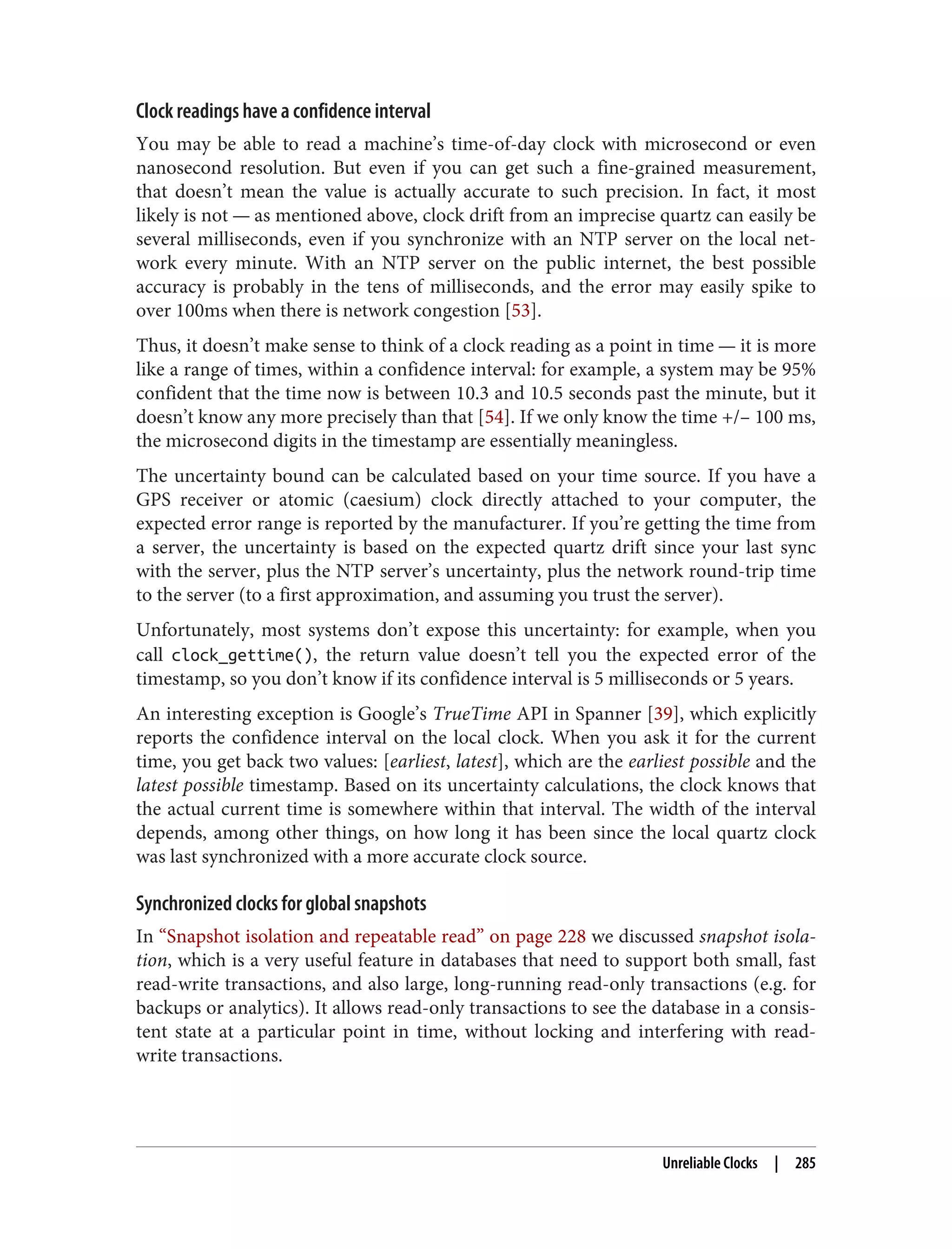 Clock readings have a confidence interval
You may be able to read a machine’s time-of-day clock with microsecond or even
nanosecond resolution. But even if you can get such a fine-grained measurement,
that doesn’t mean the value is actually accurate to such precision. In fact, it most
likely is not — as mentioned above, clock drift from an imprecise quartz can easily be
several milliseconds, even if you synchronize with an NTP server on the local net‐
work every minute. With an NTP server on the public internet, the best possible
accuracy is probably in the tens of milliseconds, and the error may easily spike to
over 100ms when there is network congestion [53].
Thus, it doesn’t make sense to think of a clock reading as a point in time — it is more
like a range of times, within a confidence interval: for example, a system may be 95%
confident that the time now is between 10.3 and 10.5 seconds past the minute, but it
doesn’t know any more precisely than that [54]. If we only know the time +/– 100 ms,
the microsecond digits in the timestamp are essentially meaningless.
The uncertainty bound can be calculated based on your time source. If you have a
GPS receiver or atomic (caesium) clock directly attached to your computer, the
expected error range is reported by the manufacturer. If you’re getting the time from
a server, the uncertainty is based on the expected quartz drift since your last sync
with the server, plus the NTP server’s uncertainty, plus the network round-trip time
to the server (to a first approximation, and assuming you trust the server).
Unfortunately, most systems don’t expose this uncertainty: for example, when you
call clock_gettime(), the return value doesn’t tell you the expected error of the
timestamp, so you don’t know if its confidence interval is 5 milliseconds or 5 years.
An interesting exception is Google’s TrueTime API in Spanner [39], which explicitly
reports the confidence interval on the local clock. When you ask it for the current
time, you get back two values: [earliest, latest], which are the earliest possible and the
latest possible timestamp. Based on its uncertainty calculations, the clock knows that
the actual current time is somewhere within that interval. The width of the interval
depends, among other things, on how long it has been since the local quartz clock
was last synchronized with a more accurate clock source.
Synchronized clocks for global snapshots
In “Snapshot isolation and repeatable read” on page 228 we discussed snapshot isola‐
tion, which is a very useful feature in databases that need to support both small, fast
read-write transactions, and also large, long-running read-only transactions (e.g. for
backups or analytics). It allows read-only transactions to see the database in a consis‐
tent state at a particular point in time, without locking and interfering with read-
write transactions.
Unreliable Clocks | 285
 