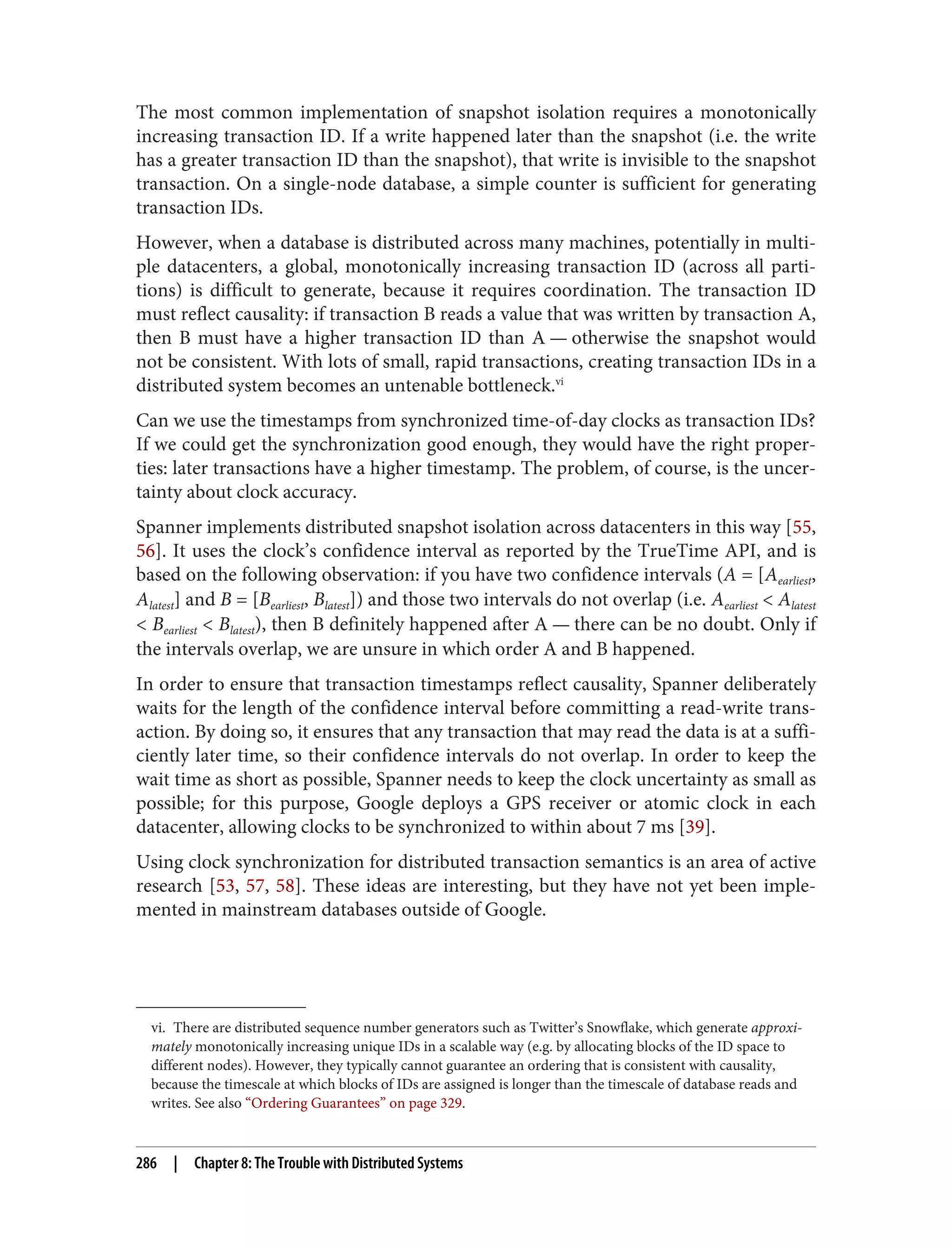 vi. There are distributed sequence number generators such as Twitter’s Snowflake, which generate approxi‐
mately monotonically increasing unique IDs in a scalable way (e.g. by allocating blocks of the ID space to
different nodes). However, they typically cannot guarantee an ordering that is consistent with causality,
because the timescale at which blocks of IDs are assigned is longer than the timescale of database reads and
writes. See also “Ordering Guarantees” on page 329.
The most common implementation of snapshot isolation requires a monotonically
increasing transaction ID. If a write happened later than the snapshot (i.e. the write
has a greater transaction ID than the snapshot), that write is invisible to the snapshot
transaction. On a single-node database, a simple counter is sufficient for generating
transaction IDs.
However, when a database is distributed across many machines, potentially in multi‐
ple datacenters, a global, monotonically increasing transaction ID (across all parti‐
tions) is difficult to generate, because it requires coordination. The transaction ID
must reflect causality: if transaction B reads a value that was written by transaction A,
then B must have a higher transaction ID than A — otherwise the snapshot would
not be consistent. With lots of small, rapid transactions, creating transaction IDs in a
distributed system becomes an untenable bottleneck.vi
Can we use the timestamps from synchronized time-of-day clocks as transaction IDs?
If we could get the synchronization good enough, they would have the right proper‐
ties: later transactions have a higher timestamp. The problem, of course, is the uncer‐
tainty about clock accuracy.
Spanner implements distributed snapshot isolation across datacenters in this way [55,
56]. It uses the clock’s confidence interval as reported by the TrueTime API, and is
based on the following observation: if you have two confidence intervals (A = [Aearliest,
Alatest] and B = [Bearliest, Blatest]) and those two intervals do not overlap (i.e. Aearliest < Alatest
< Bearliest < Blatest), then B definitely happened after A — there can be no doubt. Only if
the intervals overlap, we are unsure in which order A and B happened.
In order to ensure that transaction timestamps reflect causality, Spanner deliberately
waits for the length of the confidence interval before committing a read-write trans‐
action. By doing so, it ensures that any transaction that may read the data is at a suffi‐
ciently later time, so their confidence intervals do not overlap. In order to keep the
wait time as short as possible, Spanner needs to keep the clock uncertainty as small as
possible; for this purpose, Google deploys a GPS receiver or atomic clock in each
datacenter, allowing clocks to be synchronized to within about 7 ms [39].
Using clock synchronization for distributed transaction semantics is an area of active
research [53, 57, 58]. These ideas are interesting, but they have not yet been imple‐
mented in mainstream databases outside of Google.
286 | Chapter 8: The Trouble with Distributed Systems
 