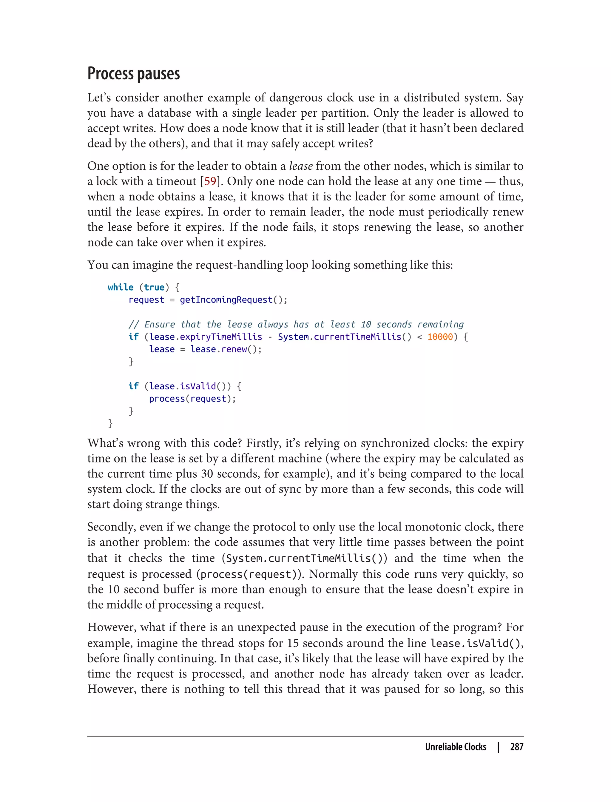 Process pauses
Let’s consider another example of dangerous clock use in a distributed system. Say
you have a database with a single leader per partition. Only the leader is allowed to
accept writes. How does a node know that it is still leader (that it hasn’t been declared
dead by the others), and that it may safely accept writes?
One option is for the leader to obtain a lease from the other nodes, which is similar to
a lock with a timeout [59]. Only one node can hold the lease at any one time — thus,
when a node obtains a lease, it knows that it is the leader for some amount of time,
until the lease expires. In order to remain leader, the node must periodically renew
the lease before it expires. If the node fails, it stops renewing the lease, so another
node can take over when it expires.
You can imagine the request-handling loop looking something like this:
while (true) {
request = getIncomingRequest();
// Ensure that the lease always has at least 10 seconds remaining
if (lease.expiryTimeMillis - System.currentTimeMillis() < 10000) {
lease = lease.renew();
}
if (lease.isValid()) {
process(request);
}
}
What’s wrong with this code? Firstly, it’s relying on synchronized clocks: the expiry
time on the lease is set by a different machine (where the expiry may be calculated as
the current time plus 30 seconds, for example), and it’s being compared to the local
system clock. If the clocks are out of sync by more than a few seconds, this code will
start doing strange things.
Secondly, even if we change the protocol to only use the local monotonic clock, there
is another problem: the code assumes that very little time passes between the point
that it checks the time (System.currentTimeMillis()) and the time when the
request is processed (process(request)). Normally this code runs very quickly, so
the 10 second buffer is more than enough to ensure that the lease doesn’t expire in
the middle of processing a request.
However, what if there is an unexpected pause in the execution of the program? For
example, imagine the thread stops for 15 seconds around the line lease.isValid(),
before finally continuing. In that case, it’s likely that the lease will have expired by the
time the request is processed, and another node has already taken over as leader.
However, there is nothing to tell this thread that it was paused for so long, so this
Unreliable Clocks | 287
 