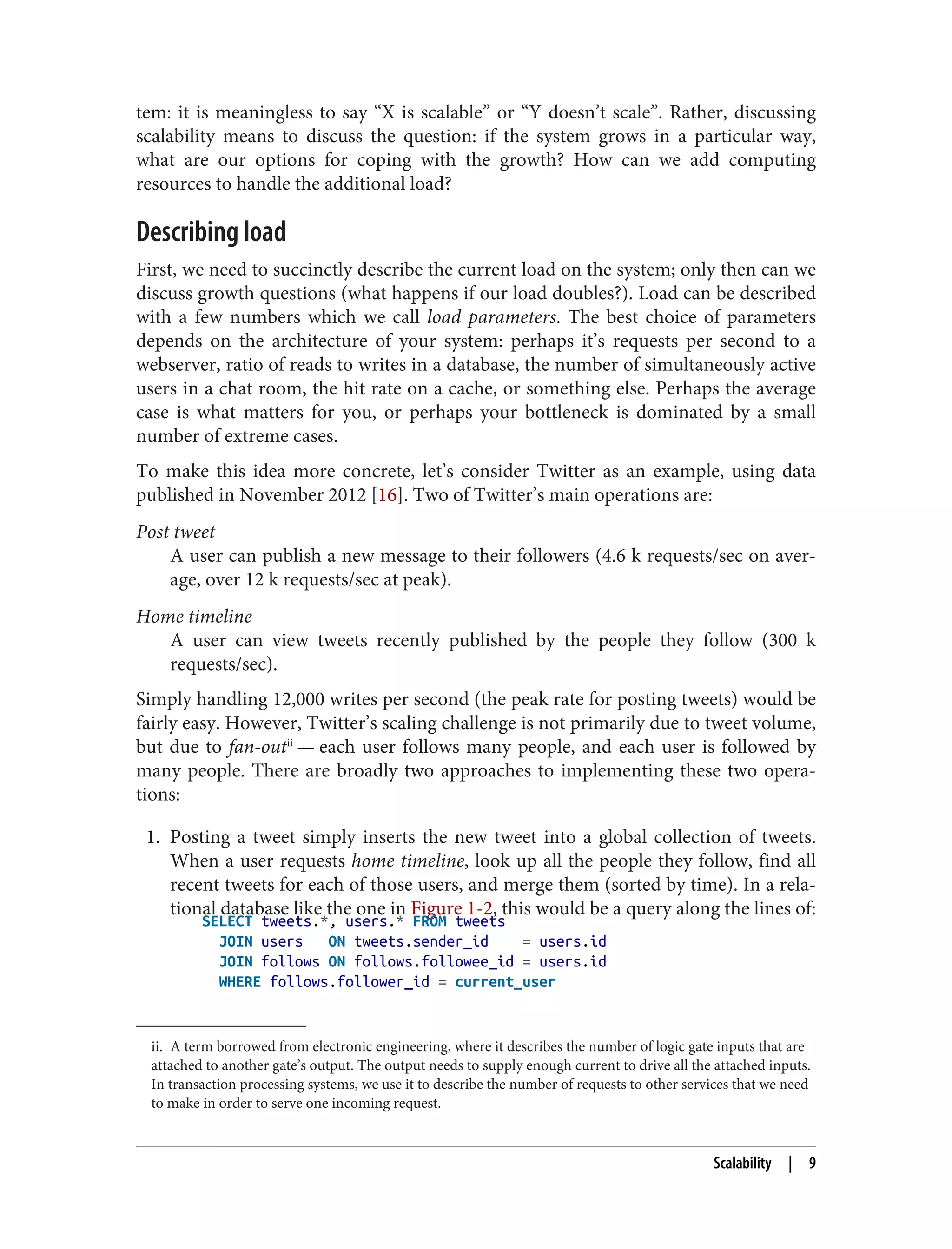 ii. A term borrowed from electronic engineering, where it describes the number of logic gate inputs that are
attached to another gate’s output. The output needs to supply enough current to drive all the attached inputs.
In transaction processing systems, we use it to describe the number of requests to other services that we need
to make in order to serve one incoming request.
tem: it is meaningless to say “X is scalable” or “Y doesn’t scale”. Rather, discussing
scalability means to discuss the question: if the system grows in a particular way,
what are our options for coping with the growth? How can we add computing
resources to handle the additional load?
Describing load
First, we need to succinctly describe the current load on the system; only then can we
discuss growth questions (what happens if our load doubles?). Load can be described
with a few numbers which we call load parameters. The best choice of parameters
depends on the architecture of your system: perhaps it’s requests per second to a
webserver, ratio of reads to writes in a database, the number of simultaneously active
users in a chat room, the hit rate on a cache, or something else. Perhaps the average
case is what matters for you, or perhaps your bottleneck is dominated by a small
number of extreme cases.
To make this idea more concrete, let’s consider Twitter as an example, using data
published in November 2012 [16]. Two of Twitter’s main operations are:
Post tweet
A user can publish a new message to their followers (4.6 k requests/sec on aver‐
age, over 12 k requests/sec at peak).
Home timeline
A user can view tweets recently published by the people they follow (300 k
requests/sec).
Simply handling 12,000 writes per second (the peak rate for posting tweets) would be
fairly easy. However, Twitter’s scaling challenge is not primarily due to tweet volume,
but due to fan-outii
— each user follows many people, and each user is followed by
many people. There are broadly two approaches to implementing these two opera‐
tions:
1. Posting a tweet simply inserts the new tweet into a global collection of tweets.
When a user requests home timeline, look up all the people they follow, find all
recent tweets for each of those users, and merge them (sorted by time). In a rela‐
tional database like the one in Figure 1-2, this would be a query along the lines of:
SELECT tweets.*, users.* FROM tweets
JOIN users ON tweets.sender_id = users.id
JOIN follows ON follows.followee_id = users.id
WHERE follows.follower_id = current_user
Scalability | 9
 