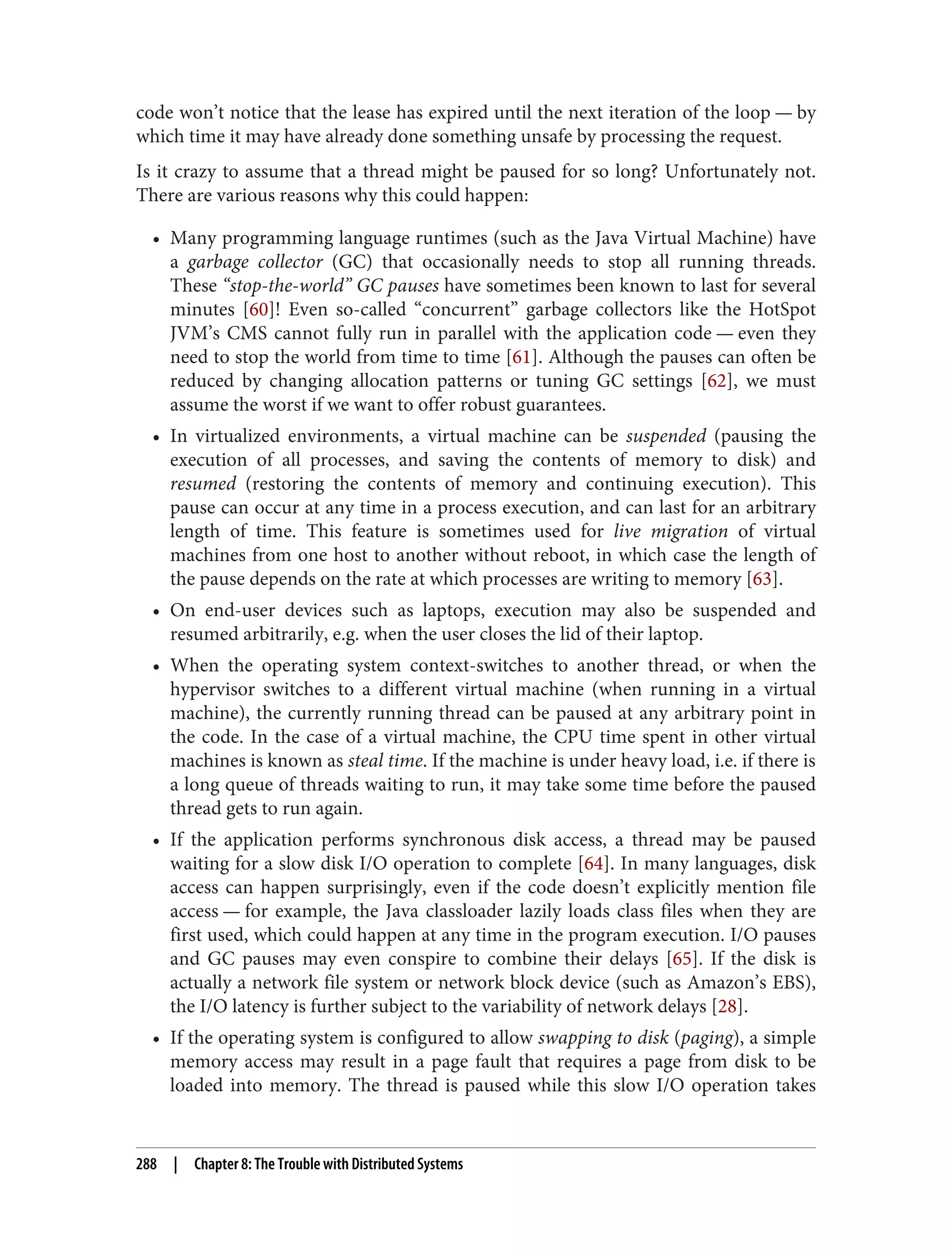 code won’t notice that the lease has expired until the next iteration of the loop — by
which time it may have already done something unsafe by processing the request.
Is it crazy to assume that a thread might be paused for so long? Unfortunately not.
There are various reasons why this could happen:
• Many programming language runtimes (such as the Java Virtual Machine) have
a garbage collector (GC) that occasionally needs to stop all running threads.
These “stop-the-world” GC pauses have sometimes been known to last for several
minutes [60]! Even so-called “concurrent” garbage collectors like the HotSpot
JVM’s CMS cannot fully run in parallel with the application code — even they
need to stop the world from time to time [61]. Although the pauses can often be
reduced by changing allocation patterns or tuning GC settings [62], we must
assume the worst if we want to offer robust guarantees.
• In virtualized environments, a virtual machine can be suspended (pausing the
execution of all processes, and saving the contents of memory to disk) and
resumed (restoring the contents of memory and continuing execution). This
pause can occur at any time in a process execution, and can last for an arbitrary
length of time. This feature is sometimes used for live migration of virtual
machines from one host to another without reboot, in which case the length of
the pause depends on the rate at which processes are writing to memory [63].
• On end-user devices such as laptops, execution may also be suspended and
resumed arbitrarily, e.g. when the user closes the lid of their laptop.
• When the operating system context-switches to another thread, or when the
hypervisor switches to a different virtual machine (when running in a virtual
machine), the currently running thread can be paused at any arbitrary point in
the code. In the case of a virtual machine, the CPU time spent in other virtual
machines is known as steal time. If the machine is under heavy load, i.e. if there is
a long queue of threads waiting to run, it may take some time before the paused
thread gets to run again.
• If the application performs synchronous disk access, a thread may be paused
waiting for a slow disk I/O operation to complete [64]. In many languages, disk
access can happen surprisingly, even if the code doesn’t explicitly mention file
access — for example, the Java classloader lazily loads class files when they are
first used, which could happen at any time in the program execution. I/O pauses
and GC pauses may even conspire to combine their delays [65]. If the disk is
actually a network file system or network block device (such as Amazon’s EBS),
the I/O latency is further subject to the variability of network delays [28].
• If the operating system is configured to allow swapping to disk (paging), a simple
memory access may result in a page fault that requires a page from disk to be
loaded into memory. The thread is paused while this slow I/O operation takes
288 | Chapter 8: The Trouble with Distributed Systems
 