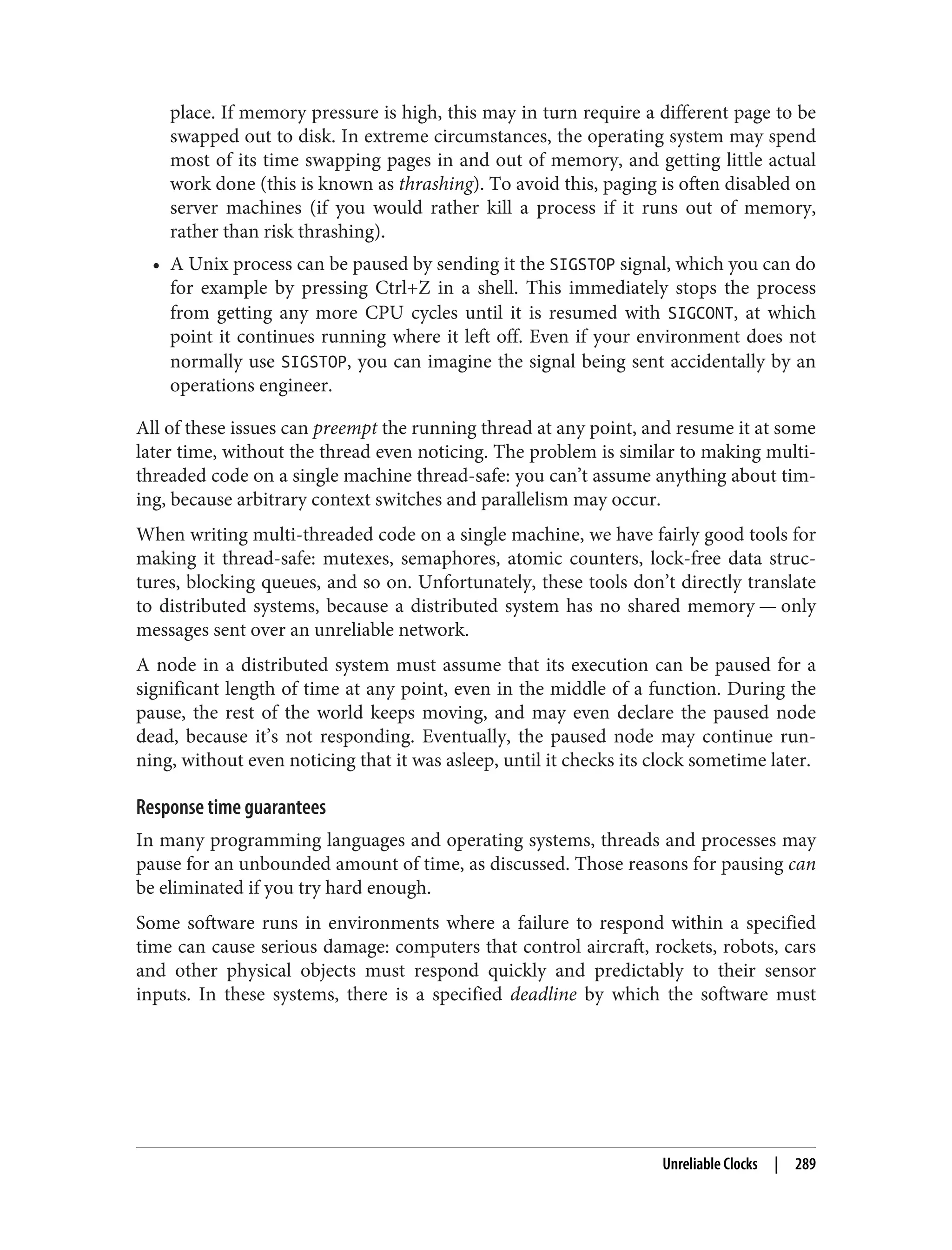 place. If memory pressure is high, this may in turn require a different page to be
swapped out to disk. In extreme circumstances, the operating system may spend
most of its time swapping pages in and out of memory, and getting little actual
work done (this is known as thrashing). To avoid this, paging is often disabled on
server machines (if you would rather kill a process if it runs out of memory,
rather than risk thrashing).
• A Unix process can be paused by sending it the SIGSTOP signal, which you can do
for example by pressing Ctrl+Z in a shell. This immediately stops the process
from getting any more CPU cycles until it is resumed with SIGCONT, at which
point it continues running where it left off. Even if your environment does not
normally use SIGSTOP, you can imagine the signal being sent accidentally by an
operations engineer.
All of these issues can preempt the running thread at any point, and resume it at some
later time, without the thread even noticing. The problem is similar to making multi-
threaded code on a single machine thread-safe: you can’t assume anything about tim‐
ing, because arbitrary context switches and parallelism may occur.
When writing multi-threaded code on a single machine, we have fairly good tools for
making it thread-safe: mutexes, semaphores, atomic counters, lock-free data struc‐
tures, blocking queues, and so on. Unfortunately, these tools don’t directly translate
to distributed systems, because a distributed system has no shared memory — only
messages sent over an unreliable network.
A node in a distributed system must assume that its execution can be paused for a
significant length of time at any point, even in the middle of a function. During the
pause, the rest of the world keeps moving, and may even declare the paused node
dead, because it’s not responding. Eventually, the paused node may continue run‐
ning, without even noticing that it was asleep, until it checks its clock sometime later.
Response time guarantees
In many programming languages and operating systems, threads and processes may
pause for an unbounded amount of time, as discussed. Those reasons for pausing can
be eliminated if you try hard enough.
Some software runs in environments where a failure to respond within a specified
time can cause serious damage: computers that control aircraft, rockets, robots, cars
and other physical objects must respond quickly and predictably to their sensor
inputs. In these systems, there is a specified deadline by which the software must
Unreliable Clocks | 289
 