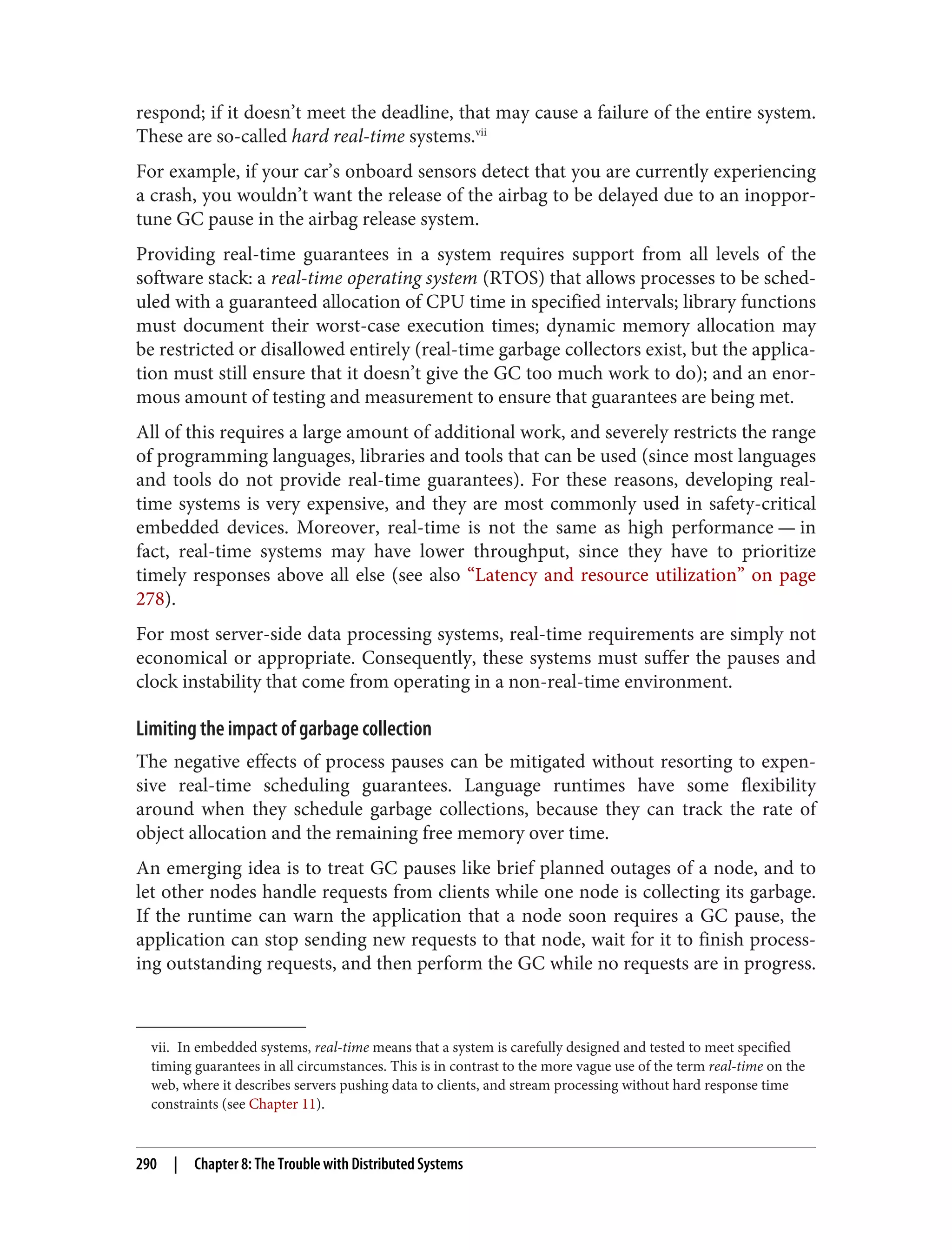 vii. In embedded systems, real-time means that a system is carefully designed and tested to meet specified
timing guarantees in all circumstances. This is in contrast to the more vague use of the term real-time on the
web, where it describes servers pushing data to clients, and stream processing without hard response time
constraints (see Chapter 11).
respond; if it doesn’t meet the deadline, that may cause a failure of the entire system.
These are so-called hard real-time systems.vii
For example, if your car’s onboard sensors detect that you are currently experiencing
a crash, you wouldn’t want the release of the airbag to be delayed due to an inoppor‐
tune GC pause in the airbag release system.
Providing real-time guarantees in a system requires support from all levels of the
software stack: a real-time operating system (RTOS) that allows processes to be sched‐
uled with a guaranteed allocation of CPU time in specified intervals; library functions
must document their worst-case execution times; dynamic memory allocation may
be restricted or disallowed entirely (real-time garbage collectors exist, but the applica‐
tion must still ensure that it doesn’t give the GC too much work to do); and an enor‐
mous amount of testing and measurement to ensure that guarantees are being met.
All of this requires a large amount of additional work, and severely restricts the range
of programming languages, libraries and tools that can be used (since most languages
and tools do not provide real-time guarantees). For these reasons, developing real-
time systems is very expensive, and they are most commonly used in safety-critical
embedded devices. Moreover, real-time is not the same as high performance — in
fact, real-time systems may have lower throughput, since they have to prioritize
timely responses above all else (see also “Latency and resource utilization” on page
278).
For most server-side data processing systems, real-time requirements are simply not
economical or appropriate. Consequently, these systems must suffer the pauses and
clock instability that come from operating in a non-real-time environment.
Limiting the impact of garbage collection
The negative effects of process pauses can be mitigated without resorting to expen‐
sive real-time scheduling guarantees. Language runtimes have some flexibility
around when they schedule garbage collections, because they can track the rate of
object allocation and the remaining free memory over time.
An emerging idea is to treat GC pauses like brief planned outages of a node, and to
let other nodes handle requests from clients while one node is collecting its garbage.
If the runtime can warn the application that a node soon requires a GC pause, the
application can stop sending new requests to that node, wait for it to finish process‐
ing outstanding requests, and then perform the GC while no requests are in progress.
290 | Chapter 8: The Trouble with Distributed Systems
 