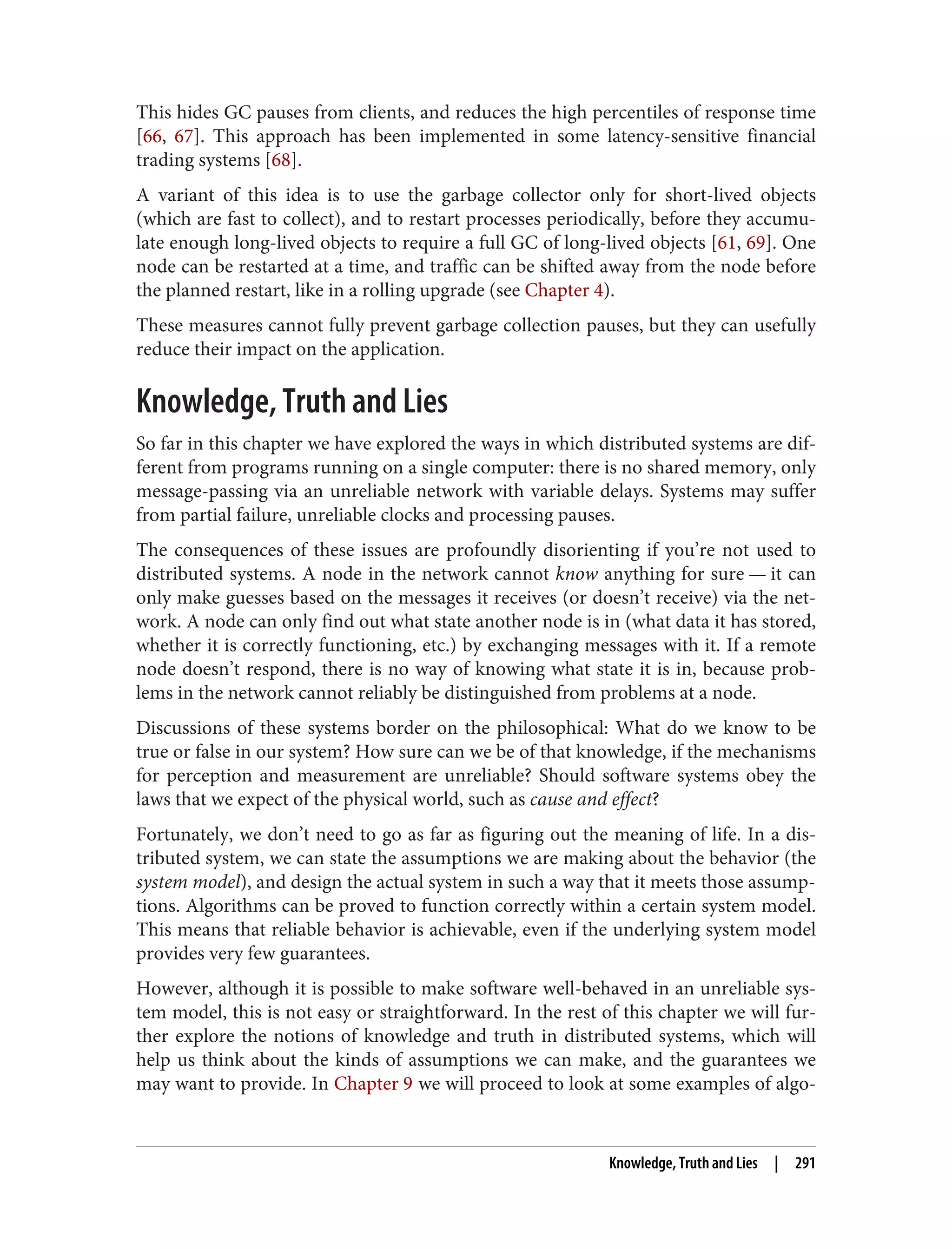 This hides GC pauses from clients, and reduces the high percentiles of response time
[66, 67]. This approach has been implemented in some latency-sensitive financial
trading systems [68].
A variant of this idea is to use the garbage collector only for short-lived objects
(which are fast to collect), and to restart processes periodically, before they accumu‐
late enough long-lived objects to require a full GC of long-lived objects [61, 69]. One
node can be restarted at a time, and traffic can be shifted away from the node before
the planned restart, like in a rolling upgrade (see Chapter 4).
These measures cannot fully prevent garbage collection pauses, but they can usefully
reduce their impact on the application.
Knowledge, Truth and Lies
So far in this chapter we have explored the ways in which distributed systems are dif‐
ferent from programs running on a single computer: there is no shared memory, only
message-passing via an unreliable network with variable delays. Systems may suffer
from partial failure, unreliable clocks and processing pauses.
The consequences of these issues are profoundly disorienting if you’re not used to
distributed systems. A node in the network cannot know anything for sure — it can
only make guesses based on the messages it receives (or doesn’t receive) via the net‐
work. A node can only find out what state another node is in (what data it has stored,
whether it is correctly functioning, etc.) by exchanging messages with it. If a remote
node doesn’t respond, there is no way of knowing what state it is in, because prob‐
lems in the network cannot reliably be distinguished from problems at a node.
Discussions of these systems border on the philosophical: What do we know to be
true or false in our system? How sure can we be of that knowledge, if the mechanisms
for perception and measurement are unreliable? Should software systems obey the
laws that we expect of the physical world, such as cause and effect?
Fortunately, we don’t need to go as far as figuring out the meaning of life. In a dis‐
tributed system, we can state the assumptions we are making about the behavior (the
system model), and design the actual system in such a way that it meets those assump‐
tions. Algorithms can be proved to function correctly within a certain system model.
This means that reliable behavior is achievable, even if the underlying system model
provides very few guarantees.
However, although it is possible to make software well-behaved in an unreliable sys‐
tem model, this is not easy or straightforward. In the rest of this chapter we will fur‐
ther explore the notions of knowledge and truth in distributed systems, which will
help us think about the kinds of assumptions we can make, and the guarantees we
may want to provide. In Chapter 9 we will proceed to look at some examples of algo‐
Knowledge, Truth and Lies | 291
 