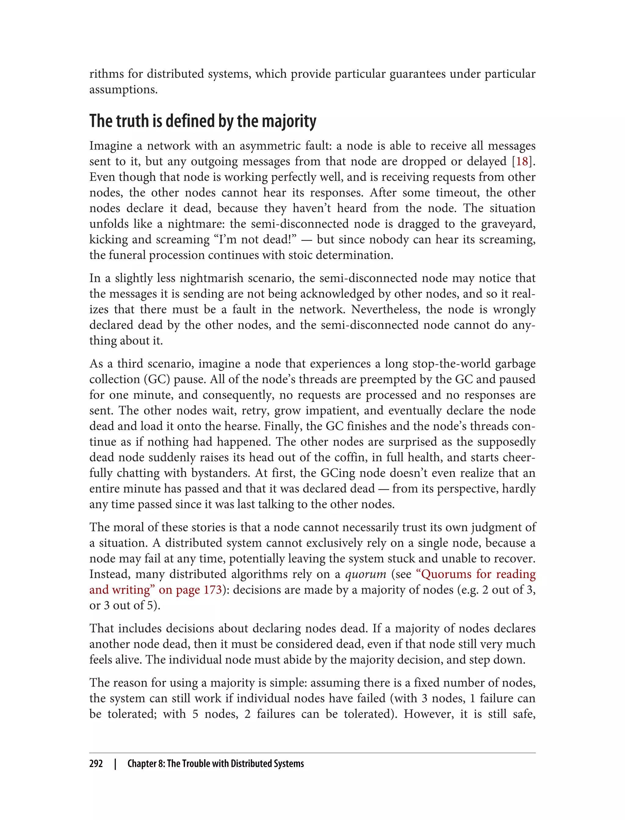 rithms for distributed systems, which provide particular guarantees under particular
assumptions.
The truth is defined by the majority
Imagine a network with an asymmetric fault: a node is able to receive all messages
sent to it, but any outgoing messages from that node are dropped or delayed [18].
Even though that node is working perfectly well, and is receiving requests from other
nodes, the other nodes cannot hear its responses. After some timeout, the other
nodes declare it dead, because they haven’t heard from the node. The situation
unfolds like a nightmare: the semi-disconnected node is dragged to the graveyard,
kicking and screaming “I’m not dead!” — but since nobody can hear its screaming,
the funeral procession continues with stoic determination.
In a slightly less nightmarish scenario, the semi-disconnected node may notice that
the messages it is sending are not being acknowledged by other nodes, and so it real‐
izes that there must be a fault in the network. Nevertheless, the node is wrongly
declared dead by the other nodes, and the semi-disconnected node cannot do any‐
thing about it.
As a third scenario, imagine a node that experiences a long stop-the-world garbage
collection (GC) pause. All of the node’s threads are preempted by the GC and paused
for one minute, and consequently, no requests are processed and no responses are
sent. The other nodes wait, retry, grow impatient, and eventually declare the node
dead and load it onto the hearse. Finally, the GC finishes and the node’s threads con‐
tinue as if nothing had happened. The other nodes are surprised as the supposedly
dead node suddenly raises its head out of the coffin, in full health, and starts cheer‐
fully chatting with bystanders. At first, the GCing node doesn’t even realize that an
entire minute has passed and that it was declared dead — from its perspective, hardly
any time passed since it was last talking to the other nodes.
The moral of these stories is that a node cannot necessarily trust its own judgment of
a situation. A distributed system cannot exclusively rely on a single node, because a
node may fail at any time, potentially leaving the system stuck and unable to recover.
Instead, many distributed algorithms rely on a quorum (see “Quorums for reading
and writing” on page 173): decisions are made by a majority of nodes (e.g. 2 out of 3,
or 3 out of 5).
That includes decisions about declaring nodes dead. If a majority of nodes declares
another node dead, then it must be considered dead, even if that node still very much
feels alive. The individual node must abide by the majority decision, and step down.
The reason for using a majority is simple: assuming there is a fixed number of nodes,
the system can still work if individual nodes have failed (with 3 nodes, 1 failure can
be tolerated; with 5 nodes, 2 failures can be tolerated). However, it is still safe,
292 | Chapter 8: The Trouble with Distributed Systems
 