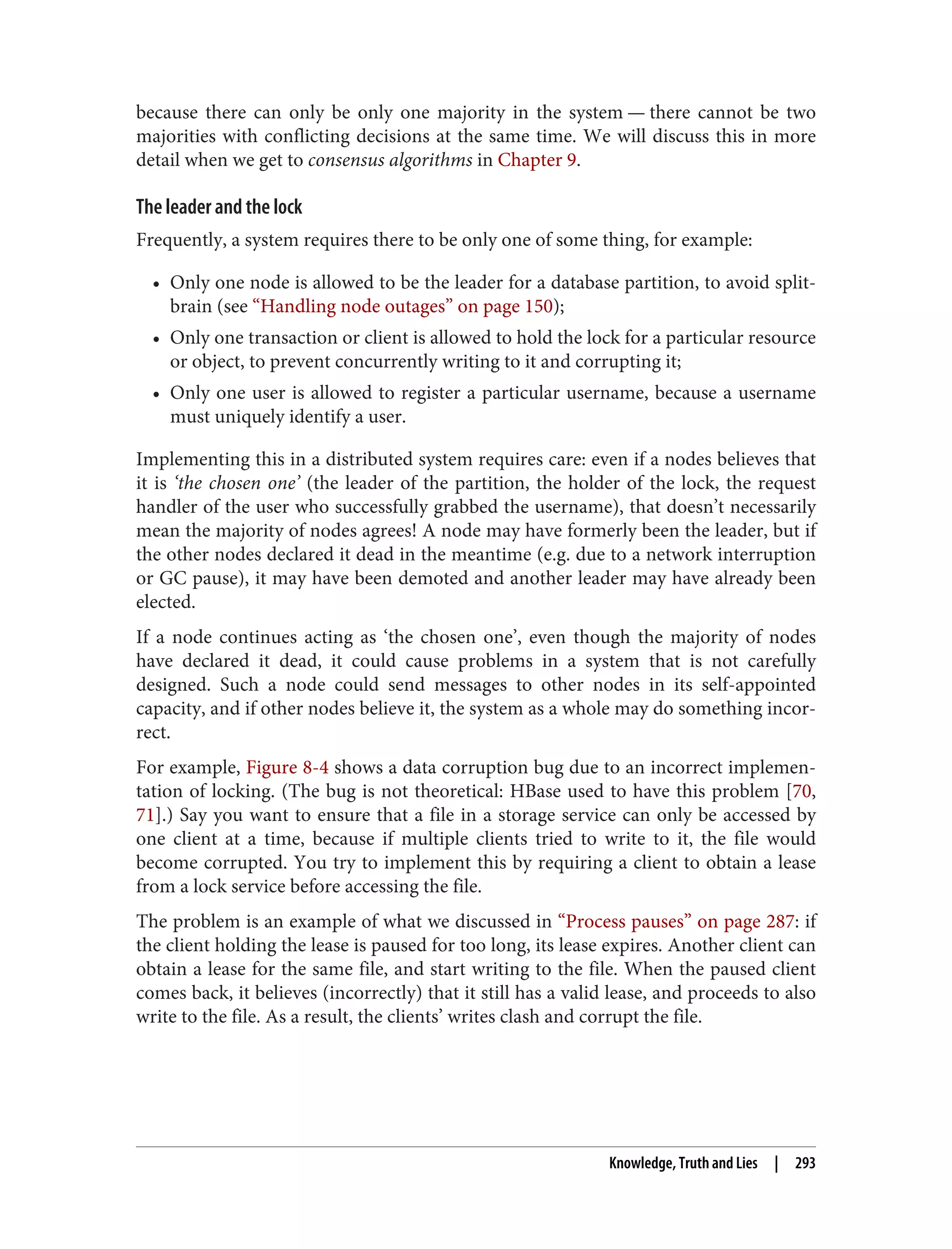 because there can only be only one majority in the system — there cannot be two
majorities with conflicting decisions at the same time. We will discuss this in more
detail when we get to consensus algorithms in Chapter 9.
The leader and the lock
Frequently, a system requires there to be only one of some thing, for example:
• Only one node is allowed to be the leader for a database partition, to avoid split-
brain (see “Handling node outages” on page 150);
• Only one transaction or client is allowed to hold the lock for a particular resource
or object, to prevent concurrently writing to it and corrupting it;
• Only one user is allowed to register a particular username, because a username
must uniquely identify a user.
Implementing this in a distributed system requires care: even if a nodes believes that
it is ‘the chosen one’ (the leader of the partition, the holder of the lock, the request
handler of the user who successfully grabbed the username), that doesn’t necessarily
mean the majority of nodes agrees! A node may have formerly been the leader, but if
the other nodes declared it dead in the meantime (e.g. due to a network interruption
or GC pause), it may have been demoted and another leader may have already been
elected.
If a node continues acting as ‘the chosen one’, even though the majority of nodes
have declared it dead, it could cause problems in a system that is not carefully
designed. Such a node could send messages to other nodes in its self-appointed
capacity, and if other nodes believe it, the system as a whole may do something incor‐
rect.
For example, Figure 8-4 shows a data corruption bug due to an incorrect implemen‐
tation of locking. (The bug is not theoretical: HBase used to have this problem [70,
71].) Say you want to ensure that a file in a storage service can only be accessed by
one client at a time, because if multiple clients tried to write to it, the file would
become corrupted. You try to implement this by requiring a client to obtain a lease
from a lock service before accessing the file.
The problem is an example of what we discussed in “Process pauses” on page 287: if
the client holding the lease is paused for too long, its lease expires. Another client can
obtain a lease for the same file, and start writing to the file. When the paused client
comes back, it believes (incorrectly) that it still has a valid lease, and proceeds to also
write to the file. As a result, the clients’ writes clash and corrupt the file.
Knowledge, Truth and Lies | 293
 