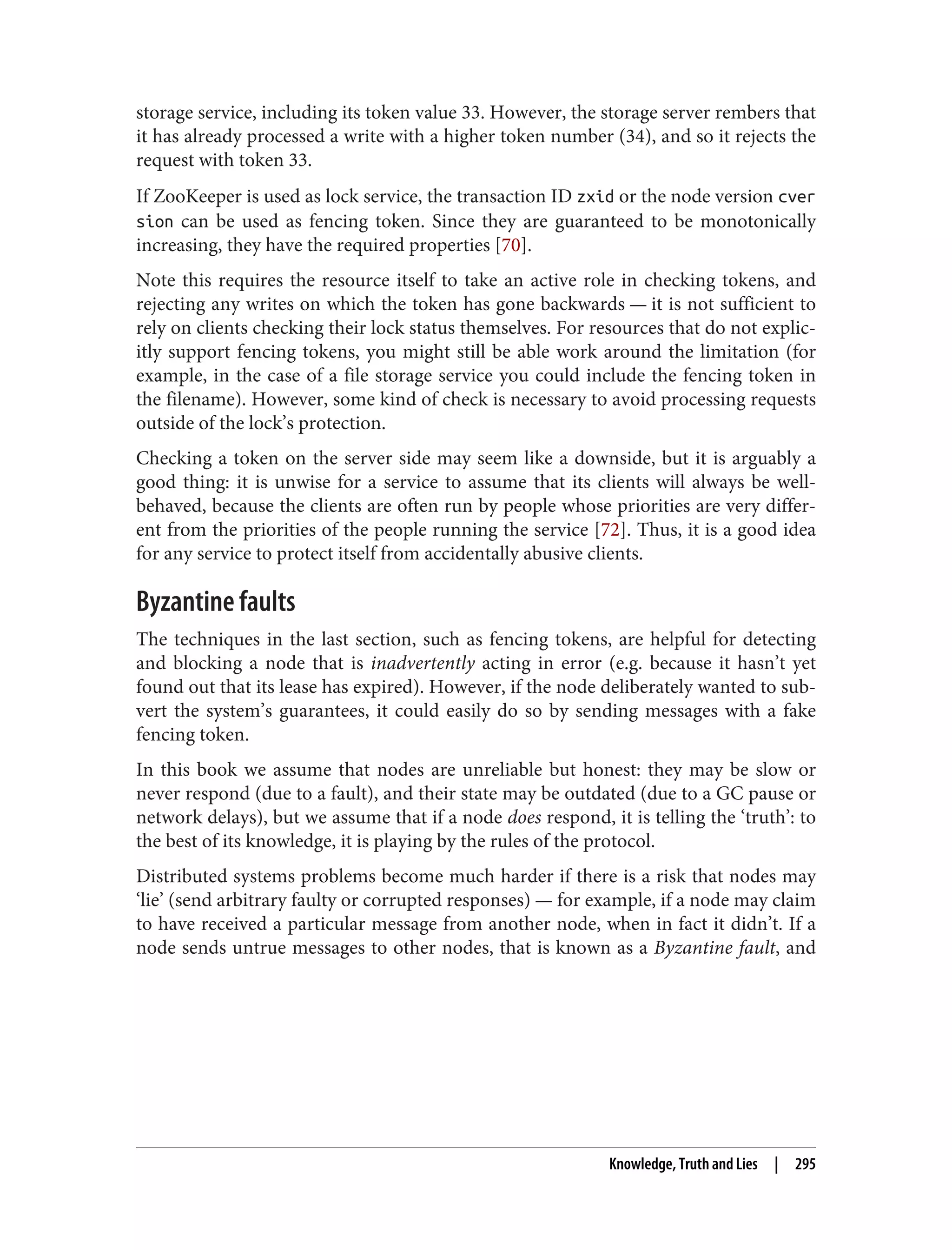 storage service, including its token value 33. However, the storage server rembers that
it has already processed a write with a higher token number (34), and so it rejects the
request with token 33.
If ZooKeeper is used as lock service, the transaction ID zxid or the node version cver
sion can be used as fencing token. Since they are guaranteed to be monotonically
increasing, they have the required properties [70].
Note this requires the resource itself to take an active role in checking tokens, and
rejecting any writes on which the token has gone backwards — it is not sufficient to
rely on clients checking their lock status themselves. For resources that do not explic‐
itly support fencing tokens, you might still be able work around the limitation (for
example, in the case of a file storage service you could include the fencing token in
the filename). However, some kind of check is necessary to avoid processing requests
outside of the lock’s protection.
Checking a token on the server side may seem like a downside, but it is arguably a
good thing: it is unwise for a service to assume that its clients will always be well-
behaved, because the clients are often run by people whose priorities are very differ‐
ent from the priorities of the people running the service [72]. Thus, it is a good idea
for any service to protect itself from accidentally abusive clients.
Byzantine faults
The techniques in the last section, such as fencing tokens, are helpful for detecting
and blocking a node that is inadvertently acting in error (e.g. because it hasn’t yet
found out that its lease has expired). However, if the node deliberately wanted to sub‐
vert the system’s guarantees, it could easily do so by sending messages with a fake
fencing token.
In this book we assume that nodes are unreliable but honest: they may be slow or
never respond (due to a fault), and their state may be outdated (due to a GC pause or
network delays), but we assume that if a node does respond, it is telling the ‘truth’: to
the best of its knowledge, it is playing by the rules of the protocol.
Distributed systems problems become much harder if there is a risk that nodes may
‘lie’ (send arbitrary faulty or corrupted responses) — for example, if a node may claim
to have received a particular message from another node, when in fact it didn’t. If a
node sends untrue messages to other nodes, that is known as a Byzantine fault, and
Knowledge, Truth and Lies | 295
 