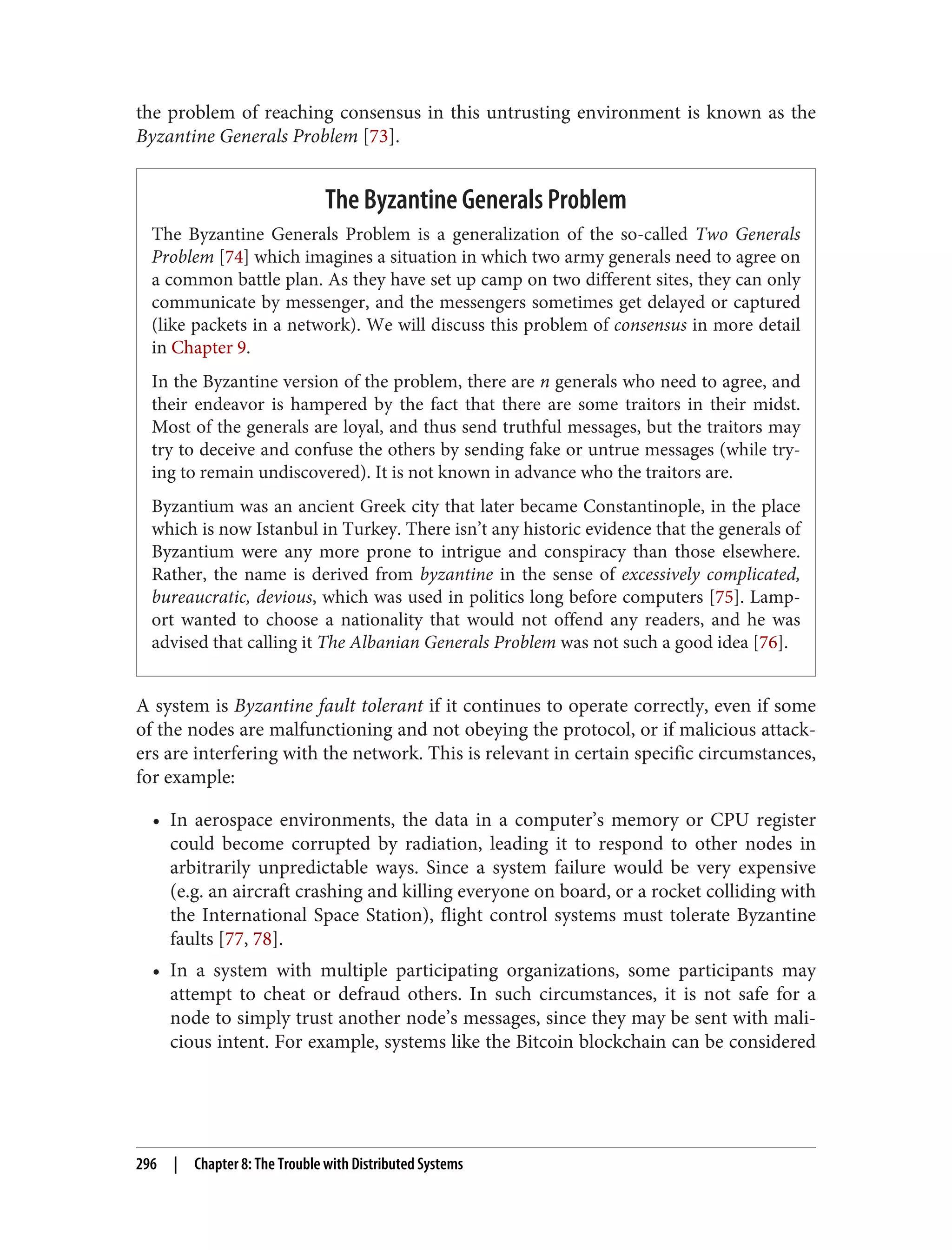 the problem of reaching consensus in this untrusting environment is known as the
Byzantine Generals Problem [73].
The Byzantine Generals Problem
The Byzantine Generals Problem is a generalization of the so-called Two Generals
Problem [74] which imagines a situation in which two army generals need to agree on
a common battle plan. As they have set up camp on two different sites, they can only
communicate by messenger, and the messengers sometimes get delayed or captured
(like packets in a network). We will discuss this problem of consensus in more detail
in Chapter 9.
In the Byzantine version of the problem, there are n generals who need to agree, and
their endeavor is hampered by the fact that there are some traitors in their midst.
Most of the generals are loyal, and thus send truthful messages, but the traitors may
try to deceive and confuse the others by sending fake or untrue messages (while try‐
ing to remain undiscovered). It is not known in advance who the traitors are.
Byzantium was an ancient Greek city that later became Constantinople, in the place
which is now Istanbul in Turkey. There isn’t any historic evidence that the generals of
Byzantium were any more prone to intrigue and conspiracy than those elsewhere.
Rather, the name is derived from byzantine in the sense of excessively complicated,
bureaucratic, devious, which was used in politics long before computers [75]. Lamp‐
ort wanted to choose a nationality that would not offend any readers, and he was
advised that calling it The Albanian Generals Problem was not such a good idea [76].
A system is Byzantine fault tolerant if it continues to operate correctly, even if some
of the nodes are malfunctioning and not obeying the protocol, or if malicious attack‐
ers are interfering with the network. This is relevant in certain specific circumstances,
for example:
• In aerospace environments, the data in a computer’s memory or CPU register
could become corrupted by radiation, leading it to respond to other nodes in
arbitrarily unpredictable ways. Since a system failure would be very expensive
(e.g. an aircraft crashing and killing everyone on board, or a rocket colliding with
the International Space Station), flight control systems must tolerate Byzantine
faults [77, 78].
• In a system with multiple participating organizations, some participants may
attempt to cheat or defraud others. In such circumstances, it is not safe for a
node to simply trust another node’s messages, since they may be sent with mali‐
cious intent. For example, systems like the Bitcoin blockchain can be considered
296 | Chapter 8: The Trouble with Distributed Systems
 
