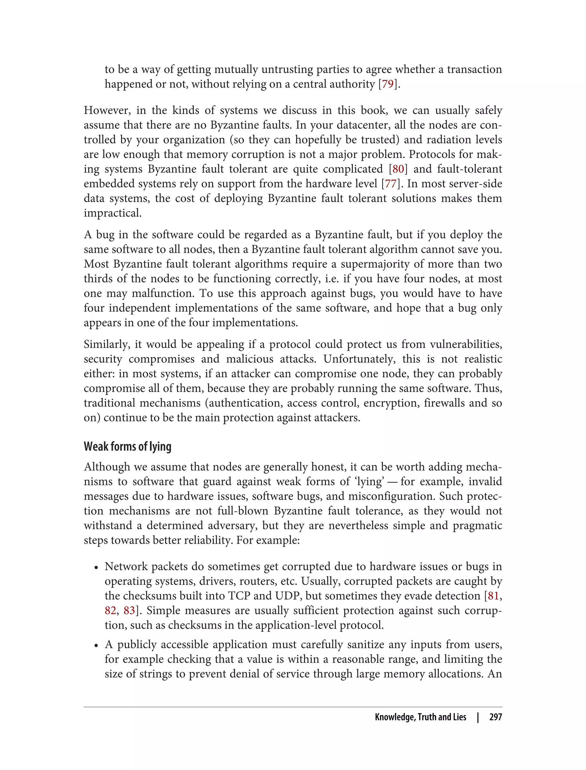 to be a way of getting mutually untrusting parties to agree whether a transaction
happened or not, without relying on a central authority [79].
However, in the kinds of systems we discuss in this book, we can usually safely
assume that there are no Byzantine faults. In your datacenter, all the nodes are con‐
trolled by your organization (so they can hopefully be trusted) and radiation levels
are low enough that memory corruption is not a major problem. Protocols for mak‐
ing systems Byzantine fault tolerant are quite complicated [80] and fault-tolerant
embedded systems rely on support from the hardware level [77]. In most server-side
data systems, the cost of deploying Byzantine fault tolerant solutions makes them
impractical.
A bug in the software could be regarded as a Byzantine fault, but if you deploy the
same software to all nodes, then a Byzantine fault tolerant algorithm cannot save you.
Most Byzantine fault tolerant algorithms require a supermajority of more than two
thirds of the nodes to be functioning correctly, i.e. if you have four nodes, at most
one may malfunction. To use this approach against bugs, you would have to have
four independent implementations of the same software, and hope that a bug only
appears in one of the four implementations.
Similarly, it would be appealing if a protocol could protect us from vulnerabilities,
security compromises and malicious attacks. Unfortunately, this is not realistic
either: in most systems, if an attacker can compromise one node, they can probably
compromise all of them, because they are probably running the same software. Thus,
traditional mechanisms (authentication, access control, encryption, firewalls and so
on) continue to be the main protection against attackers.
Weak forms of lying
Although we assume that nodes are generally honest, it can be worth adding mecha‐
nisms to software that guard against weak forms of ‘lying’ — for example, invalid
messages due to hardware issues, software bugs, and misconfiguration. Such protec‐
tion mechanisms are not full-blown Byzantine fault tolerance, as they would not
withstand a determined adversary, but they are nevertheless simple and pragmatic
steps towards better reliability. For example:
• Network packets do sometimes get corrupted due to hardware issues or bugs in
operating systems, drivers, routers, etc. Usually, corrupted packets are caught by
the checksums built into TCP and UDP, but sometimes they evade detection [81,
82, 83]. Simple measures are usually sufficient protection against such corrup‐
tion, such as checksums in the application-level protocol.
• A publicly accessible application must carefully sanitize any inputs from users,
for example checking that a value is within a reasonable range, and limiting the
size of strings to prevent denial of service through large memory allocations. An
Knowledge, Truth and Lies | 297
 