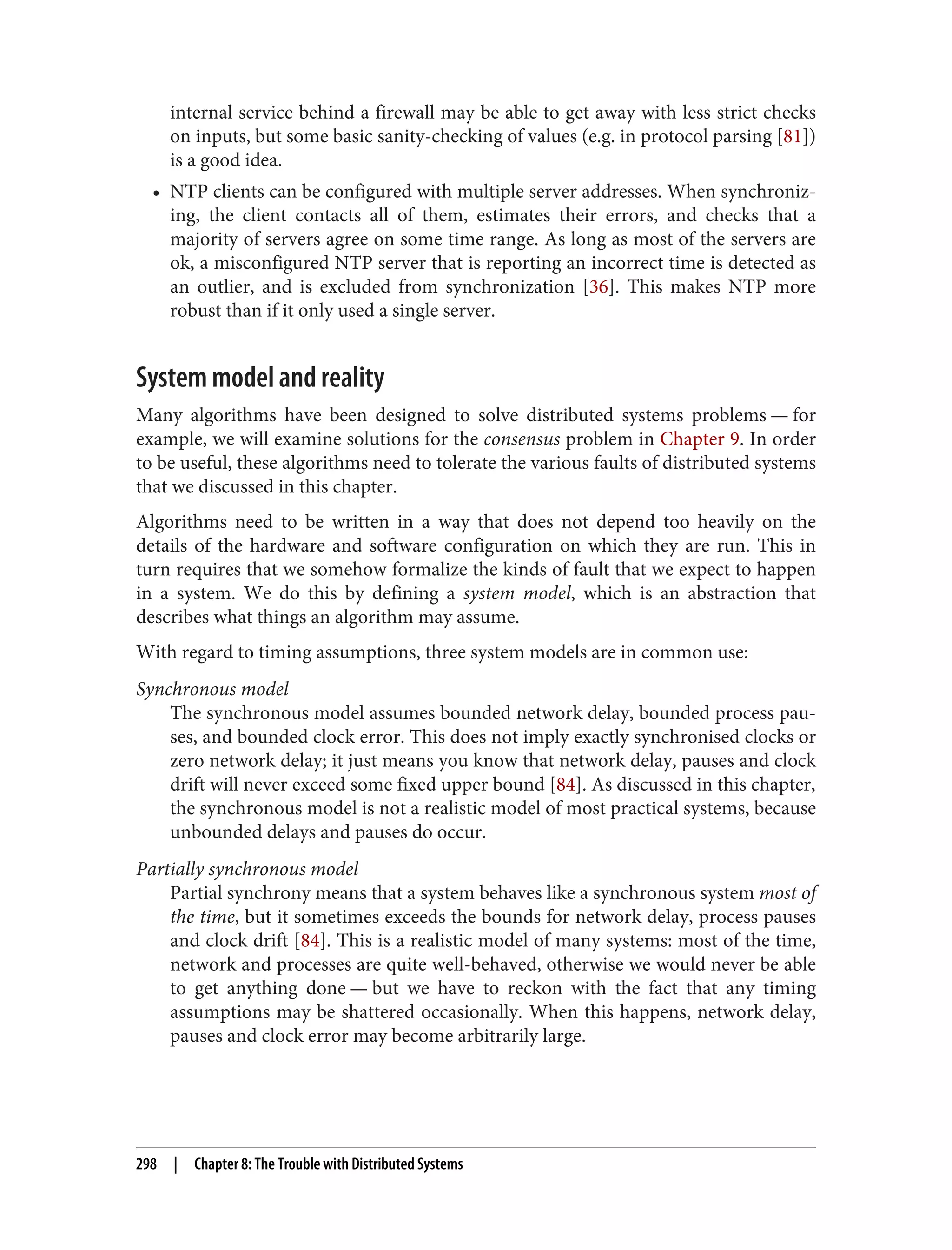 internal service behind a firewall may be able to get away with less strict checks
on inputs, but some basic sanity-checking of values (e.g. in protocol parsing [81])
is a good idea.
• NTP clients can be configured with multiple server addresses. When synchroniz‐
ing, the client contacts all of them, estimates their errors, and checks that a
majority of servers agree on some time range. As long as most of the servers are
ok, a misconfigured NTP server that is reporting an incorrect time is detected as
an outlier, and is excluded from synchronization [36]. This makes NTP more
robust than if it only used a single server.
System model and reality
Many algorithms have been designed to solve distributed systems problems — for
example, we will examine solutions for the consensus problem in Chapter 9. In order
to be useful, these algorithms need to tolerate the various faults of distributed systems
that we discussed in this chapter.
Algorithms need to be written in a way that does not depend too heavily on the
details of the hardware and software configuration on which they are run. This in
turn requires that we somehow formalize the kinds of fault that we expect to happen
in a system. We do this by defining a system model, which is an abstraction that
describes what things an algorithm may assume.
With regard to timing assumptions, three system models are in common use:
Synchronous model
The synchronous model assumes bounded network delay, bounded process pau‐
ses, and bounded clock error. This does not imply exactly synchronised clocks or
zero network delay; it just means you know that network delay, pauses and clock
drift will never exceed some fixed upper bound [84]. As discussed in this chapter,
the synchronous model is not a realistic model of most practical systems, because
unbounded delays and pauses do occur.
Partially synchronous model
Partial synchrony means that a system behaves like a synchronous system most of
the time, but it sometimes exceeds the bounds for network delay, process pauses
and clock drift [84]. This is a realistic model of many systems: most of the time,
network and processes are quite well-behaved, otherwise we would never be able
to get anything done — but we have to reckon with the fact that any timing
assumptions may be shattered occasionally. When this happens, network delay,
pauses and clock error may become arbitrarily large.
298 | Chapter 8: The Trouble with Distributed Systems
 