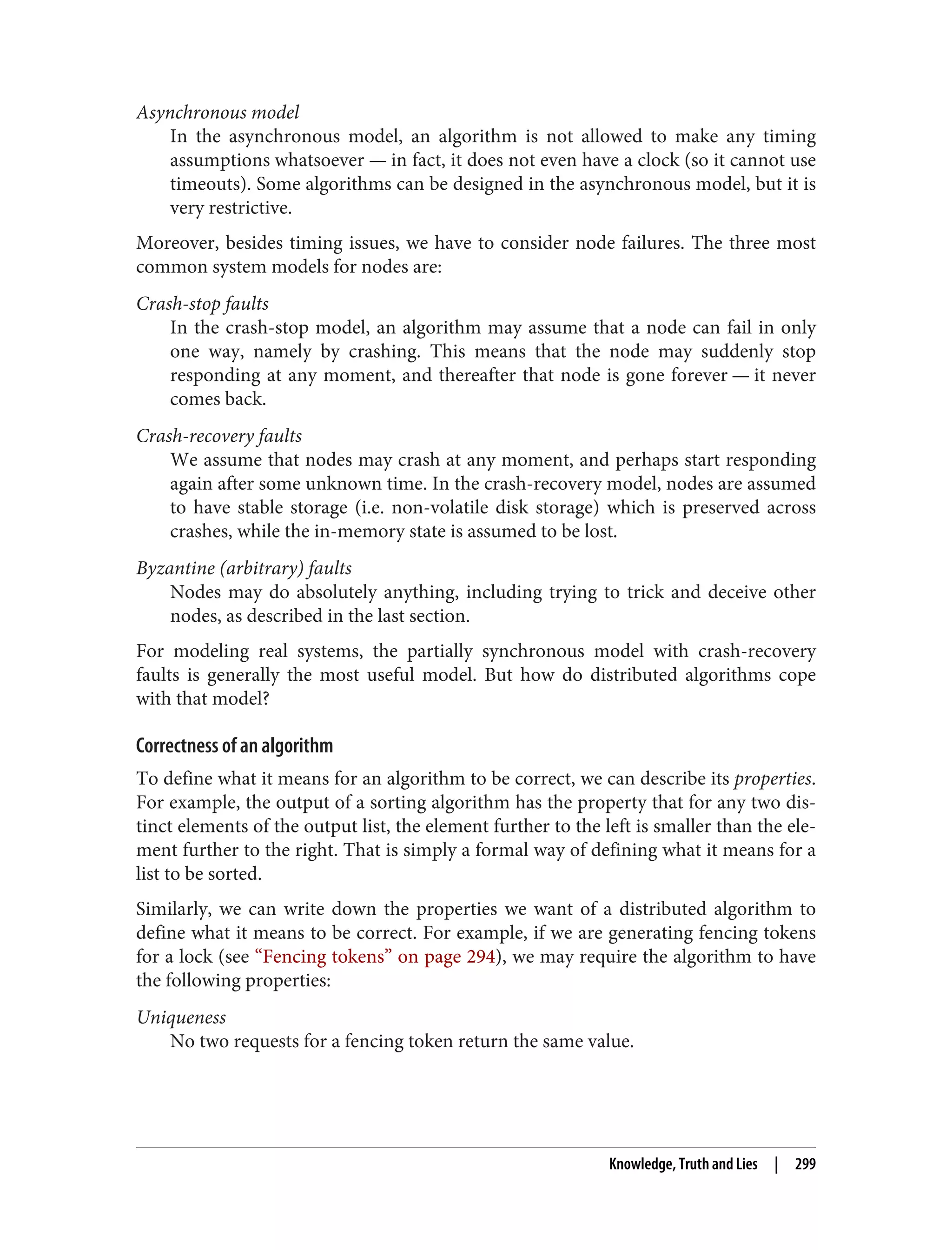 Asynchronous model
In the asynchronous model, an algorithm is not allowed to make any timing
assumptions whatsoever — in fact, it does not even have a clock (so it cannot use
timeouts). Some algorithms can be designed in the asynchronous model, but it is
very restrictive.
Moreover, besides timing issues, we have to consider node failures. The three most
common system models for nodes are:
Crash-stop faults
In the crash-stop model, an algorithm may assume that a node can fail in only
one way, namely by crashing. This means that the node may suddenly stop
responding at any moment, and thereafter that node is gone forever — it never
comes back.
Crash-recovery faults
We assume that nodes may crash at any moment, and perhaps start responding
again after some unknown time. In the crash-recovery model, nodes are assumed
to have stable storage (i.e. non-volatile disk storage) which is preserved across
crashes, while the in-memory state is assumed to be lost.
Byzantine (arbitrary) faults
Nodes may do absolutely anything, including trying to trick and deceive other
nodes, as described in the last section.
For modeling real systems, the partially synchronous model with crash-recovery
faults is generally the most useful model. But how do distributed algorithms cope
with that model?
Correctness of an algorithm
To define what it means for an algorithm to be correct, we can describe its properties.
For example, the output of a sorting algorithm has the property that for any two dis‐
tinct elements of the output list, the element further to the left is smaller than the ele‐
ment further to the right. That is simply a formal way of defining what it means for a
list to be sorted.
Similarly, we can write down the properties we want of a distributed algorithm to
define what it means to be correct. For example, if we are generating fencing tokens
for a lock (see “Fencing tokens” on page 294), we may require the algorithm to have
the following properties:
Uniqueness
No two requests for a fencing token return the same value.
Knowledge, Truth and Lies | 299
 