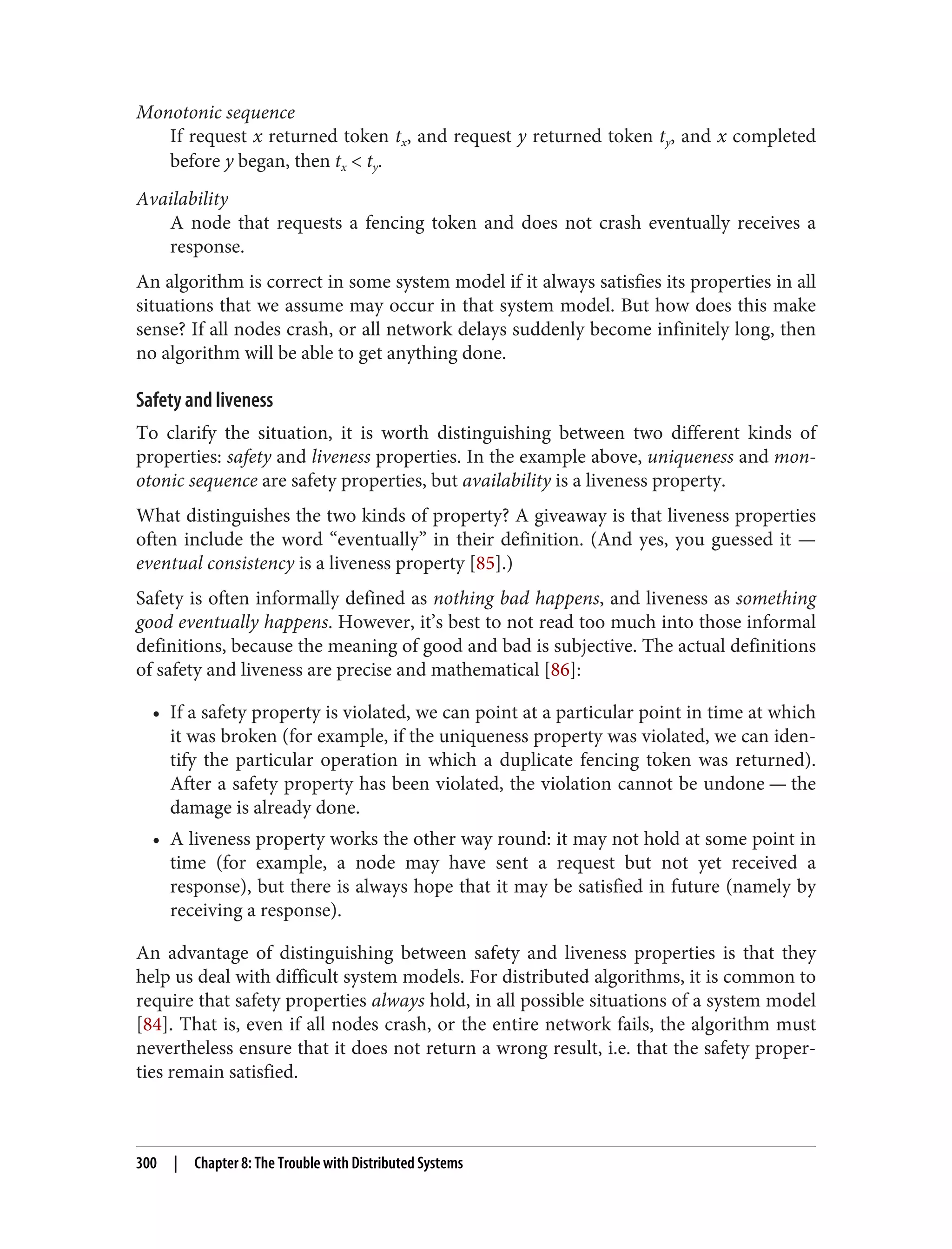 Monotonic sequence
If request x returned token tx, and request y returned token ty, and x completed
before y began, then tx < ty.
Availability
A node that requests a fencing token and does not crash eventually receives a
response.
An algorithm is correct in some system model if it always satisfies its properties in all
situations that we assume may occur in that system model. But how does this make
sense? If all nodes crash, or all network delays suddenly become infinitely long, then
no algorithm will be able to get anything done.
Safety and liveness
To clarify the situation, it is worth distinguishing between two different kinds of
properties: safety and liveness properties. In the example above, uniqueness and mon‐
otonic sequence are safety properties, but availability is a liveness property.
What distinguishes the two kinds of property? A giveaway is that liveness properties
often include the word “eventually” in their definition. (And yes, you guessed it —
eventual consistency is a liveness property [85].)
Safety is often informally defined as nothing bad happens, and liveness as something
good eventually happens. However, it’s best to not read too much into those informal
definitions, because the meaning of good and bad is subjective. The actual definitions
of safety and liveness are precise and mathematical [86]:
• If a safety property is violated, we can point at a particular point in time at which
it was broken (for example, if the uniqueness property was violated, we can iden‐
tify the particular operation in which a duplicate fencing token was returned).
After a safety property has been violated, the violation cannot be undone — the
damage is already done.
• A liveness property works the other way round: it may not hold at some point in
time (for example, a node may have sent a request but not yet received a
response), but there is always hope that it may be satisfied in future (namely by
receiving a response).
An advantage of distinguishing between safety and liveness properties is that they
help us deal with difficult system models. For distributed algorithms, it is common to
require that safety properties always hold, in all possible situations of a system model
[84]. That is, even if all nodes crash, or the entire network fails, the algorithm must
nevertheless ensure that it does not return a wrong result, i.e. that the safety proper‐
ties remain satisfied.
300 | Chapter 8: The Trouble with Distributed Systems
 
