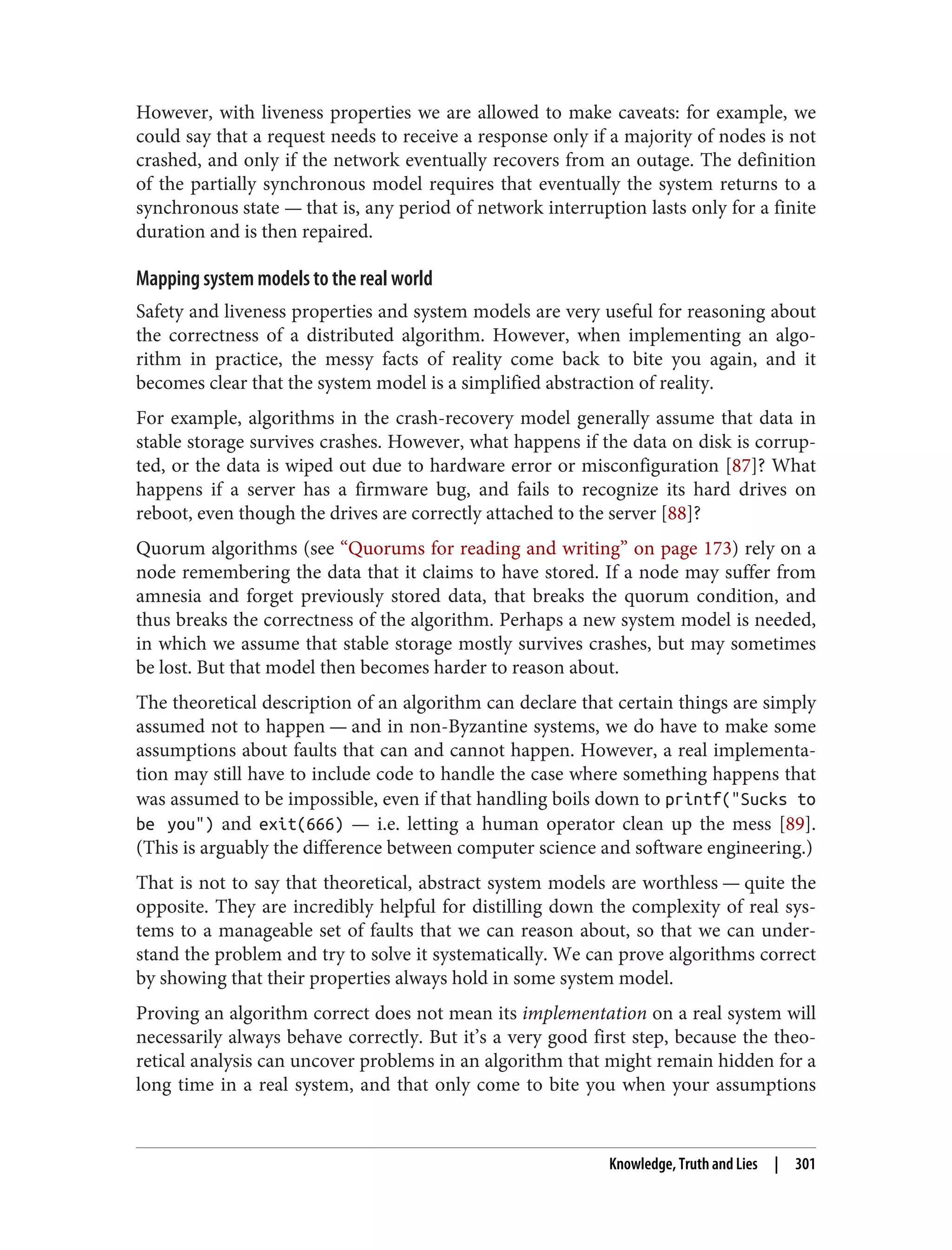 However, with liveness properties we are allowed to make caveats: for example, we
could say that a request needs to receive a response only if a majority of nodes is not
crashed, and only if the network eventually recovers from an outage. The definition
of the partially synchronous model requires that eventually the system returns to a
synchronous state — that is, any period of network interruption lasts only for a finite
duration and is then repaired.
Mapping system models to the real world
Safety and liveness properties and system models are very useful for reasoning about
the correctness of a distributed algorithm. However, when implementing an algo‐
rithm in practice, the messy facts of reality come back to bite you again, and it
becomes clear that the system model is a simplified abstraction of reality.
For example, algorithms in the crash-recovery model generally assume that data in
stable storage survives crashes. However, what happens if the data on disk is corrup‐
ted, or the data is wiped out due to hardware error or misconfiguration [87]? What
happens if a server has a firmware bug, and fails to recognize its hard drives on
reboot, even though the drives are correctly attached to the server [88]?
Quorum algorithms (see “Quorums for reading and writing” on page 173) rely on a
node remembering the data that it claims to have stored. If a node may suffer from
amnesia and forget previously stored data, that breaks the quorum condition, and
thus breaks the correctness of the algorithm. Perhaps a new system model is needed,
in which we assume that stable storage mostly survives crashes, but may sometimes
be lost. But that model then becomes harder to reason about.
The theoretical description of an algorithm can declare that certain things are simply
assumed not to happen — and in non-Byzantine systems, we do have to make some
assumptions about faults that can and cannot happen. However, a real implementa‐
tion may still have to include code to handle the case where something happens that
was assumed to be impossible, even if that handling boils down to printf("Sucks to
be you") and exit(666) — i.e. letting a human operator clean up the mess [89].
(This is arguably the difference between computer science and software engineering.)
That is not to say that theoretical, abstract system models are worthless — quite the
opposite. They are incredibly helpful for distilling down the complexity of real sys‐
tems to a manageable set of faults that we can reason about, so that we can under‐
stand the problem and try to solve it systematically. We can prove algorithms correct
by showing that their properties always hold in some system model.
Proving an algorithm correct does not mean its implementation on a real system will
necessarily always behave correctly. But it’s a very good first step, because the theo‐
retical analysis can uncover problems in an algorithm that might remain hidden for a
long time in a real system, and that only come to bite you when your assumptions
Knowledge, Truth and Lies | 301
 