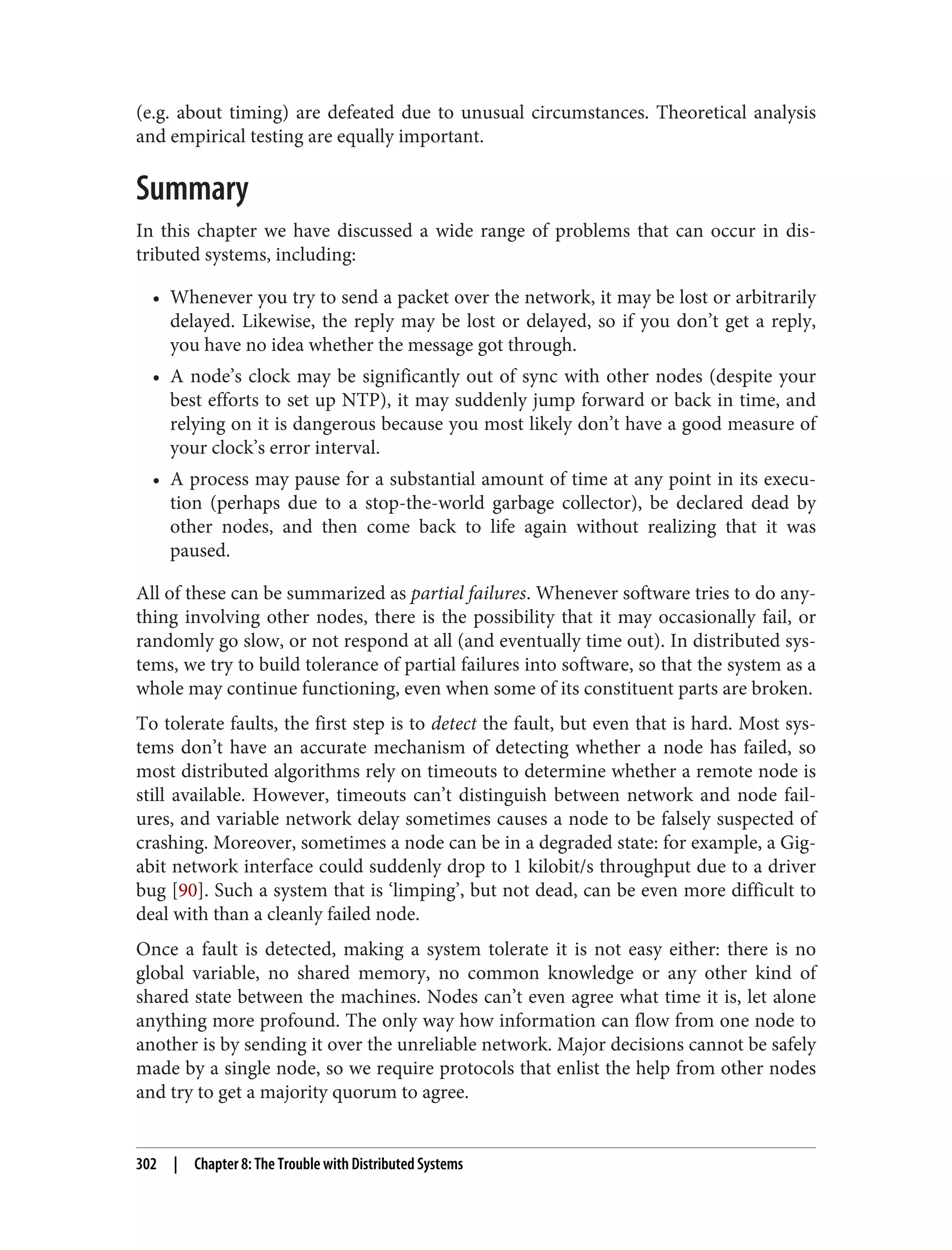 (e.g. about timing) are defeated due to unusual circumstances. Theoretical analysis
and empirical testing are equally important.
Summary
In this chapter we have discussed a wide range of problems that can occur in dis‐
tributed systems, including:
• Whenever you try to send a packet over the network, it may be lost or arbitrarily
delayed. Likewise, the reply may be lost or delayed, so if you don’t get a reply,
you have no idea whether the message got through.
• A node’s clock may be significantly out of sync with other nodes (despite your
best efforts to set up NTP), it may suddenly jump forward or back in time, and
relying on it is dangerous because you most likely don’t have a good measure of
your clock’s error interval.
• A process may pause for a substantial amount of time at any point in its execu‐
tion (perhaps due to a stop-the-world garbage collector), be declared dead by
other nodes, and then come back to life again without realizing that it was
paused.
All of these can be summarized as partial failures. Whenever software tries to do any‐
thing involving other nodes, there is the possibility that it may occasionally fail, or
randomly go slow, or not respond at all (and eventually time out). In distributed sys‐
tems, we try to build tolerance of partial failures into software, so that the system as a
whole may continue functioning, even when some of its constituent parts are broken.
To tolerate faults, the first step is to detect the fault, but even that is hard. Most sys‐
tems don’t have an accurate mechanism of detecting whether a node has failed, so
most distributed algorithms rely on timeouts to determine whether a remote node is
still available. However, timeouts can’t distinguish between network and node fail‐
ures, and variable network delay sometimes causes a node to be falsely suspected of
crashing. Moreover, sometimes a node can be in a degraded state: for example, a Gig‐
abit network interface could suddenly drop to 1 kilobit/s throughput due to a driver
bug [90]. Such a system that is ‘limping’, but not dead, can be even more difficult to
deal with than a cleanly failed node.
Once a fault is detected, making a system tolerate it is not easy either: there is no
global variable, no shared memory, no common knowledge or any other kind of
shared state between the machines. Nodes can’t even agree what time it is, let alone
anything more profound. The only way how information can flow from one node to
another is by sending it over the unreliable network. Major decisions cannot be safely
made by a single node, so we require protocols that enlist the help from other nodes
and try to get a majority quorum to agree.
302 | Chapter 8: The Trouble with Distributed Systems
 