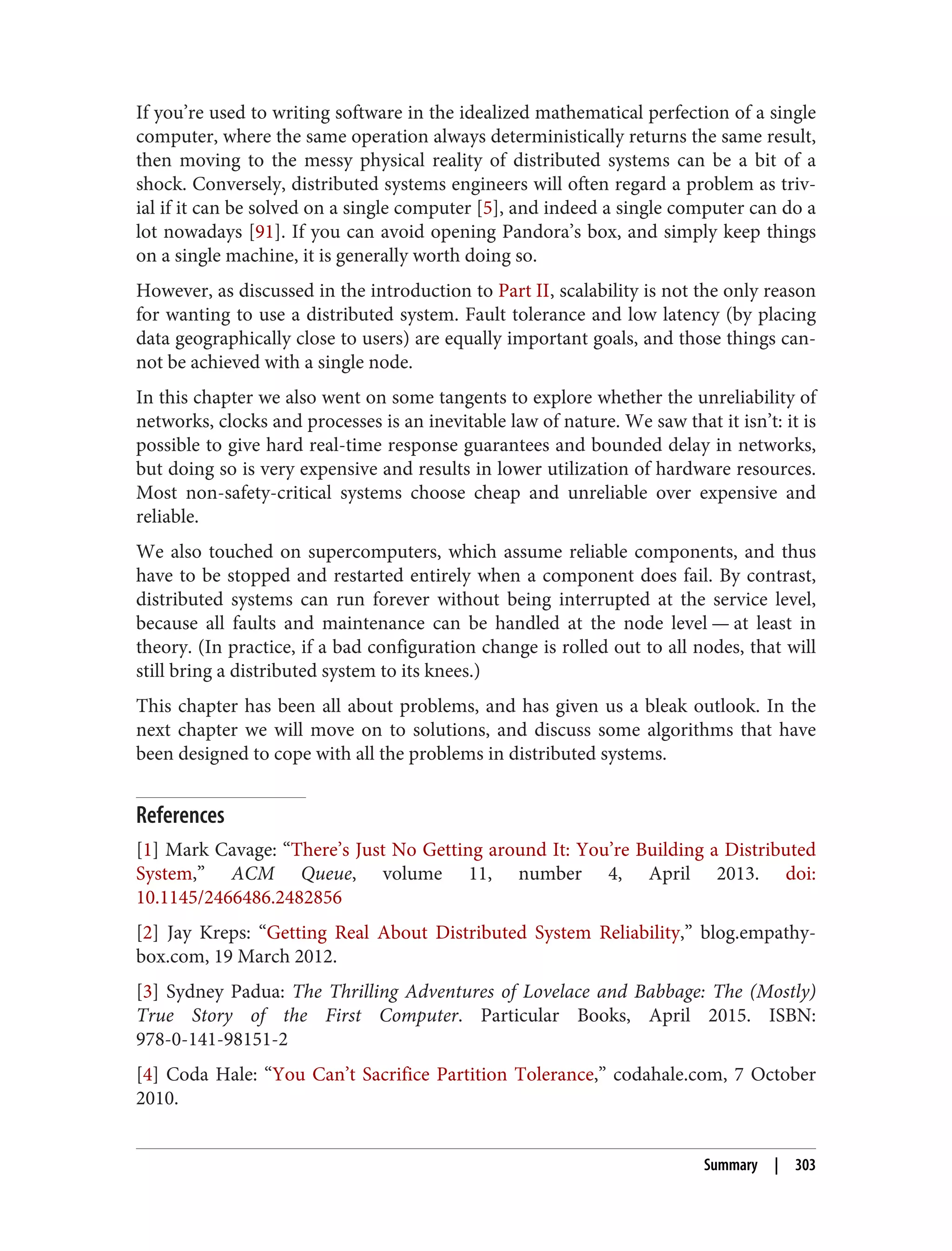 If you’re used to writing software in the idealized mathematical perfection of a single
computer, where the same operation always deterministically returns the same result,
then moving to the messy physical reality of distributed systems can be a bit of a
shock. Conversely, distributed systems engineers will often regard a problem as triv‐
ial if it can be solved on a single computer [5], and indeed a single computer can do a
lot nowadays [91]. If you can avoid opening Pandora’s box, and simply keep things
on a single machine, it is generally worth doing so.
However, as discussed in the introduction to Part II, scalability is not the only reason
for wanting to use a distributed system. Fault tolerance and low latency (by placing
data geographically close to users) are equally important goals, and those things can‐
not be achieved with a single node.
In this chapter we also went on some tangents to explore whether the unreliability of
networks, clocks and processes is an inevitable law of nature. We saw that it isn’t: it is
possible to give hard real-time response guarantees and bounded delay in networks,
but doing so is very expensive and results in lower utilization of hardware resources.
Most non-safety-critical systems choose cheap and unreliable over expensive and
reliable.
We also touched on supercomputers, which assume reliable components, and thus
have to be stopped and restarted entirely when a component does fail. By contrast,
distributed systems can run forever without being interrupted at the service level,
because all faults and maintenance can be handled at the node level — at least in
theory. (In practice, if a bad configuration change is rolled out to all nodes, that will
still bring a distributed system to its knees.)
This chapter has been all about problems, and has given us a bleak outlook. In the
next chapter we will move on to solutions, and discuss some algorithms that have
been designed to cope with all the problems in distributed systems.
References
[1] Mark Cavage: “There’s Just No Getting around It: You’re Building a Distributed
System,” ACM Queue, volume 11, number 4, April 2013. doi:
10.1145/2466486.2482856
[2] Jay Kreps: “Getting Real About Distributed System Reliability,” blog.empathy‐
box.com, 19 March 2012.
[3] Sydney Padua: The Thrilling Adventures of Lovelace and Babbage: The (Mostly)
True Story of the First Computer. Particular Books, April 2015. ISBN:
978-0-141-98151-2
[4] Coda Hale: “You Can’t Sacrifice Partition Tolerance,” codahale.com, 7 October
2010.
Summary | 303
 
