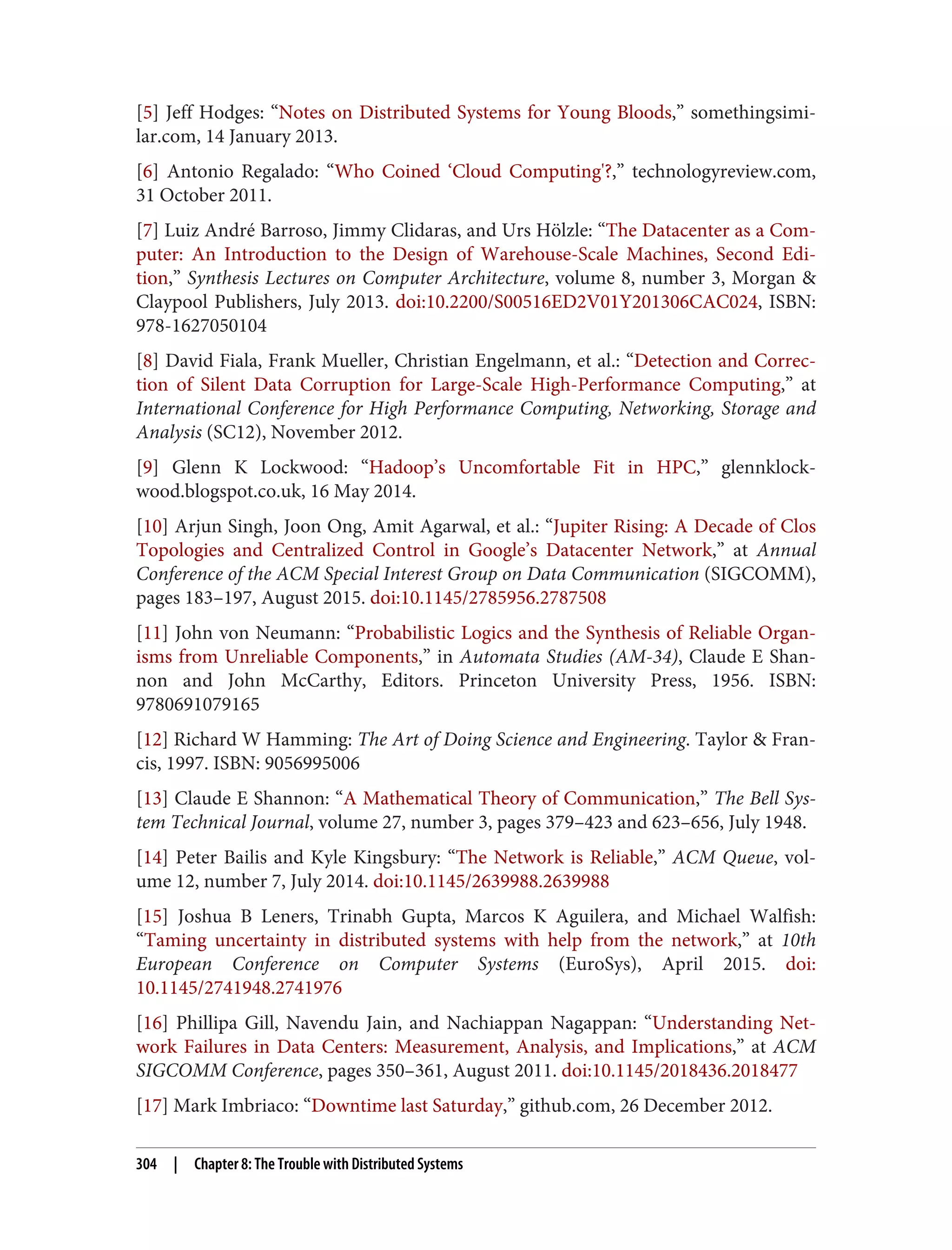 [5] Jeff Hodges: “Notes on Distributed Systems for Young Bloods,” somethingsimi‐
lar.com, 14 January 2013.
[6] Antonio Regalado: “Who Coined ‘Cloud Computing'?,” technologyreview.com,
31 October 2011.
[7] Luiz André Barroso, Jimmy Clidaras, and Urs Hölzle: “The Datacenter as a Com‐
puter: An Introduction to the Design of Warehouse-Scale Machines, Second Edi‐
tion,” Synthesis Lectures on Computer Architecture, volume 8, number 3, Morgan &
Claypool Publishers, July 2013. doi:10.2200/S00516ED2V01Y201306CAC024, ISBN:
978-1627050104
[8] David Fiala, Frank Mueller, Christian Engelmann, et al.: “Detection and Correc‐
tion of Silent Data Corruption for Large-Scale High-Performance Computing,” at
International Conference for High Performance Computing, Networking, Storage and
Analysis (SC12), November 2012.
[9] Glenn K Lockwood: “Hadoop’s Uncomfortable Fit in HPC,” glennklock‐
wood.blogspot.co.uk, 16 May 2014.
[10] Arjun Singh, Joon Ong, Amit Agarwal, et al.: “Jupiter Rising: A Decade of Clos
Topologies and Centralized Control in Google’s Datacenter Network,” at Annual
Conference of the ACM Special Interest Group on Data Communication (SIGCOMM),
pages 183–197, August 2015. doi:10.1145/2785956.2787508
[11] John von Neumann: “Probabilistic Logics and the Synthesis of Reliable Organ‐
isms from Unreliable Components,” in Automata Studies (AM-34), Claude E Shan‐
non and John McCarthy, Editors. Princeton University Press, 1956. ISBN:
9780691079165
[12] Richard W Hamming: The Art of Doing Science and Engineering. Taylor & Fran‐
cis, 1997. ISBN: 9056995006
[13] Claude E Shannon: “A Mathematical Theory of Communication,” The Bell Sys‐
tem Technical Journal, volume 27, number 3, pages 379–423 and 623–656, July 1948.
[14] Peter Bailis and Kyle Kingsbury: “The Network is Reliable,” ACM Queue, vol‐
ume 12, number 7, July 2014. doi:10.1145/2639988.2639988
[15] Joshua B Leners, Trinabh Gupta, Marcos K Aguilera, and Michael Walfish:
“Taming uncertainty in distributed systems with help from the network,” at 10th
European Conference on Computer Systems (EuroSys), April 2015. doi:
10.1145/2741948.2741976
[16] Phillipa Gill, Navendu Jain, and Nachiappan Nagappan: “Understanding Net‐
work Failures in Data Centers: Measurement, Analysis, and Implications,” at ACM
SIGCOMM Conference, pages 350–361, August 2011. doi:10.1145/2018436.2018477
[17] Mark Imbriaco: “Downtime last Saturday,” github.com, 26 December 2012.
304 | Chapter 8: The Trouble with Distributed Systems
 
