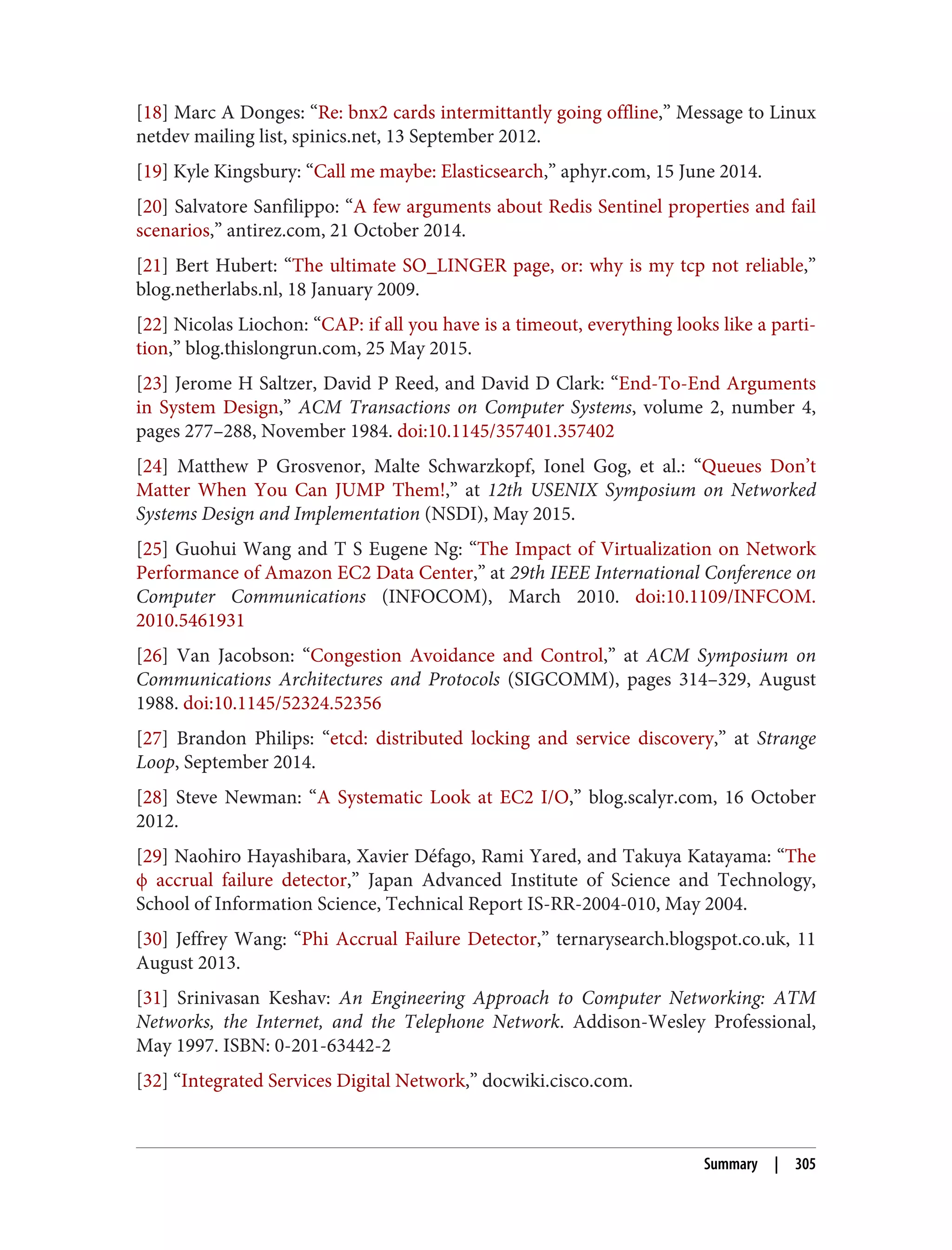 [18] Marc A Donges: “Re: bnx2 cards intermittantly going offline,” Message to Linux
netdev mailing list, spinics.net, 13 September 2012.
[19] Kyle Kingsbury: “Call me maybe: Elasticsearch,” aphyr.com, 15 June 2014.
[20] Salvatore Sanfilippo: “A few arguments about Redis Sentinel properties and fail
scenarios,” antirez.com, 21 October 2014.
[21] Bert Hubert: “The ultimate SO_LINGER page, or: why is my tcp not reliable,”
blog.netherlabs.nl, 18 January 2009.
[22] Nicolas Liochon: “CAP: if all you have is a timeout, everything looks like a parti‐
tion,” blog.thislongrun.com, 25 May 2015.
[23] Jerome H Saltzer, David P Reed, and David D Clark: “End-To-End Arguments
in System Design,” ACM Transactions on Computer Systems, volume 2, number 4,
pages 277–288, November 1984. doi:10.1145/357401.357402
[24] Matthew P Grosvenor, Malte Schwarzkopf, Ionel Gog, et al.: “Queues Don’t
Matter When You Can JUMP Them!,” at 12th USENIX Symposium on Networked
Systems Design and Implementation (NSDI), May 2015.
[25] Guohui Wang and T S Eugene Ng: “The Impact of Virtualization on Network
Performance of Amazon EC2 Data Center,” at 29th IEEE International Conference on
Computer Communications (INFOCOM), March 2010. doi:10.1109/INFCOM.
2010.5461931
[26] Van Jacobson: “Congestion Avoidance and Control,” at ACM Symposium on
Communications Architectures and Protocols (SIGCOMM), pages 314–329, August
1988. doi:10.1145/52324.52356
[27] Brandon Philips: “etcd: distributed locking and service discovery,” at Strange
Loop, September 2014.
[28] Steve Newman: “A Systematic Look at EC2 I/O,” blog.scalyr.com, 16 October
2012.
[29] Naohiro Hayashibara, Xavier Défago, Rami Yared, and Takuya Katayama: “The
ϕ accrual failure detector,” Japan Advanced Institute of Science and Technology,
School of Information Science, Technical Report IS-RR-2004-010, May 2004.
[30] Jeffrey Wang: “Phi Accrual Failure Detector,” ternarysearch.blogspot.co.uk, 11
August 2013.
[31] Srinivasan Keshav: An Engineering Approach to Computer Networking: ATM
Networks, the Internet, and the Telephone Network. Addison-Wesley Professional,
May 1997. ISBN: 0-201-63442-2
[32] “Integrated Services Digital Network,” docwiki.cisco.com.
Summary | 305
 