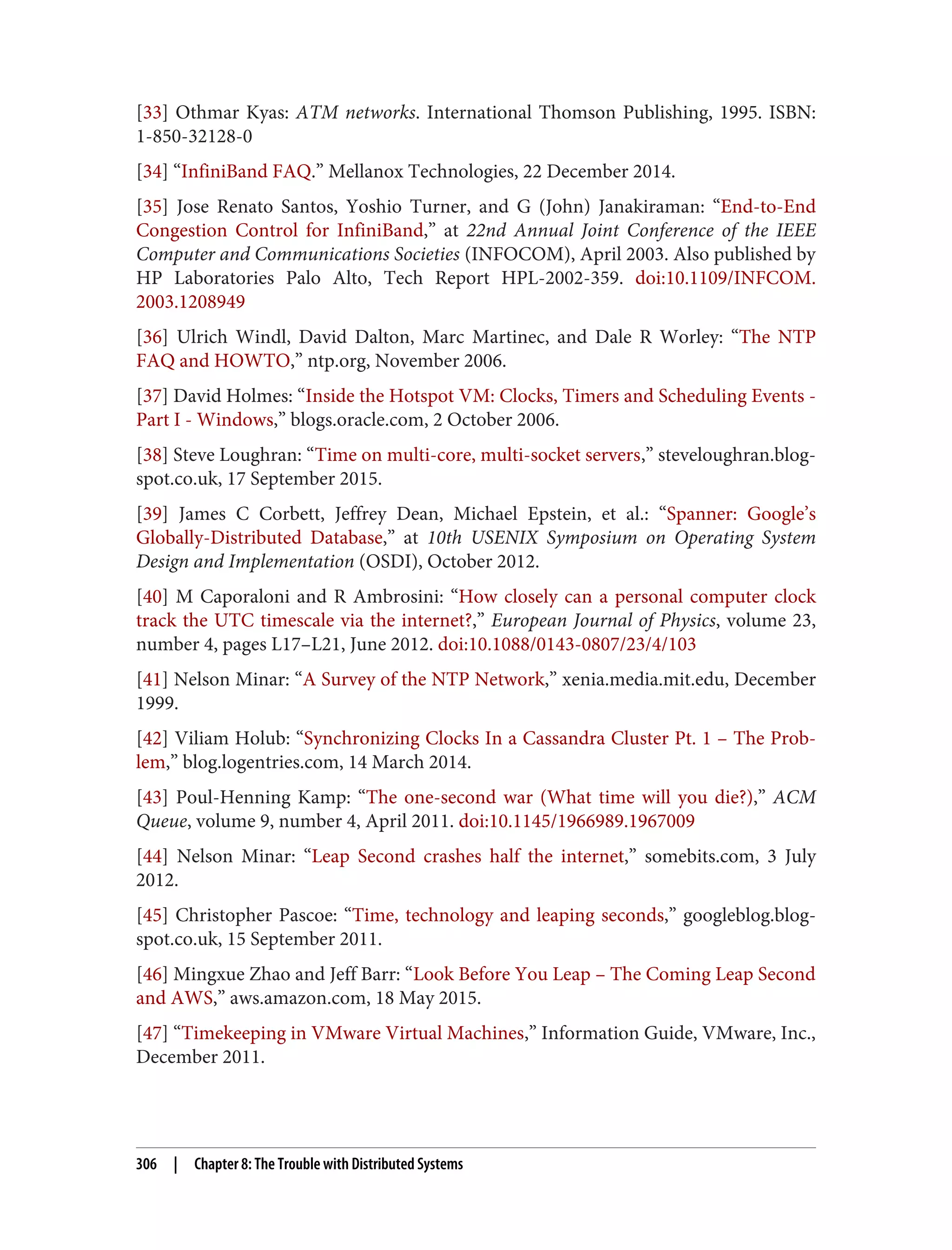 [33] Othmar Kyas: ATM networks. International Thomson Publishing, 1995. ISBN:
1-850-32128-0
[34] “InfiniBand FAQ.” Mellanox Technologies, 22 December 2014.
[35] Jose Renato Santos, Yoshio Turner, and G (John) Janakiraman: “End-to-End
Congestion Control for InfiniBand,” at 22nd Annual Joint Conference of the IEEE
Computer and Communications Societies (INFOCOM), April 2003. Also published by
HP Laboratories Palo Alto, Tech Report HPL-2002-359. doi:10.1109/INFCOM.
2003.1208949
[36] Ulrich Windl, David Dalton, Marc Martinec, and Dale R Worley: “The NTP
FAQ and HOWTO,” ntp.org, November 2006.
[37] David Holmes: “Inside the Hotspot VM: Clocks, Timers and Scheduling Events -
Part I - Windows,” blogs.oracle.com, 2 October 2006.
[38] Steve Loughran: “Time on multi-core, multi-socket servers,” steveloughran.blog‐
spot.co.uk, 17 September 2015.
[39] James C Corbett, Jeffrey Dean, Michael Epstein, et al.: “Spanner: Google’s
Globally-Distributed Database,” at 10th USENIX Symposium on Operating System
Design and Implementation (OSDI), October 2012.
[40] M Caporaloni and R Ambrosini: “How closely can a personal computer clock
track the UTC timescale via the internet?,” European Journal of Physics, volume 23,
number 4, pages L17–L21, June 2012. doi:10.1088/0143-0807/23/4/103
[41] Nelson Minar: “A Survey of the NTP Network,” xenia.media.mit.edu, December
1999.
[42] Viliam Holub: “Synchronizing Clocks In a Cassandra Cluster Pt. 1 – The Prob‐
lem,” blog.logentries.com, 14 March 2014.
[43] Poul-Henning Kamp: “The one-second war (What time will you die?),” ACM
Queue, volume 9, number 4, April 2011. doi:10.1145/1966989.1967009
[44] Nelson Minar: “Leap Second crashes half the internet,” somebits.com, 3 July
2012.
[45] Christopher Pascoe: “Time, technology and leaping seconds,” googleblog.blog‐
spot.co.uk, 15 September 2011.
[46] Mingxue Zhao and Jeff Barr: “Look Before You Leap – The Coming Leap Second
and AWS,” aws.amazon.com, 18 May 2015.
[47] “Timekeeping in VMware Virtual Machines,” Information Guide, VMware, Inc.,
December 2011.
306 | Chapter 8: The Trouble with Distributed Systems
 