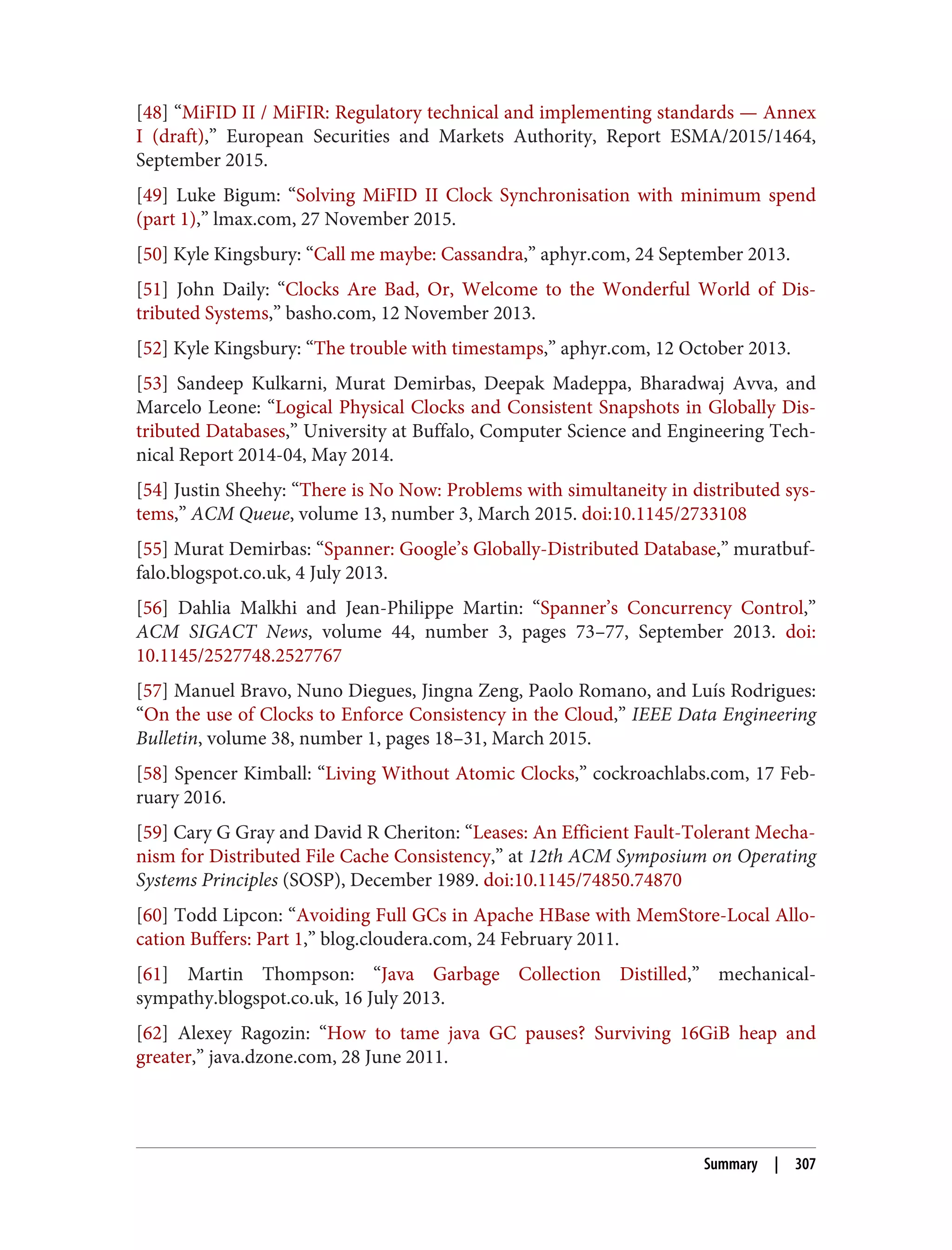 [48] “MiFID II / MiFIR: Regulatory technical and implementing standards — Annex
I (draft),” European Securities and Markets Authority, Report ESMA/2015/1464,
September 2015.
[49] Luke Bigum: “Solving MiFID II Clock Synchronisation with minimum spend
(part 1),” lmax.com, 27 November 2015.
[50] Kyle Kingsbury: “Call me maybe: Cassandra,” aphyr.com, 24 September 2013.
[51] John Daily: “Clocks Are Bad, Or, Welcome to the Wonderful World of Dis‐
tributed Systems,” basho.com, 12 November 2013.
[52] Kyle Kingsbury: “The trouble with timestamps,” aphyr.com, 12 October 2013.
[53] Sandeep Kulkarni, Murat Demirbas, Deepak Madeppa, Bharadwaj Avva, and
Marcelo Leone: “Logical Physical Clocks and Consistent Snapshots in Globally Dis‐
tributed Databases,” University at Buffalo, Computer Science and Engineering Tech‐
nical Report 2014-04, May 2014.
[54] Justin Sheehy: “There is No Now: Problems with simultaneity in distributed sys‐
tems,” ACM Queue, volume 13, number 3, March 2015. doi:10.1145/2733108
[55] Murat Demirbas: “Spanner: Google’s Globally-Distributed Database,” muratbuf‐
falo.blogspot.co.uk, 4 July 2013.
[56] Dahlia Malkhi and Jean-Philippe Martin: “Spanner’s Concurrency Control,”
ACM SIGACT News, volume 44, number 3, pages 73–77, September 2013. doi:
10.1145/2527748.2527767
[57] Manuel Bravo, Nuno Diegues, Jingna Zeng, Paolo Romano, and Luís Rodrigues:
“On the use of Clocks to Enforce Consistency in the Cloud,” IEEE Data Engineering
Bulletin, volume 38, number 1, pages 18–31, March 2015.
[58] Spencer Kimball: “Living Without Atomic Clocks,” cockroachlabs.com, 17 Feb‐
ruary 2016.
[59] Cary G Gray and David R Cheriton: “Leases: An Efficient Fault-Tolerant Mecha‐
nism for Distributed File Cache Consistency,” at 12th ACM Symposium on Operating
Systems Principles (SOSP), December 1989. doi:10.1145/74850.74870
[60] Todd Lipcon: “Avoiding Full GCs in Apache HBase with MemStore-Local Allo‐
cation Buffers: Part 1,” blog.cloudera.com, 24 February 2011.
[61] Martin Thompson: “Java Garbage Collection Distilled,” mechanical-
sympathy.blogspot.co.uk, 16 July 2013.
[62] Alexey Ragozin: “How to tame java GC pauses? Surviving 16GiB heap and
greater,” java.dzone.com, 28 June 2011.
Summary | 307
 