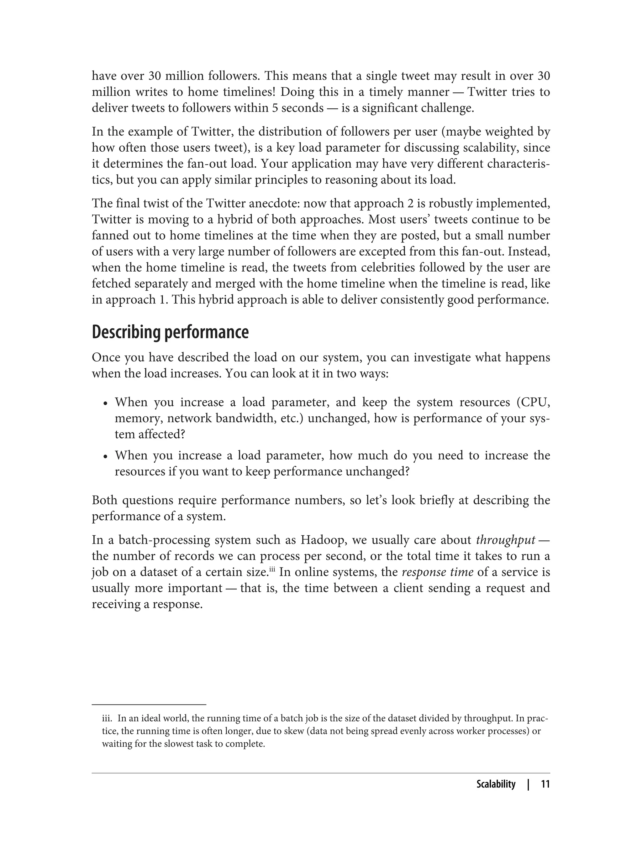 iii. In an ideal world, the running time of a batch job is the size of the dataset divided by throughput. In prac‐
tice, the running time is often longer, due to skew (data not being spread evenly across worker processes) or
waiting for the slowest task to complete.
have over 30 million followers. This means that a single tweet may result in over 30
million writes to home timelines! Doing this in a timely manner — Twitter tries to
deliver tweets to followers within 5 seconds — is a significant challenge.
In the example of Twitter, the distribution of followers per user (maybe weighted by
how often those users tweet), is a key load parameter for discussing scalability, since
it determines the fan-out load. Your application may have very different characteris‐
tics, but you can apply similar principles to reasoning about its load.
The final twist of the Twitter anecdote: now that approach 2 is robustly implemented,
Twitter is moving to a hybrid of both approaches. Most users’ tweets continue to be
fanned out to home timelines at the time when they are posted, but a small number
of users with a very large number of followers are excepted from this fan-out. Instead,
when the home timeline is read, the tweets from celebrities followed by the user are
fetched separately and merged with the home timeline when the timeline is read, like
in approach 1. This hybrid approach is able to deliver consistently good performance.
Describing performance
Once you have described the load on our system, you can investigate what happens
when the load increases. You can look at it in two ways:
• When you increase a load parameter, and keep the system resources (CPU,
memory, network bandwidth, etc.) unchanged, how is performance of your sys‐
tem affected?
• When you increase a load parameter, how much do you need to increase the
resources if you want to keep performance unchanged?
Both questions require performance numbers, so let’s look briefly at describing the
performance of a system.
In a batch-processing system such as Hadoop, we usually care about throughput —
the number of records we can process per second, or the total time it takes to run a
job on a dataset of a certain size.iii
In online systems, the response time of a service is
usually more important — that is, the time between a client sending a request and
receiving a response.
Scalability | 11
 