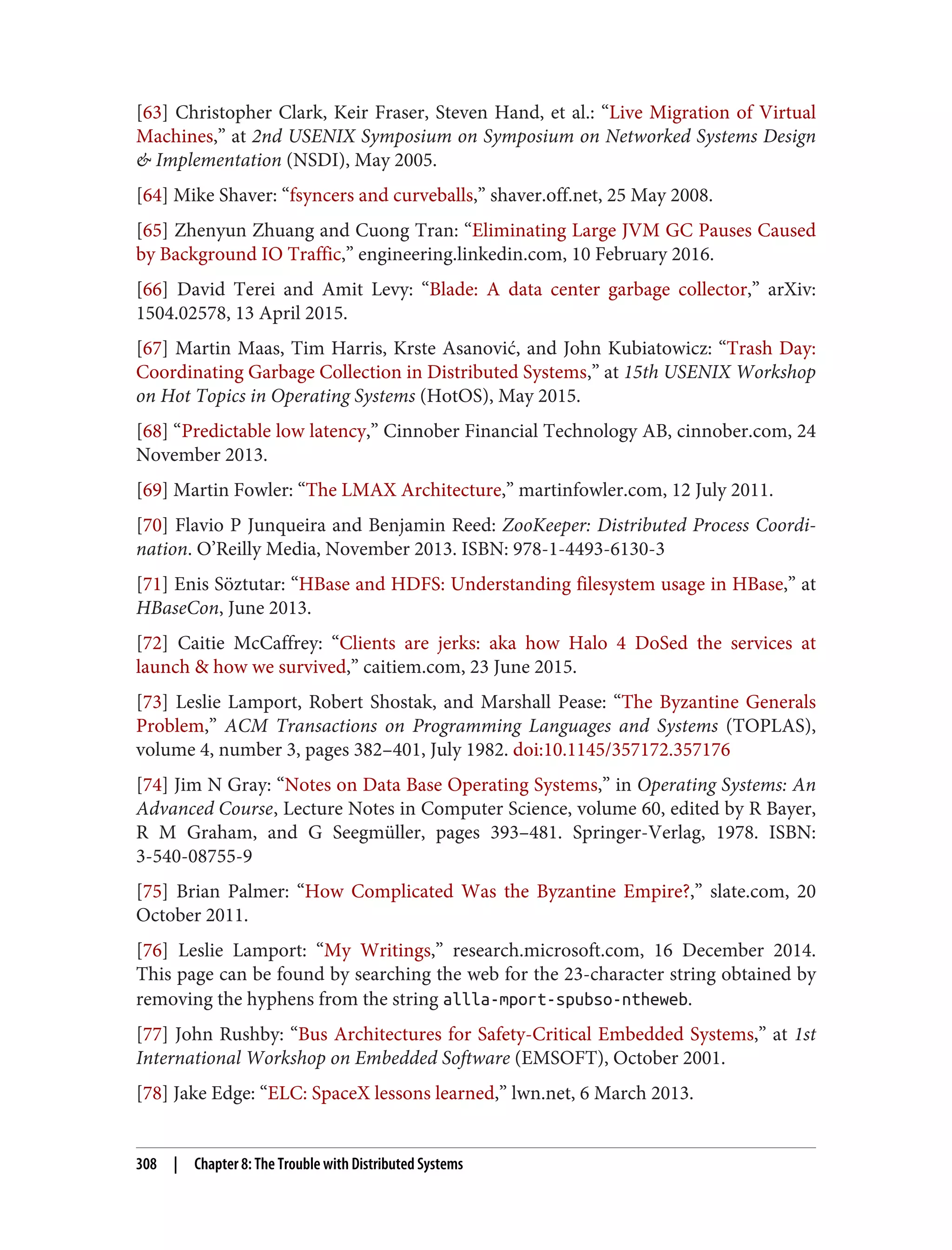 [63] Christopher Clark, Keir Fraser, Steven Hand, et al.: “Live Migration of Virtual
Machines,” at 2nd USENIX Symposium on Symposium on Networked Systems Design
& Implementation (NSDI), May 2005.
[64] Mike Shaver: “fsyncers and curveballs,” shaver.off.net, 25 May 2008.
[65] Zhenyun Zhuang and Cuong Tran: “Eliminating Large JVM GC Pauses Caused
by Background IO Traffic,” engineering.linkedin.com, 10 February 2016.
[66] David Terei and Amit Levy: “Blade: A data center garbage collector,” arXiv:
1504.02578, 13 April 2015.
[67] Martin Maas, Tim Harris, Krste Asanović, and John Kubiatowicz: “Trash Day:
Coordinating Garbage Collection in Distributed Systems,” at 15th USENIX Workshop
on Hot Topics in Operating Systems (HotOS), May 2015.
[68] “Predictable low latency,” Cinnober Financial Technology AB, cinnober.com, 24
November 2013.
[69] Martin Fowler: “The LMAX Architecture,” martinfowler.com, 12 July 2011.
[70] Flavio P Junqueira and Benjamin Reed: ZooKeeper: Distributed Process Coordi‐
nation. O’Reilly Media, November 2013. ISBN: 978-1-4493-6130-3
[71] Enis Söztutar: “HBase and HDFS: Understanding filesystem usage in HBase,” at
HBaseCon, June 2013.
[72] Caitie McCaffrey: “Clients are jerks: aka how Halo 4 DoSed the services at
launch & how we survived,” caitiem.com, 23 June 2015.
[73] Leslie Lamport, Robert Shostak, and Marshall Pease: “The Byzantine Generals
Problem,” ACM Transactions on Programming Languages and Systems (TOPLAS),
volume 4, number 3, pages 382–401, July 1982. doi:10.1145/357172.357176
[74] Jim N Gray: “Notes on Data Base Operating Systems,” in Operating Systems: An
Advanced Course, Lecture Notes in Computer Science, volume 60, edited by R Bayer,
R M Graham, and G Seegmüller, pages 393–481. Springer-Verlag, 1978. ISBN:
3-540-08755-9
[75] Brian Palmer: “How Complicated Was the Byzantine Empire?,” slate.com, 20
October 2011.
[76] Leslie Lamport: “My Writings,” research.microsoft.com, 16 December 2014.
This page can be found by searching the web for the 23-character string obtained by
removing the hyphens from the string allla-mport-spubso-ntheweb.
[77] John Rushby: “Bus Architectures for Safety-Critical Embedded Systems,” at 1st
International Workshop on Embedded Software (EMSOFT), October 2001.
[78] Jake Edge: “ELC: SpaceX lessons learned,” lwn.net, 6 March 2013.
308 | Chapter 8: The Trouble with Distributed Systems
 