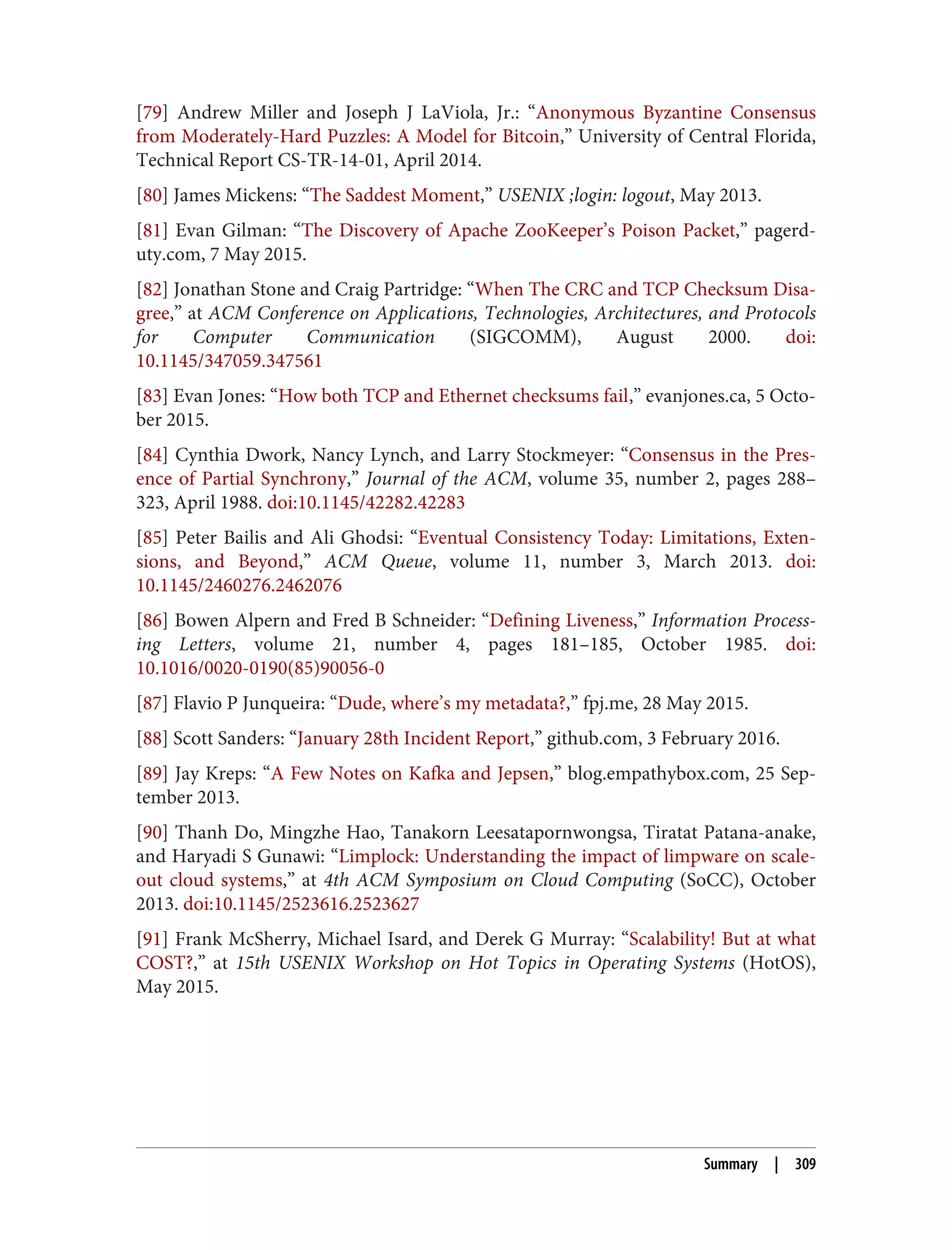 [79] Andrew Miller and Joseph J LaViola, Jr.: “Anonymous Byzantine Consensus
from Moderately-Hard Puzzles: A Model for Bitcoin,” University of Central Florida,
Technical Report CS-TR-14-01, April 2014.
[80] James Mickens: “The Saddest Moment,” USENIX ;login: logout, May 2013.
[81] Evan Gilman: “The Discovery of Apache ZooKeeper’s Poison Packet,” pagerd‐
uty.com, 7 May 2015.
[82] Jonathan Stone and Craig Partridge: “When The CRC and TCP Checksum Disa‐
gree,” at ACM Conference on Applications, Technologies, Architectures, and Protocols
for Computer Communication (SIGCOMM), August 2000. doi:
10.1145/347059.347561
[83] Evan Jones: “How both TCP and Ethernet checksums fail,” evanjones.ca, 5 Octo‐
ber 2015.
[84] Cynthia Dwork, Nancy Lynch, and Larry Stockmeyer: “Consensus in the Pres‐
ence of Partial Synchrony,” Journal of the ACM, volume 35, number 2, pages 288–
323, April 1988. doi:10.1145/42282.42283
[85] Peter Bailis and Ali Ghodsi: “Eventual Consistency Today: Limitations, Exten‐
sions, and Beyond,” ACM Queue, volume 11, number 3, March 2013. doi:
10.1145/2460276.2462076
[86] Bowen Alpern and Fred B Schneider: “Defining Liveness,” Information Process‐
ing Letters, volume 21, number 4, pages 181–185, October 1985. doi:
10.1016/0020-0190(85)90056-0
[87] Flavio P Junqueira: “Dude, where’s my metadata?,” fpj.me, 28 May 2015.
[88] Scott Sanders: “January 28th Incident Report,” github.com, 3 February 2016.
[89] Jay Kreps: “A Few Notes on Kafka and Jepsen,” blog.empathybox.com, 25 Sep‐
tember 2013.
[90] Thanh Do, Mingzhe Hao, Tanakorn Leesatapornwongsa, Tiratat Patana-anake,
and Haryadi S Gunawi: “Limplock: Understanding the impact of limpware on scale-
out cloud systems,” at 4th ACM Symposium on Cloud Computing (SoCC), October
2013. doi:10.1145/2523616.2523627
[91] Frank McSherry, Michael Isard, and Derek G Murray: “Scalability! But at what
COST?,” at 15th USENIX Workshop on Hot Topics in Operating Systems (HotOS),
May 2015.
Summary | 309
 