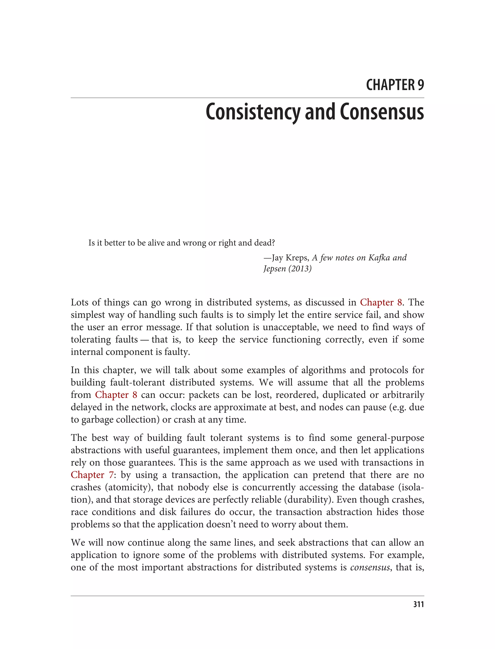 CHAPTER 9
Consistency and Consensus
Is it better to be alive and wrong or right and dead?
—Jay Kreps, A few notes on Kafka and
Jepsen (2013)
Lots of things can go wrong in distributed systems, as discussed in Chapter 8. The
simplest way of handling such faults is to simply let the entire service fail, and show
the user an error message. If that solution is unacceptable, we need to find ways of
tolerating faults — that is, to keep the service functioning correctly, even if some
internal component is faulty.
In this chapter, we will talk about some examples of algorithms and protocols for
building fault-tolerant distributed systems. We will assume that all the problems
from Chapter 8 can occur: packets can be lost, reordered, duplicated or arbitrarily
delayed in the network, clocks are approximate at best, and nodes can pause (e.g. due
to garbage collection) or crash at any time.
The best way of building fault tolerant systems is to find some general-purpose
abstractions with useful guarantees, implement them once, and then let applications
rely on those guarantees. This is the same approach as we used with transactions in
Chapter 7: by using a transaction, the application can pretend that there are no
crashes (atomicity), that nobody else is concurrently accessing the database (isola‐
tion), and that storage devices are perfectly reliable (durability). Even though crashes,
race conditions and disk failures do occur, the transaction abstraction hides those
problems so that the application doesn’t need to worry about them.
We will now continue along the same lines, and seek abstractions that can allow an
application to ignore some of the problems with distributed systems. For example,
one of the most important abstractions for distributed systems is consensus, that is,
311
 