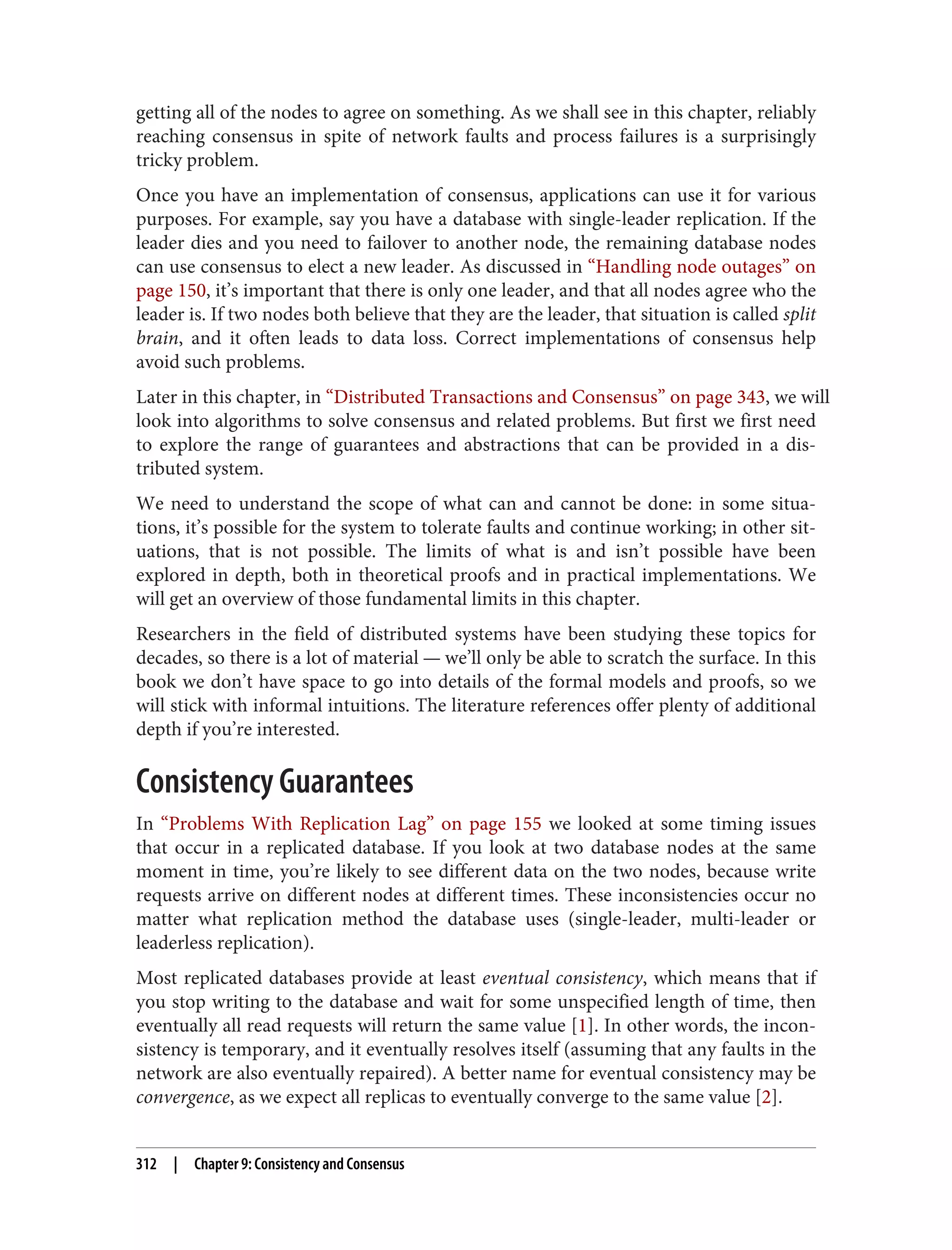 getting all of the nodes to agree on something. As we shall see in this chapter, reliably
reaching consensus in spite of network faults and process failures is a surprisingly
tricky problem.
Once you have an implementation of consensus, applications can use it for various
purposes. For example, say you have a database with single-leader replication. If the
leader dies and you need to failover to another node, the remaining database nodes
can use consensus to elect a new leader. As discussed in “Handling node outages” on
page 150, it’s important that there is only one leader, and that all nodes agree who the
leader is. If two nodes both believe that they are the leader, that situation is called split
brain, and it often leads to data loss. Correct implementations of consensus help
avoid such problems.
Later in this chapter, in “Distributed Transactions and Consensus” on page 343, we will
look into algorithms to solve consensus and related problems. But first we first need
to explore the range of guarantees and abstractions that can be provided in a dis‐
tributed system.
We need to understand the scope of what can and cannot be done: in some situa‐
tions, it’s possible for the system to tolerate faults and continue working; in other sit‐
uations, that is not possible. The limits of what is and isn’t possible have been
explored in depth, both in theoretical proofs and in practical implementations. We
will get an overview of those fundamental limits in this chapter.
Researchers in the field of distributed systems have been studying these topics for
decades, so there is a lot of material — we’ll only be able to scratch the surface. In this
book we don’t have space to go into details of the formal models and proofs, so we
will stick with informal intuitions. The literature references offer plenty of additional
depth if you’re interested.
Consistency Guarantees
In “Problems With Replication Lag” on page 155 we looked at some timing issues
that occur in a replicated database. If you look at two database nodes at the same
moment in time, you’re likely to see different data on the two nodes, because write
requests arrive on different nodes at different times. These inconsistencies occur no
matter what replication method the database uses (single-leader, multi-leader or
leaderless replication).
Most replicated databases provide at least eventual consistency, which means that if
you stop writing to the database and wait for some unspecified length of time, then
eventually all read requests will return the same value [1]. In other words, the incon‐
sistency is temporary, and it eventually resolves itself (assuming that any faults in the
network are also eventually repaired). A better name for eventual consistency may be
convergence, as we expect all replicas to eventually converge to the same value [2].
312 | Chapter 9: Consistency and Consensus
 