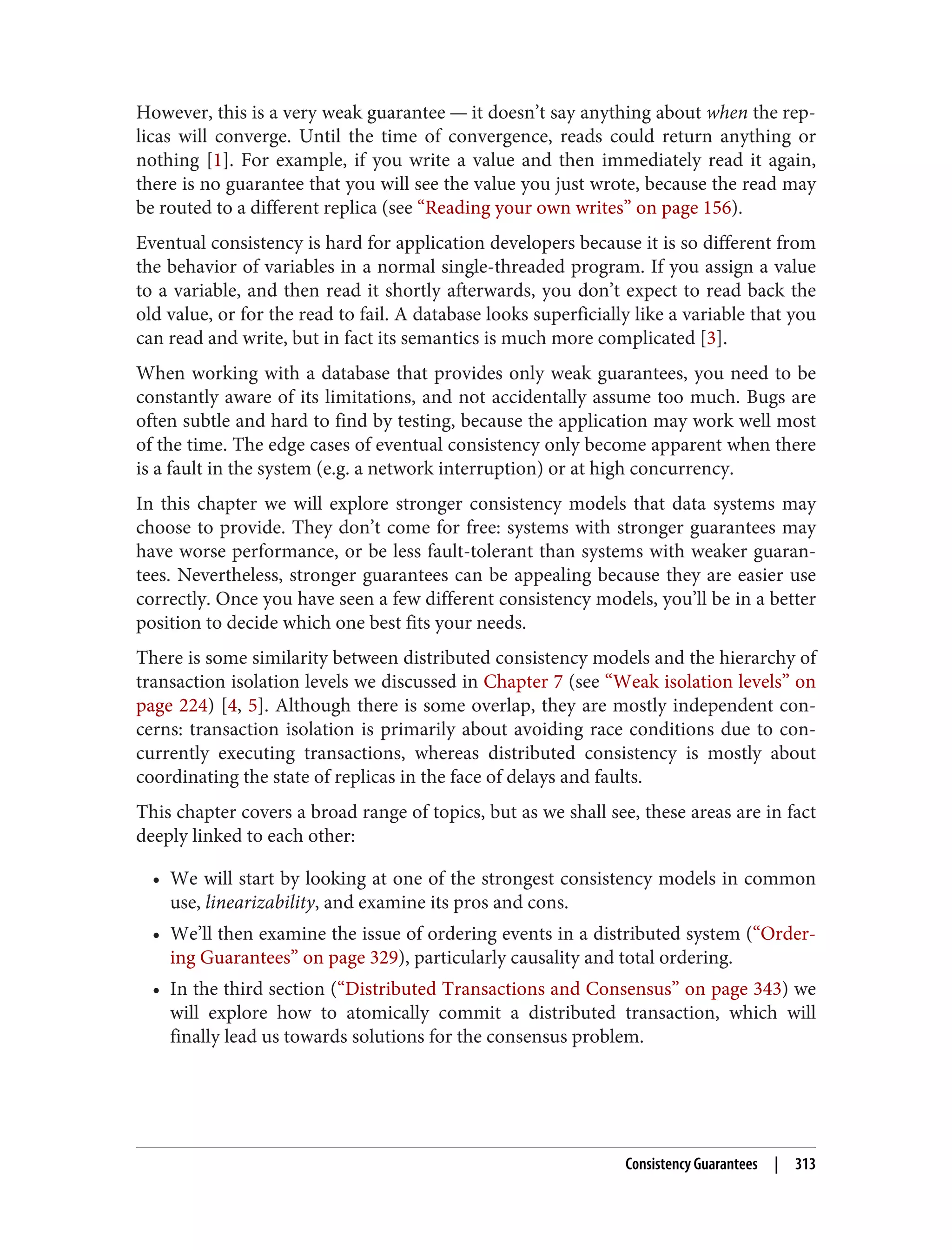 However, this is a very weak guarantee — it doesn’t say anything about when the rep‐
licas will converge. Until the time of convergence, reads could return anything or
nothing [1]. For example, if you write a value and then immediately read it again,
there is no guarantee that you will see the value you just wrote, because the read may
be routed to a different replica (see “Reading your own writes” on page 156).
Eventual consistency is hard for application developers because it is so different from
the behavior of variables in a normal single-threaded program. If you assign a value
to a variable, and then read it shortly afterwards, you don’t expect to read back the
old value, or for the read to fail. A database looks superficially like a variable that you
can read and write, but in fact its semantics is much more complicated [3].
When working with a database that provides only weak guarantees, you need to be
constantly aware of its limitations, and not accidentally assume too much. Bugs are
often subtle and hard to find by testing, because the application may work well most
of the time. The edge cases of eventual consistency only become apparent when there
is a fault in the system (e.g. a network interruption) or at high concurrency.
In this chapter we will explore stronger consistency models that data systems may
choose to provide. They don’t come for free: systems with stronger guarantees may
have worse performance, or be less fault-tolerant than systems with weaker guaran‐
tees. Nevertheless, stronger guarantees can be appealing because they are easier use
correctly. Once you have seen a few different consistency models, you’ll be in a better
position to decide which one best fits your needs.
There is some similarity between distributed consistency models and the hierarchy of
transaction isolation levels we discussed in Chapter 7 (see “Weak isolation levels” on
page 224) [4, 5]. Although there is some overlap, they are mostly independent con‐
cerns: transaction isolation is primarily about avoiding race conditions due to con‐
currently executing transactions, whereas distributed consistency is mostly about
coordinating the state of replicas in the face of delays and faults.
This chapter covers a broad range of topics, but as we shall see, these areas are in fact
deeply linked to each other:
• We will start by looking at one of the strongest consistency models in common
use, linearizability, and examine its pros and cons.
• We’ll then examine the issue of ordering events in a distributed system (“Order‐
ing Guarantees” on page 329), particularly causality and total ordering.
• In the third section (“Distributed Transactions and Consensus” on page 343) we
will explore how to atomically commit a distributed transaction, which will
finally lead us towards solutions for the consensus problem.
Consistency Guarantees | 313
 