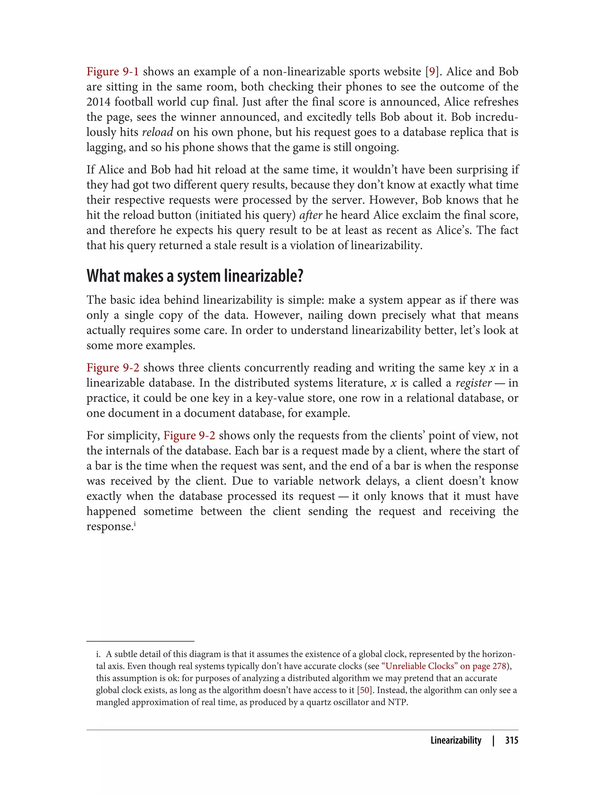 i. A subtle detail of this diagram is that it assumes the existence of a global clock, represented by the horizon‐
tal axis. Even though real systems typically don’t have accurate clocks (see “Unreliable Clocks” on page 278),
this assumption is ok: for purposes of analyzing a distributed algorithm we may pretend that an accurate
global clock exists, as long as the algorithm doesn’t have access to it [50]. Instead, the algorithm can only see a
mangled approximation of real time, as produced by a quartz oscillator and NTP.
Figure 9-1 shows an example of a non-linearizable sports website [9]. Alice and Bob
are sitting in the same room, both checking their phones to see the outcome of the
2014 football world cup final. Just after the final score is announced, Alice refreshes
the page, sees the winner announced, and excitedly tells Bob about it. Bob incredu‐
lously hits reload on his own phone, but his request goes to a database replica that is
lagging, and so his phone shows that the game is still ongoing.
If Alice and Bob had hit reload at the same time, it wouldn’t have been surprising if
they had got two different query results, because they don’t know at exactly what time
their respective requests were processed by the server. However, Bob knows that he
hit the reload button (initiated his query) after he heard Alice exclaim the final score,
and therefore he expects his query result to be at least as recent as Alice’s. The fact
that his query returned a stale result is a violation of linearizability.
What makes a system linearizable?
The basic idea behind linearizability is simple: make a system appear as if there was
only a single copy of the data. However, nailing down precisely what that means
actually requires some care. In order to understand linearizability better, let’s look at
some more examples.
Figure 9-2 shows three clients concurrently reading and writing the same key x in a
linearizable database. In the distributed systems literature, x is called a register — in
practice, it could be one key in a key-value store, one row in a relational database, or
one document in a document database, for example.
For simplicity, Figure 9-2 shows only the requests from the clients’ point of view, not
the internals of the database. Each bar is a request made by a client, where the start of
a bar is the time when the request was sent, and the end of a bar is when the response
was received by the client. Due to variable network delays, a client doesn’t know
exactly when the database processed its request — it only knows that it must have
happened sometime between the client sending the request and receiving the
response.i
Linearizability | 315
 