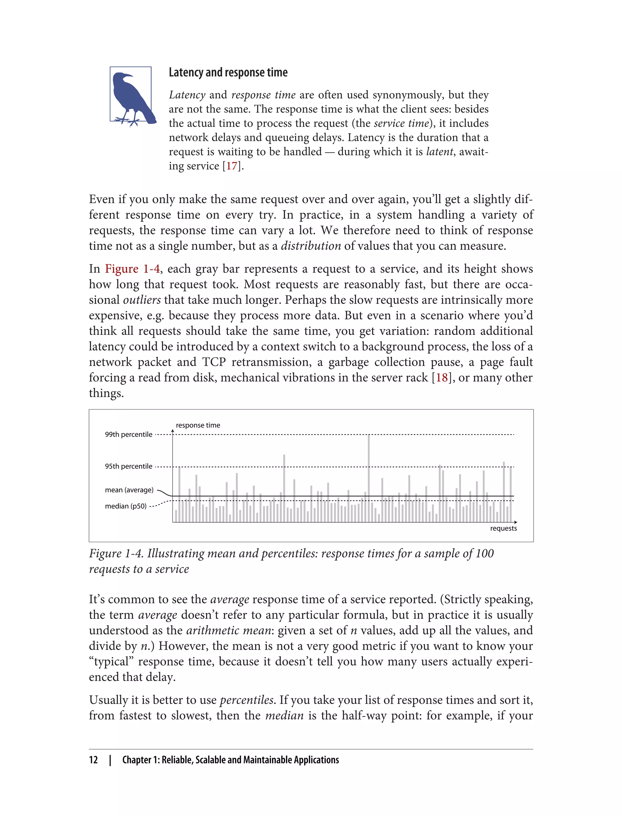 Latency and response time
Latency and response time are often used synonymously, but they
are not the same. The response time is what the client sees: besides
the actual time to process the request (the service time), it includes
network delays and queueing delays. Latency is the duration that a
request is waiting to be handled — during which it is latent, await‐
ing service [17].
Even if you only make the same request over and over again, you’ll get a slightly dif‐
ferent response time on every try. In practice, in a system handling a variety of
requests, the response time can vary a lot. We therefore need to think of response
time not as a single number, but as a distribution of values that you can measure.
In Figure 1-4, each gray bar represents a request to a service, and its height shows
how long that request took. Most requests are reasonably fast, but there are occa‐
sional outliers that take much longer. Perhaps the slow requests are intrinsically more
expensive, e.g. because they process more data. But even in a scenario where you’d
think all requests should take the same time, you get variation: random additional
latency could be introduced by a context switch to a background process, the loss of a
network packet and TCP retransmission, a garbage collection pause, a page fault
forcing a read from disk, mechanical vibrations in the server rack [18], or many other
things.
requests
response time
median (p50)
mean (average)
99th percentile
95th percentile
Figure 1-4. Illustrating mean and percentiles: response times for a sample of 100
requests to a service
It’s common to see the average response time of a service reported. (Strictly speaking,
the term average doesn’t refer to any particular formula, but in practice it is usually
understood as the arithmetic mean: given a set of n values, add up all the values, and
divide by n.) However, the mean is not a very good metric if you want to know your
“typical” response time, because it doesn’t tell you how many users actually experi‐
enced that delay.
Usually it is better to use percentiles. If you take your list of response times and sort it,
from fastest to slowest, then the median is the half-way point: for example, if your
12 | Chapter 1: Reliable, Scalable and Maintainable Applications
 