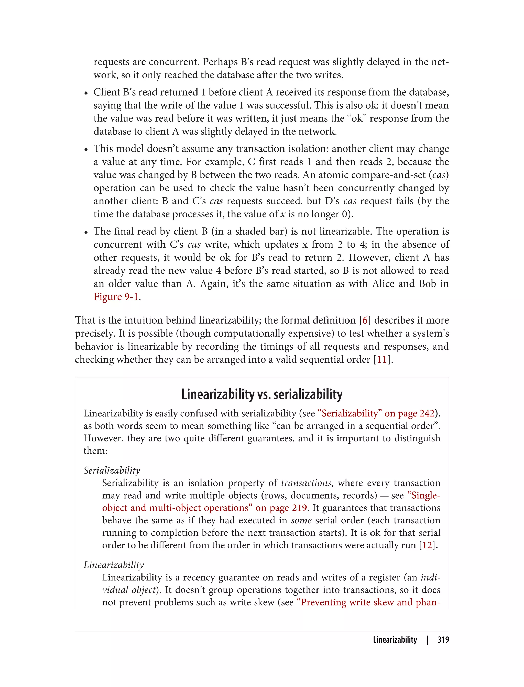 requests are concurrent. Perhaps B’s read request was slightly delayed in the net‐
work, so it only reached the database after the two writes.
• Client B’s read returned 1 before client A received its response from the database,
saying that the write of the value 1 was successful. This is also ok: it doesn’t mean
the value was read before it was written, it just means the “ok” response from the
database to client A was slightly delayed in the network.
• This model doesn’t assume any transaction isolation: another client may change
a value at any time. For example, C first reads 1 and then reads 2, because the
value was changed by B between the two reads. An atomic compare-and-set (cas)
operation can be used to check the value hasn’t been concurrently changed by
another client: B and C’s cas requests succeed, but D’s cas request fails (by the
time the database processes it, the value of x is no longer 0).
• The final read by client B (in a shaded bar) is not linearizable. The operation is
concurrent with C’s cas write, which updates x from 2 to 4; in the absence of
other requests, it would be ok for B’s read to return 2. However, client A has
already read the new value 4 before B’s read started, so B is not allowed to read
an older value than A. Again, it’s the same situation as with Alice and Bob in
Figure 9-1.
That is the intuition behind linearizability; the formal definition [6] describes it more
precisely. It is possible (though computationally expensive) to test whether a system’s
behavior is linearizable by recording the timings of all requests and responses, and
checking whether they can be arranged into a valid sequential order [11].
Linearizability vs. serializability
Linearizability is easily confused with serializability (see “Serializability” on page 242),
as both words seem to mean something like “can be arranged in a sequential order”.
However, they are two quite different guarantees, and it is important to distinguish
them:
Serializability
Serializability is an isolation property of transactions, where every transaction
may read and write multiple objects (rows, documents, records) — see “Single-
object and multi-object operations” on page 219. It guarantees that transactions
behave the same as if they had executed in some serial order (each transaction
running to completion before the next transaction starts). It is ok for that serial
order to be different from the order in which transactions were actually run [12].
Linearizability
Linearizability is a recency guarantee on reads and writes of a register (an indi‐
vidual object). It doesn’t group operations together into transactions, so it does
not prevent problems such as write skew (see “Preventing write skew and phan‐
Linearizability | 319
 