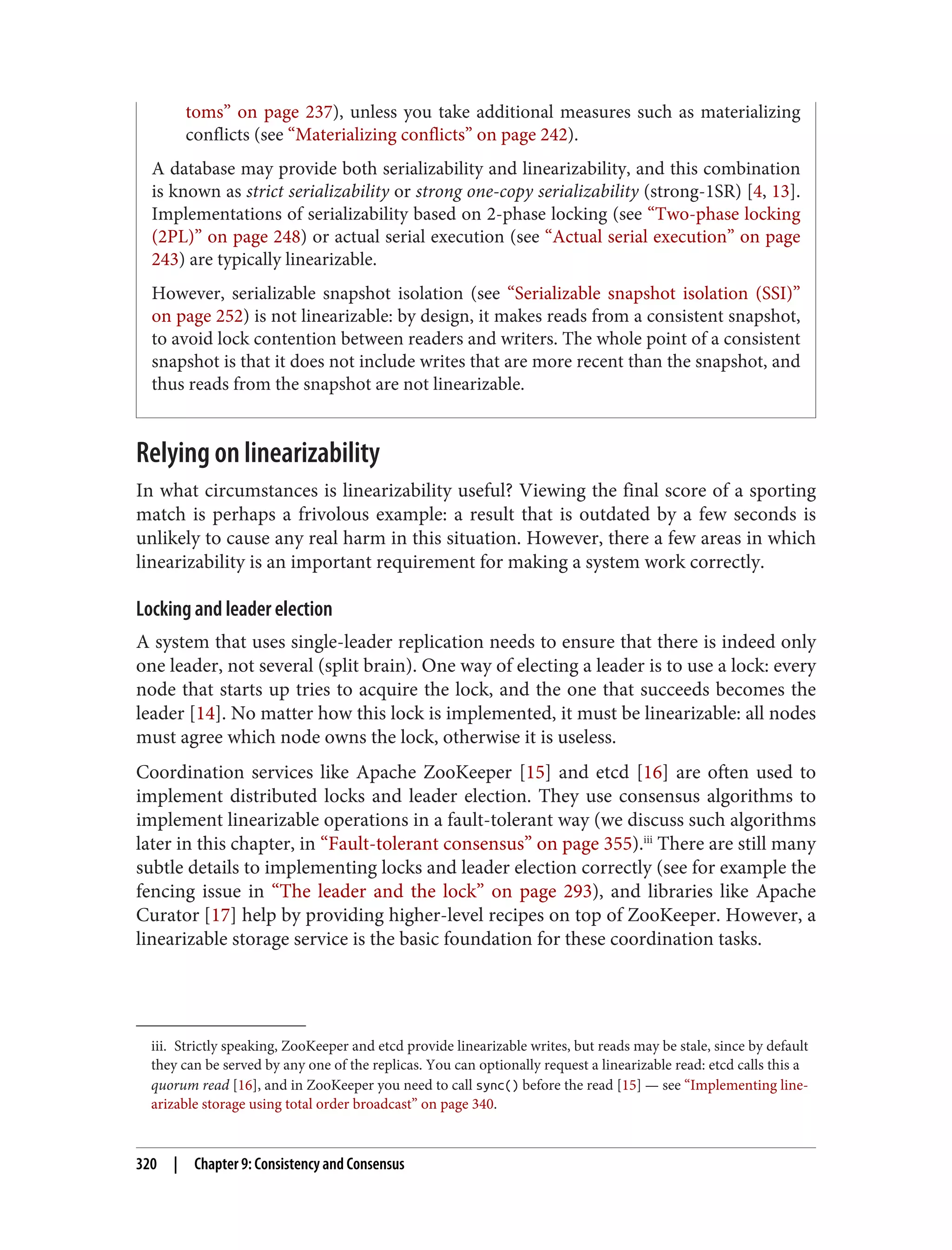 iii. Strictly speaking, ZooKeeper and etcd provide linearizable writes, but reads may be stale, since by default
they can be served by any one of the replicas. You can optionally request a linearizable read: etcd calls this a
quorum read [16], and in ZooKeeper you need to call sync() before the read [15] — see “Implementing line‐
arizable storage using total order broadcast” on page 340.
toms” on page 237), unless you take additional measures such as materializing
conflicts (see “Materializing conflicts” on page 242).
A database may provide both serializability and linearizability, and this combination
is known as strict serializability or strong one-copy serializability (strong-1SR) [4, 13].
Implementations of serializability based on 2-phase locking (see “Two-phase locking
(2PL)” on page 248) or actual serial execution (see “Actual serial execution” on page
243) are typically linearizable.
However, serializable snapshot isolation (see “Serializable snapshot isolation (SSI)”
on page 252) is not linearizable: by design, it makes reads from a consistent snapshot,
to avoid lock contention between readers and writers. The whole point of a consistent
snapshot is that it does not include writes that are more recent than the snapshot, and
thus reads from the snapshot are not linearizable.
Relying on linearizability
In what circumstances is linearizability useful? Viewing the final score of a sporting
match is perhaps a frivolous example: a result that is outdated by a few seconds is
unlikely to cause any real harm in this situation. However, there a few areas in which
linearizability is an important requirement for making a system work correctly.
Locking and leader election
A system that uses single-leader replication needs to ensure that there is indeed only
one leader, not several (split brain). One way of electing a leader is to use a lock: every
node that starts up tries to acquire the lock, and the one that succeeds becomes the
leader [14]. No matter how this lock is implemented, it must be linearizable: all nodes
must agree which node owns the lock, otherwise it is useless.
Coordination services like Apache ZooKeeper [15] and etcd [16] are often used to
implement distributed locks and leader election. They use consensus algorithms to
implement linearizable operations in a fault-tolerant way (we discuss such algorithms
later in this chapter, in “Fault-tolerant consensus” on page 355).iii
There are still many
subtle details to implementing locks and leader election correctly (see for example the
fencing issue in “The leader and the lock” on page 293), and libraries like Apache
Curator [17] help by providing higher-level recipes on top of ZooKeeper. However, a
linearizable storage service is the basic foundation for these coordination tasks.
320 | Chapter 9: Consistency and Consensus
 