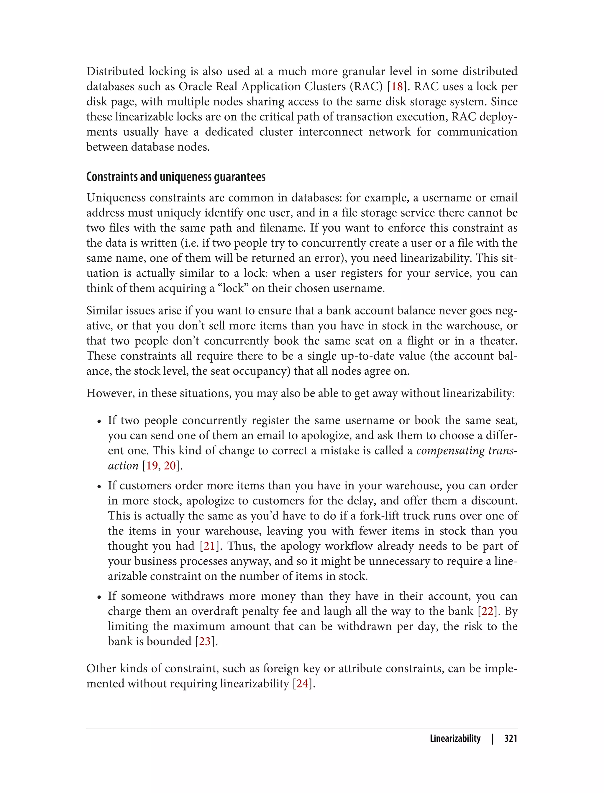 Distributed locking is also used at a much more granular level in some distributed
databases such as Oracle Real Application Clusters (RAC) [18]. RAC uses a lock per
disk page, with multiple nodes sharing access to the same disk storage system. Since
these linearizable locks are on the critical path of transaction execution, RAC deploy‐
ments usually have a dedicated cluster interconnect network for communication
between database nodes.
Constraints and uniqueness guarantees
Uniqueness constraints are common in databases: for example, a username or email
address must uniquely identify one user, and in a file storage service there cannot be
two files with the same path and filename. If you want to enforce this constraint as
the data is written (i.e. if two people try to concurrently create a user or a file with the
same name, one of them will be returned an error), you need linearizability. This sit‐
uation is actually similar to a lock: when a user registers for your service, you can
think of them acquiring a “lock” on their chosen username.
Similar issues arise if you want to ensure that a bank account balance never goes neg‐
ative, or that you don’t sell more items than you have in stock in the warehouse, or
that two people don’t concurrently book the same seat on a flight or in a theater.
These constraints all require there to be a single up-to-date value (the account bal‐
ance, the stock level, the seat occupancy) that all nodes agree on.
However, in these situations, you may also be able to get away without linearizability:
• If two people concurrently register the same username or book the same seat,
you can send one of them an email to apologize, and ask them to choose a differ‐
ent one. This kind of change to correct a mistake is called a compensating trans‐
action [19, 20].
• If customers order more items than you have in your warehouse, you can order
in more stock, apologize to customers for the delay, and offer them a discount.
This is actually the same as you’d have to do if a fork-lift truck runs over one of
the items in your warehouse, leaving you with fewer items in stock than you
thought you had [21]. Thus, the apology workflow already needs to be part of
your business processes anyway, and so it might be unnecessary to require a line‐
arizable constraint on the number of items in stock.
• If someone withdraws more money than they have in their account, you can
charge them an overdraft penalty fee and laugh all the way to the bank [22]. By
limiting the maximum amount that can be withdrawn per day, the risk to the
bank is bounded [23].
Other kinds of constraint, such as foreign key or attribute constraints, can be imple‐
mented without requiring linearizability [24].
Linearizability | 321
 